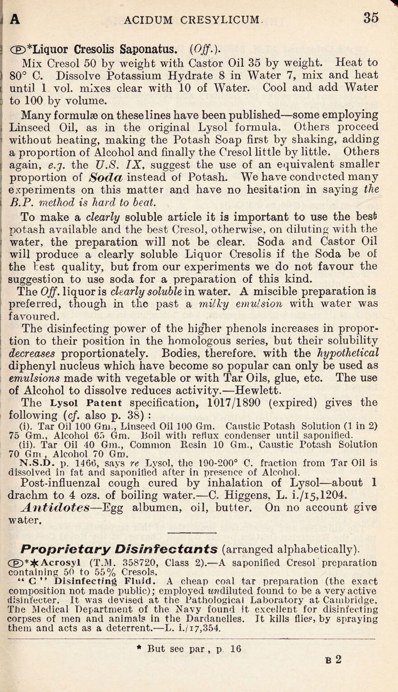 ) CE)*Liquor Cresolis Saponatus. (Off.). Mix Cresol 50 by weight with Castor Oil 35 by weight. Heat to ) 80° C. Dissolve Potassium Hydrate 8 in Water 7, mix and heat | until 1 vol. mixes clear with 10 of Water. Cool and add Water : to 100 by volume. Many formulae on these lines have been published—some employing i Linseed Oil, as in the original Lysol formula. Others proceed 1 without beating, making the Potash Soap first by shaking, adding a proportion of Alcohol and finally the Cresol little by little. Others S again, e.g. the U.S. IX, suggest the use of an equivalent smaller proportion of Soda instead of Potash. We have conducted many s experiments on this matter and have no hesitation in saying the ; B.P. method is hard to beat. To make a clearly soluble article it is important to use the best potash available and the best Cresol, otherwise, on diluting with the water, the preparation will not be clear. Soda and Castor Oil will produce a clearly soluble Liquor Cresolis if the Soda be of I the test quality, but from our experiments we do not favour the suggestion to use soda for a preparation of this kind. The Off. liquor is clearly soluble in water. A miscible preparation is preferred, though in the past a milky emulsion with water was ; favoured. The disinfecting power of the higher phenols increases in propor¬ tion to their position in the homologous series, but their solubility decreases proportionately. Bodies, therefore, with the hypothetical diphenyl nucleus which have become so popular can only be used as emulsions made with vegetable or with Tar Oils, glue, etc. The use of Alcohol to dissolve reduces activity.—Hewlett. The Lysol Patent specification, 1017/1890 (expired) gives the following (cf. also p. 38) : (i) . Tar Oil 100 Gm,, Linseed Oil 100 Gra. Caustic Potash Solution (1 in 2) 75 Gm., Alcohol 65 Gm. Boil with reflux condenser until saponified. (ii) . Tar Oil 40 Gm., Common llesin 10 Gm., Caustic Potash Solution 70 Gm , Alcohol 70 Gm. N.S.D. p. 1466, says re Lysol, the 190-200° C. fraction from Tar Oil is dissolved in fat and saponified after in presence of Alcohol. Post-influenzal cough cured by inhalation of Lysol—about 1 drachm to 4 ozs. of boiling water.—C. Higgens, L. i./i5,1204. Antidotes—Egg albumen, oil, butter. On no account give water. Proprietary Disinfectants (arranged alphabetically). Cp)*^cAcrosyl (T.M. 358720, Class 2).—A saponified Cresol preparation containing 50 to 55% Cresols. “ C ” Disinfecting Fluid. A cheap coal tar preparation (the exact composition not made public); employed tc??diluted found to be a very active disinfeeter. It was devised at the Pathological Laboratory at Cambridge. The Medical Department of the Navy found it excellent for disinfecting corpses of men and animals in the Dardanelles. It kills flies, by spraying them and acts as a deterrent.—L. i./i7,354. B 2