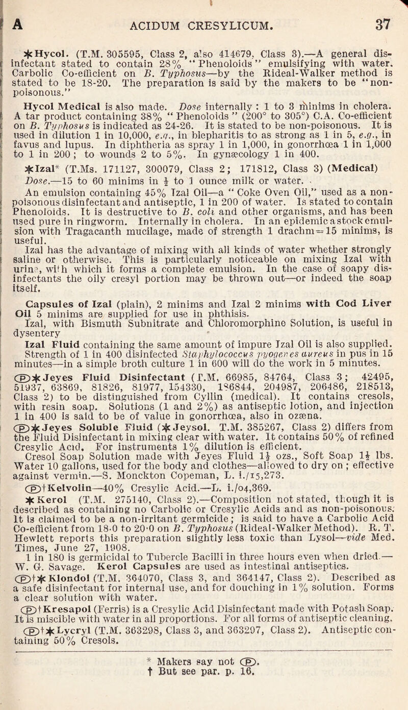 aJcHycol. (T.M. 305595, Class 2, also 414679, Class 3).—A general dis- [ infectant stated to contain 28% “ Phenoloids ” emulsifying with water. | Carbolic Co-efficient on B. Typhosus—by the Rideal-Walker method is 1 stated to be 18-20. The preparation is said by the makers to be “non- < poisonous.” Hycol Medical is also made. Dose internally : 1 to 3 ihinims in cholera. I A tar product containing 38% “ Phenoloids ” (200° to 305°) O.A. Co-efficient c on B. Typhosus is indicated as 24-26. It is stated to be non-poisonous. It is f used in dilution 1 in 10,000, e.y., in blepharitis to as strong as 1 in 5, e.fj., in favus and lupus. In diphtheria as spray 1 in 1,000, in gonorrhoea 1 in 1,000 c to 1 in 200 ; to wound's 2 to 5%. In gynaecology 1 in 400. jjclzal* (T.IvIs. 171127, 300079, Class 2; 171812, Class 3) (Medical) Dose.—15 to 60 minims in | to 1 ounce milk or water. - An emulsion containing 45% Tzal Oil—a “ Coke Oven Oil,” used as a non- i poisonous disinfectant and antiseptic, 1 in 200 of water. Is stated to contain Phenoloids. It is destructive to B. coh and other organisms, and has been i used pure in ringworm. Internally in cholera. In an epidemic a stock emul- ; sion with Tragacanth mucilage, made of strength 1 drachm^ 15 minims, is j useful. Izal has the advantage of mixing with all kinds of water whether strongly | saline or otherwise. This is particularly noticeable on mixing Izal with urine, with which it forms a complete emulsion. In the case of soapy dis¬ infectants the oily cresyl portion may be thrown out—or indeed the soap itself. Capsules of Izal (plain), 2 minims and Izal 2 minims with Cod Liver i Oil 5 minims are supplied for use in phthisis. Izal, with Bismuth Subnitrate and Chloromorphine Solution, is useful in : dysentery Izal Fluid containing the same amount of impure Izal Oil is also supplied. Strength of 1 in 400 disinfected Staphylococcus pyogenes aureus in pus in 15 i minutes—in a simple broth culture 1 in 600 will do the work in 5 minutes. Cg)>$<Jeyes Fluid Disinfectant (T.M. 66985, 84764, Clas3 3; 42495, 51937, 63869, 81826, 81977, 154330, 186844, 204987, 206486, 218513, Class 2) to be distinguished from Cyllin (medical). It .contains, cresols, with resin soap. Solutions (1 and 2%) as antiseptic lotion, and injection 1 in 400 is said to be of value in gonorrhoea, also in ozsena. rppafc Jeyes Soluble Fluid (j$c Jeysol. T.M. 385267, Class 2) differs from the Fluid Disinfectant in mixing clear with water. It contains 50% of refined Cresylic Acid. For instruments 1% dilution is efficient. Cresol Soap Solution made with Jeyes Fluid H ozs., Soft Soap 14- lbs. Water 10 gallons, used for the body and clothes—allowed to dry on ; effective against vermin.—S. Monckton Copeman, L. i./is,273. Cg)|Kelvolin—40% Cresylic Acid.—L. i./o4,369. 2$e Kerol (T.M. 275140, Class 2).—Composition not stated, though it is described as containing no Carbolic or Cresylic Acids and as non-poisonou.s. It is claimed to be a non-irritant germicide; is said to have a Carbolic Acid Co-efficient from 18-0 to 20-0 on B. Typhosus (Itideal-Walker Method). It. T. Hewlett reports this preparation slightly less toxic than Lysol—vide Med. Times, June 27, 1908. 1 in 180 is germicidal to Tubercle Bacilli in three hours even when dried.—• W. G. Savage. Kerol Capsules are used as intestinal antiseptics. CE)t3jc Klondol (T.M. 364070, Class 3, and 364147, Class 2). Described as a safe disinfectant for internal use, and for douching in 1% solution. Forms a clear solution with water. Cp)tKresapol (Ferris) is a Cresylic Acid Disinfectant made with Potash Soap. It is miscible with water in all proportions. For all forms of antiseptic cleaning. Cppt^c Lycryl (T.M. 363298, Class 3, and 363297, Class 2). Antiseptic con¬ taining 50% Cresols. * Makers say not Cp%