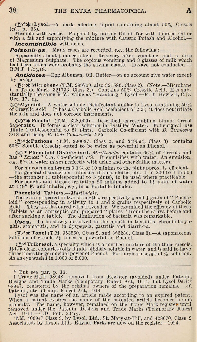 (£)* + fLysol.—A dark alkaline liquid containing about 50% Cresols (ef., p. 35). Miscible with water. Prepared by mixing Oil of Tar with Linseed Oil or with a fat and saponifying the mixture with Caustic Potash and Alcohol.— Incompatible with acids. Poisonings. Many cases are recorded, e.g., the following :— Apparently about l ounce taken. Recovery after vomiting and a dose of Magnesium Sulphate. The copious vomiting and 3 glasses of milk which had been taken were probably the saving clause. Lavage not conducted — B.M.J i /i3,19. Antidotes—Egg Albumen, Oil, Butter—on no account give water except by lavage. MirroPerip (T.M. 299709, also 321586, Class 2). (Note.—Microbane is a Trade Mark, 321733, Class 3.) Contains 50% Cresylic Acid. Has sub¬ stantially the same R.W. value as “Hamburg” Lysol.—R. T. Hewlett, C.D. Oct. 17, 14. (p>*Mycetol.—A water-soluble Disinfectant similar to Lysol containing 50% of Cresylic Acid. It has a Carbolic Acid coefficient of 2-2 ; it does not irritate the skin and does not corrode instruments. Pacolol (T.M. 328,009)—Described as resembling Liquor Cresol Saponatus. It forms a clear solution in Distilled Water. For surgical use dilute 1 tablespoonful to 2\ pints. Carbolic Co-efficient with B. Typhosus 3‘18 and using B. Coli Communis 2-25. CpD*s)c Pathone (T.M. 390037, Class 2, and 349594. Class 3) contains 50 % Soluble Cresols; stated to be twice as powerful as Phenol. Cg) * Phenoloid Disinfectant, Martindale, contains 66% of Cresols and has “ Lancet ” C.A. Co-efficient 7-8. It emulsifies with water. An emulsion, e.<7., 5% in wTater mixes perfectly with urine and other Saline matters. For mucous membranes 0-1% or 10 minims to the pint approx, is efficient. For general disinfection—utensils, drains, cloths, etc., 1 in 200 to 1 in 500 —the stronger (1 tablespoonful to 5 pints), to be used where practicable. For coughs and throat irritation 20 minims added to pints of water at 149° F. and inhaled, e.g., in a Portable Inhaler. Phenoloid Ta!hlefs.—Martindale. These are prepared of two strengths, respectively £■ and £ grain of “ Pheno¬ loid ” corresponding in activity to 1 and 2 grains respectively of Carbolic Acid. They are flavoured with Lavender. We examined the efficacy of these Tablets as an antiseptic and prepared “ plates ” from the saliva before and after sucking a tablet. The diminution of bacteria was remarkable. Uses.-— To be slowly dissolved in the mouth in tonsilitis, chronic laryn¬ gitis, stomatitis, and in dyspepsia, gastritis and diarrhoea. Cp)*5$cToxo1 (T.M. 353560, Class 2, and 363280, Class 3).—A saponaceous Solution of cresols 2\ times as powerful as Phenol. Cg)*Trikresol, a specialty which is a purified mixture of the three cresols. It is a clear, colourless oily liquid, slightly soluble in water, and is said to have three times the germicidal power of Phenol. For surgical use, £ to 1 % solution. As an eye wash 1 in 1,000 or 2,000. * But see par. p. 16. t Trade Mark 98948, removed from Register (avoided) under Patents, Designs and Trade Marks (Temporary Rules) Act, 1914, but Lysol Device 98947, registered by the original owners of the preparation remains, cf. Patents, etc. (Temp. Rules) Act, 1914. Lysol was the name of an article made according to an expired patent. When a patent expires the name of the patented article becomes public property. The name, however, remained on the Trade Mark register until removed under the Patents, Designs and Trade Marks (Temporary Rules) Act. 1914.—C.D. Feb. 20/is- T.M. 406947 Class 3, by Lysol, Ltd., St. Mary-at-Hill, and 428670, Class 2 Associated, by Lysol, Ltd., Raynes Park, are now on the register—1924.