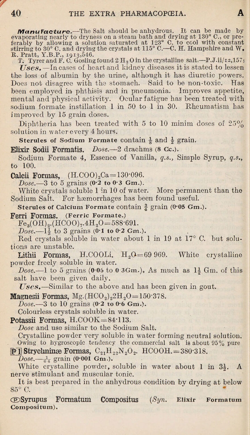 Manufacture.—The Salt should he anhydrous. It can be made by evaporating nearly to dryness on a steam bath and drying at 130° C., or pre¬ ferably by allowing a solution saturated at 123° C. to cool with constant stirring to 30° C. and drying the crystals at 115° C.—C. H. Hampshire and W. It. Pratt, Y.B.P., 1913,546. T. Tyrer and F. C. Gosling found 2 H2 0 in the crystalline salt.—P. J.ii/i2,1575 Uses. —In cases of heart and kidney diseases it is stated to lessen the loss of albumin by the urine, although it has diuretic powers. Does not disagree with the stomach. Said to be non-toxic. Has been employed in phthisis and in pneumonia. Improves appetite, mental and physical activity. Ocular fatigue has been treated with sodium formate instillation 1 in 50 to 1 in 30. Rheumatism has improved by 15 grain closes. Diphtheria has been treated with 5 to 10 minim doses of 25% solution in water every 4 hours. Sterules of Sodium Formate contain ^ and 4 grain. Elixir Sodii Formatis. Dose.—2 drachms (8 Cc.). Sodium Formate 4, Essence of Vanilla, q.s., Simple Syrup, q.s., to 100. Calcii Formas, (H.COO)2Ca=130-096. Dose.—3 to 5 grains (0-2 to 0-3 Gm,). White crystals soluble 1 in 10 of water. More permanent than the Sodium Salt. For haemorrhages has been found useful. Sterules of Calcium Formate contain £ grain (0*05 Gm.). Ferri Formas. (Ferric Formate.) Fes(0H)a.(HC00)7.4H20=588-691. Dose.—1^ to 3 grains (6-1 to 0-2 Gm.). Red crystals soluble in water about 1 in 19 at 17° C. but solu¬ tions are unstable. Lithii Formas, H.COOLi, H2Q=69 969. White crystalline powder freely soluble in water. Dose.—-1 to 5 grains (0 06 to 0 3Gm.)„ As much as 1| Gm. of this salt have been given daily. Uses.—Similar to the above and has been given in gout. Magnesii Formas. Mg.(HCO2)22H2O=150-378. Dose.—3 to 10 grains (0-2 to 0*6 Gm,). Colourless crystals soluble in water. Fotassii Formas, H.COOK=84T13. Dose and use similar to the Sodium Salt. Crystalline powder very soluble in water forming neutral solution. Owing to hygroscopic tendency the commercial salt is about 95% pure IffH Stryclminse Formas, C21H22N202. HCOOH. = 380-318. Dose.—gV grain (0-001 Gm.). White crystalline powdei, soluble in water about 1 in nerve stimulant and muscular tonic. It is best prepared in the anhydrous condition by drying at below 85° C. 3A. CEDSyrupus Formation Compositus {Syn. Elixir Forma turn Compositum).