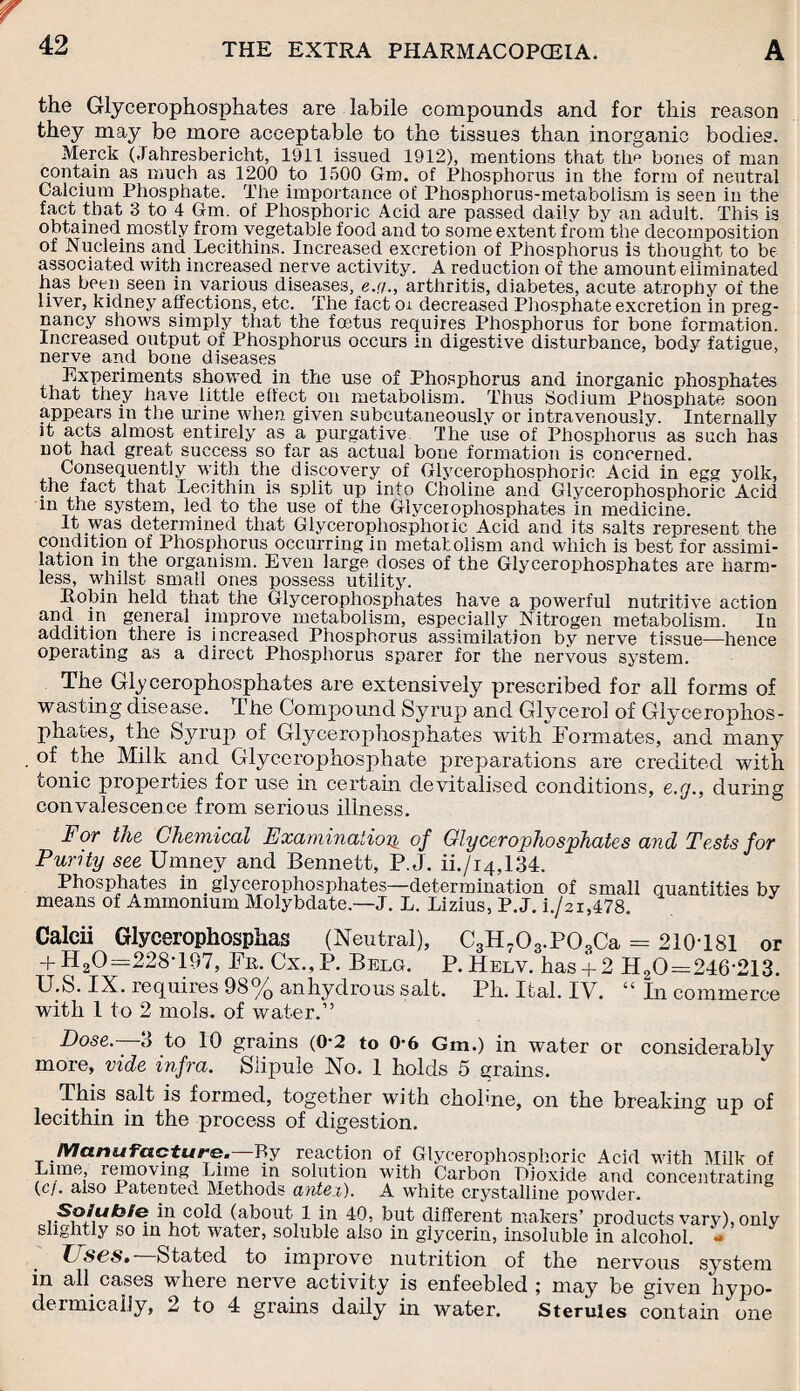 the Glycerophosphates are labile compounds and for this reason they may be more acceptable to the tissues than inorganic bodies. Merck (Jahresbericht, 1911 issued 1912), mentions that thp bones of man contain as much as 1200 to 1500 Gm. of Phosphorus in the form of neutral Calcium Phosphate. The importance of Phosphorus-metabolism is seen in the fact that 3 to 4 Gm. of Phosphoric Acid are passed daily by an adult. This is obtained.mostly from vegetable food and to some extent from the decomposition of Nucleins and Lecithins. Increased excretion of Phosphorus is thought to be associated with increased nerve activity. A reduction of the amount eliminated has been seen in various diseases, e.q., arthritis, diabetes, acute atrophy of the liver, kidney affections, etc. The fact oi decreased Phosphate excretion in preg¬ nancy shows simply that the foetus requires Phosphorus for bone formation. Increased output of Phosphorus occurs in digestive disturbance, body fatigue, nerve and bone diseases 3^xperixnents showed in the use of Phosphorus and inorganic phosphates that they have little effect on metabolism. Thus Sodium Phosphate soon appears in the urine when given subcutaneously or intravenously. Internally it acts almost entirely as a purgative Ihe use of Phosphorus as such has not had great success so far as actual bone formation is concerned. Consequently with the discovery of Glycerophosphoric Acid in egg yolk, the fact that Lecithin is split up into Choline and Glycerophosphoric Acid in the system, led to the use of the Glycerophosphates in medicine. It was determined that Glycerophosphoric Acid and its salts represent the condition of Phosphorus occurring in metabolism and which is best for assimi¬ lation in the organism. Even large doses of the Glycerophosphates are harm¬ less, whilst small ones possess utility. Robin held that the Glycerophosphates have a powerful nutritive action and in general improve metabolism, especially Nitrogen metabolism. In addition there is increased Phosphorus assimilation by nerve tissue—hence operating as a direct Phosphorus sparer for the nervous system. The Glycerophosphates are extensively prescribed for all forms of wasting disease. The Compound Syrup and Glycerol of Glycerophos¬ phates, the Syrup of Glycerophosphates with Formates, and many of the Milk and Glycerophosphate preparations are credited with tonic properties for use in certain devitalised conditions, e.g., during convalescence from serious illness. For the Chemical Examination of Glycerophosphates and Tests for Purity see Umnev and Bennett, P.J. ii./i4,134. Phosphates in glycerophosphates—determination of small quantities by means of Ammonium Molybdate—J. L. Lizius, P.J. i./2i,478. Calcii Glycerophosphas (Neutral), C3H703.P03Ca = 210T81 or + H20=:228T97, Fr. Cx., P. Belg. P. Helv. has + 2 H20=246-213. U.S. IX. requires 98% anhydrous salt. Ph. Ital. IV. “ In commerce with 1 to 2 mols. of water.” Dose.—3 to 10 grains (0-2 to 0-6 Gm.) in water or considerably more, vide infra. Slipule No. 1 holds 5 grains. This salt is formed, together with chohne, on the breaking up of lecithin in the process of digestion. Manufacture.—By reaction of Glycerophosphoric Acid with Milk of Lime, removing Lime in solution with Carbon Dioxide and concentrating (c/. also Patented Methods antei). A white crystalline powder. in cold (about 1 in 40, but different makers’ products vary), only slightly so in hot water, soluble also in glycerin, insoluble in alcohol. - Tj S6S.~ Stated to improve nutrition of the nervous system in all cases where nerve activity is enfeebled ; may be given hypo¬ dermically, 2 to 4 grains daily in water. Sterules contain one