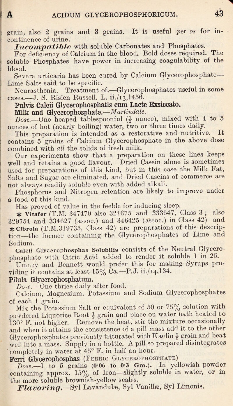 ; grain, also 2 grains and 3 grains. It is useful per os for in- i! continence of urine. Incompatible with soluble Carbonates and Phosphates. For deficiency of Calcium in the blood. Bold doses required. The il soluble Phosphates have power in increasing coagulability of the I blood. Severe urticaria has been cured by Calcium Glycerophosphate— Lime Salts said to be specific. Neurasthenia. Treatment of.—Glycerophosphates useful in some ; cases.—J. S. Risien Russell, L. ii./13,1456. Pulvis Calcii Glycerophospliafis cum Lacte Exsiccato. Milk and Glycerophosphate.—Martindale. Pose.—One heaped tablespoonful (f ounce), mixed with 4 to 5 ounces of hot (nearly boiling) water, two or three times daily. This preparation is intended as a restorative and nutritive. It contains 5 grains of Calcium Glycerophosphate in the above dose combined with all the solids of fresh milk. Our experiments show that a preparation on these lines keeps 1 well and retains a good flavour. Dried Casein alone is sometimes used for preparations of this kind, but in this case the Milk I1 at, Salts and Sugar are eliminated, and Dried Caseins of commerce are not always readily soluble even with added alkali. Phosphorus and Nitrogen retention are likely to improve under ! a food of this kind. Has proved of value in the feeble for inducing sleep. * Vitafer (T.M. 347470 also 324675 and 333647, Class 3 ; also 329754 and 334627 (assoc.) and 346425 (assoc.) in Class 42) and Cibrola (T.M.319735, Class 42) are preparations of this descrip¬ tion—the former containing the Glycerophosphates of Lime and Sodium. Calcii Glycerophosphas Solubilis consists of the Neutral Glycero- phosphate with Citric Acid added to render it soluble 1 in 25. Umnoy and Bennett would prefer this for making Syrups pro¬ viding it contains at least 15% Ca.—P.J. ii./14,134. Pilula Glyeerophosphatran. Do^e.—One thrice daily after food. Calcium, Magnesium, Potassium and Sodium Glycerophosphates of each l grain. Mix the Potassium Salt or equivalent of 50 or 75% solution with powdered Liquorice Root ^ grain and place on water bath heated to 13CP F. not higher. Remove the heat, stir the mixture occasionally and when it attains the consistence of a pill mass add it to the other Glycerophosphates previously triturated with Kaolin | grain and beat well into a mass. Supply in a bottle, A pill so prepared disintegrates completely in water at 45° F. in half an hour. Ferri Glycerophosphas (Ferric Glycerophosphate) Dose.—1 to 5 grains (0-06 to 0-3 Gm.). In yellowish powder containing approx. 15% of Iron—slightly soluble in water, or in the more soluble brownish-yellow scales. Flavoring.—Syl Lavandulae, Syl Vanillfe, Syl Limonis.