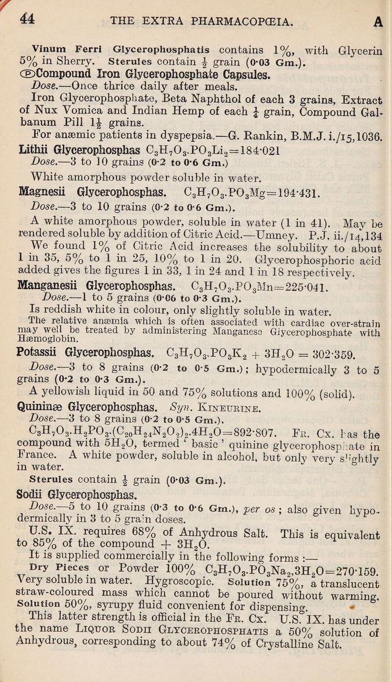 Vinum Ferri Glycerophosphatis contains 1%, with Glycerin 5% in Sherry. Sterules contain \ grain (0-03 Gm.). GD Compound Iron Glycerophosphate Capsules. Dose.—Once thrice daily after meals. Iron Glycerophosphate, Beta Naphthol of each 3 grains, Extract of Nux Vomica and Indian Hemp of each £ grain, Compound Gal- banum Pill 1J grains. Eor anaemic patients in dyspepsia.—G. Rankin, B.M.J. i./i5,1036. Lithii Glyceropiiosphas C3H703.P03Li2=184-021 Dose.—3 to 10 grains (0-2 to 0*6 Gm.) White amorphous powder soluble in water. Magnesii Giycerophosphas. C3H703.P03Mg=194-431. Dose.—3 to 10 grains (0*2 to Q-6 Gm.). A white amorphous powder, soluble in water (1 in 41). May be rendered soluble by addition of Citric Acid.—Umney. P. J. ih/14,134 We found 1% of Citric Acid increases the solubility to about 1 in 35, 5% to 1 in 25, 10% to 1 in 20. Glycerophosphoric acid added gives the figures 1 in 33, 1 in 24 and 1 in 18 respectively. Manganesii Giycerophosphas. C3H7O3.PO3Mn--=225-04i. Dose.—1 to 5 grains (0-06 to 0-3 Gm.). Is reddish white in colour, only slightly soluble in water. The relative ansemia which. is often associated with cardiac over-strain may well be treated by administering Manganese Giycerophosohate with Haemoglobin. Potassii Giycerophosphas. C3H703.P03K2 + 3H20 = 302-359. Dose. 3 to 8 grains (0-2 to 0-5 Gm.); hypodermically 3 to 5 grains (0-2 to 0-3 Gm.). A yellowish liquid in 50 and 75% solutions and 100% (solid). Quininse Giycerophosphas. Syn. Kiheurihe. Dose.—3 to 8 grains (0-2 to 0-5 Gm.). C3II?O3.H2PO3.(C20H24N2Oo)2.4H2O=892-807. Fe. Cx. has the compound with 5H20, termed ‘ basic ! quinine glycerophosphate in France. A white powder, soluble in alcohol, but only verysightly m water. Sterules contain J grain (0-03 Gm.). Sodii Giycerophosphas. Dose. 5 to 10 grains (0-3 to 0-6 Gm.), jyev os ; also given hypo¬ dermically in 3 to 5 grain doses. U.S. IX. requires 68% of Anhydrous Salt. This is equivalent to 85% of the compound + 3H20. It is supplied commercially in the following forms :_ Dry Pieces or Powder 100% C3H7O3.pS3Na2,3H2O=270T59. Very soluble in water. Hygroscopic. Solution 75%, a translucent straw-coloured mass wbicn cannot be poured without warming. Solution 50%, syrupy fluid convenient for dispensing. This latter strength is official in the Fe. Cx. U.S. IX. has under the name Liquor Sodii Glycerophosphatis a 50% solution of Anhydrous, corresponding to about 74% of Crystalline Salt.