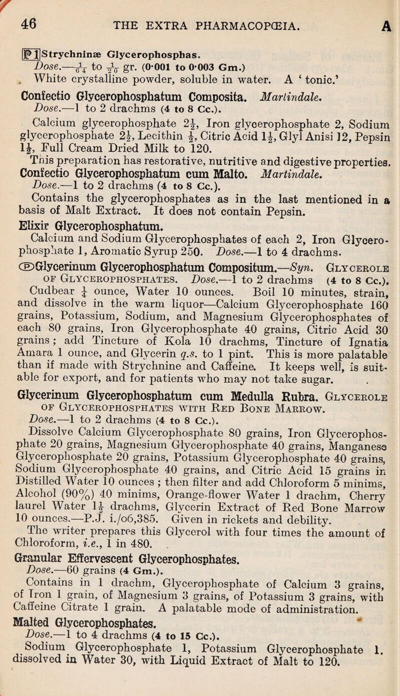 |)Pl|Strychninse Glycerophosphas. Dose.—to -oV gr. (0-001 to 0-003 Gm.) „ White crystalline powder, soluble in water. A ‘ tonic.’ Confectio Glycerophosphatum Composita. Mariindale. Dose.—1 to 2 drachms (4 to 8 Cc.). Calcium glycerophosphate 2\, Iron glycerophosphate 2, Sodium glycerophosphate 2\, Lecithin J, Citric Acid 1J, Glyl Anisi 12, Pepsin 1|, Full Cream Dried Milk to 120. This preparation has restorative, nutritive and digestive properties. Confectio Glycerophosphatum cum Malto. Martindale. Dose.-— 1 to 2 drachms (4 to 8 Cc.). Contains the glycerophosphates as in the last mentioned in a basis of Malt Extract. It does not contain Pepsin. Elixir Glycerophosphatum. Calcium and Sodium Glycerophosphates of each 2, Iron Glycero¬ phosphate 1, Aromatic Syrup 250. Dose.—1 to 4 drachms. QDGlycerinum Glycerophosphatum Compositum.—Syn. Glycerole of Glycerophosphates. Dose.—-1 to 2 drachms (4 to 8 Cc.). Cudbear J ounce, Water 10 ounces. Boil 10 minutes, strain, and dissolve in the warm liquor—Calcium Glycerophosphate 160 grains, Potassium, Sodium, and Magnesium Glycerophosphates of each 80 grains, Iron Glycerophosphate 40 grains, Citric Acid 30 grains; add Tincture of Kola 10 drachms, Tincture of Ignatia Amara 1 ounce, and Glycerin q.s. to 1 pint. This is more palatable than if made with Strychnine and Caffeine. It keeps well, is suit¬ able for export, and for patients who may not take sugar. Glycerinum Glycerophosphatum cum Medulla Rubra. Glycerole of Glycerophosphates with Red Bone Marrow. Dose.—1 to 2 drachms (4 to 8 Cc.). Dissolve Calcium Glycerophosphate 80 grains, Iron Glycerophos¬ phate 20 grains, Magnesium Glycerophosphate 40 grains, Manganese Glycerophosphate 20 grains, Potassium Glycerophosphate 40 grains, Sodium Glycerophosphate 40 grains, and Citric Acid 15 grains in Distilled Water 10 ounces ; then filter and add Chloroform 5 minims, Alcohol (90%) 40 minims. Orange-flower Water 1 drachm, Cherry laurel Water 14 drachms, Glycerin Extract of Red Bone Marrow 10 ounces.—P.J. i./o6,385. Given in rickets and debility. The writer prepares this Glycerol with four times the amount of Chloroform, i.e., 1 in 480. . Granular Effervescent Glycerophosphates. Dose.—60 grains (4 Gm.). Contains in 1 drachm, Glycerophosphate of Calcium 3 grains, of Tron 1 grain, of Magnesium 3 grains, of Potassium 3 grains, with Caffeine Citrate 1 grain. A palatable mode of administration. Malted Glycerophosphates. Dose.—1 to 4 drachms (4 to 15 Cc.). bodium Glycerophosphate 1, Potassium Glycerophosphate 1. dissolved in Water 30, with Liquid Extract of Malt to 120.