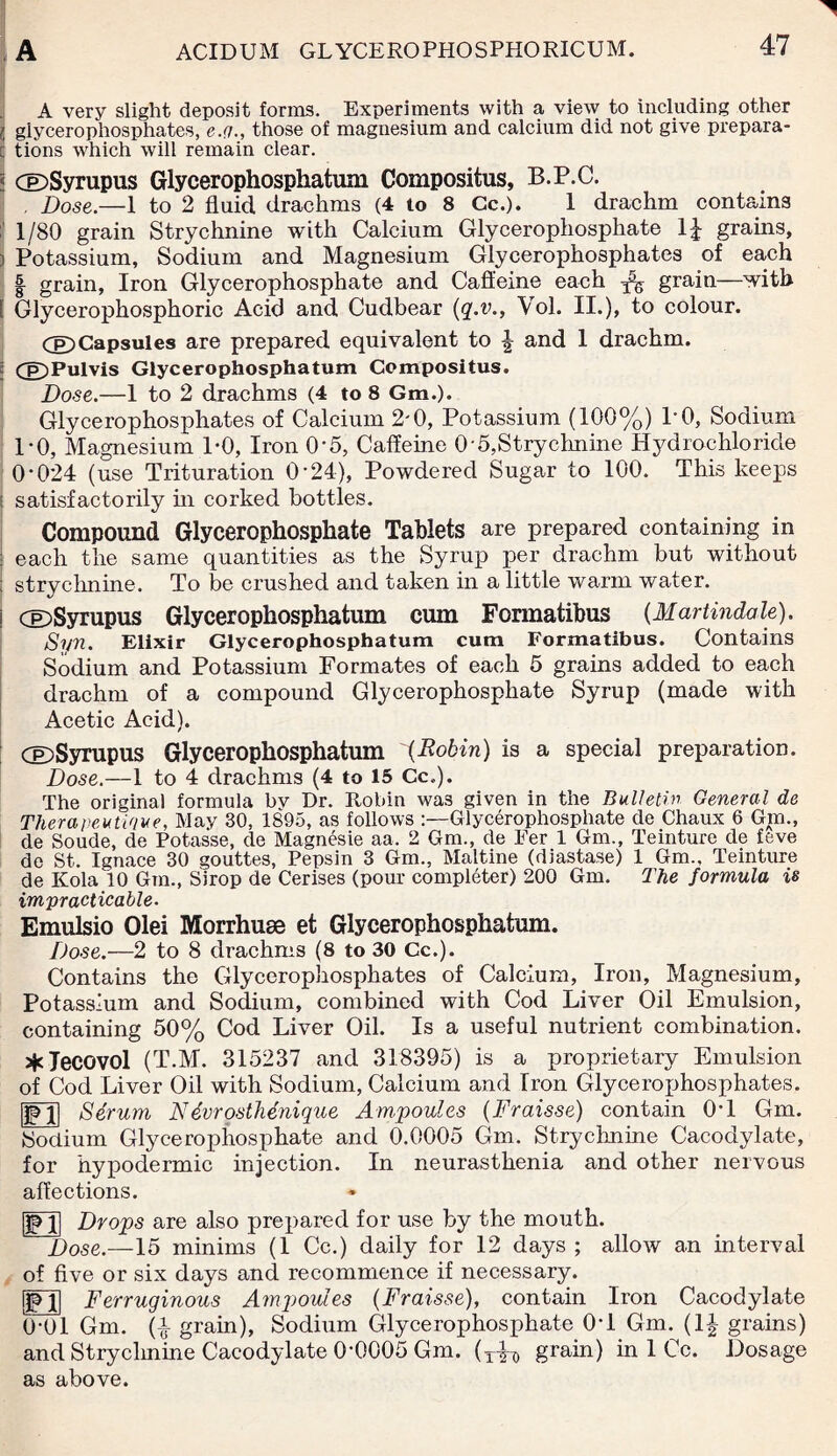 A very slight deposit forms. Experiments with a view to including other l glycerophosphates, e.q., those of magnesium and calcium did not give prepara- : tions which will remain clear. 5 cE)Syrupus Glycerophosphatuni Compositus, B.P.C. Dose.—1 to 2 fluid drachms (4 to 8 Cc.). 1 drachm contains :| 1/80 grain Strychnine with Calcium Glycerophosphate 1J grains, i Potassium, Sodium and Magnesium Glycerophosphates of each | grain, Iron Glycerophosphate and Caffeine each ^ grain—with [ Glycerophosphoric Acid and Cudbear {q.v., Vol. II.), to colour. CE)Capsules are prepared equivalent to | and 1 drachm. i ££)Pulvis Glycerophosphatum Compositus. Dose.—1 to 2 drachms (4 to 8 Gm.). Glycerophosphates of Calcium 2'0, Potassium (100%) P0, Sodium 1-0, Magnesium 1-0, Iron 0-5, Caffeine 0-5,Strychnine Hydrochloride O'024 (use Trituration O'24), Powdered Sugar to 100. This keeps : satisfactorily hi corked bottles. Compound Glycerophosphate Tablets are prepared containing in : each the same quantities as the Syrup per drachm but without : strychnine. To be crushed and taken in a little warm water. j dDSyrupus Glycerophosphatum cum Formatibus (Martindale). Syn. Elixir Glycerophosphatum cum Formatibus. Contains Sodium and Potassium Formates of each 5 grains added to each drachm of a compound Glycerophosphate Syrup (made with Acetic Acid). GDSyrupus Glycerophosphatum {Robin) is a special preparation. Dose.—1 to 4 drachms (4 to 15 Cc.). The original formula bv Dr. Robin wa3 given in the Bulletin General de Therapeutique, May 30, 1895, as follows Glycerophosphate de Chaux 6 Gm., de Soude, de Potasse, de Magnesie aa, 2 Gm., de Per 1 Gm., Teinture de feve do St. Ignace 30 gouttes, Pepsin 3 Gm., Maltine (diastase) 1 Gm., Teinture de Kola 10 Gm., Sirop de Cerises (pour completer) 200 Gm. The formula is impracticable. Emulsio Olei Morrhuae et Glycerophosphatum. Dose.—2 to 8 drachms (8 to 30 Cc.). Contains the Glycerophosphates of Calcium, Iron, Magnesium, Potassium and Sodium, combined with Cod Liver Oil Emulsion, containing 50% Cod Liver Oil. Is a useful nutrient combination. *Jecovol (T.M. 315237 and 318395) is a proprietary Emulsion of Cod Liver Oil with Sodium, Calcium and Iron Glycerophosphates, pjj Serum N dvrosthenique Ampoules (Fraisse) contain 0T Gm. Sodium Glycerophosphate and 0.0005 Gm. Strychnine Cacodylate, for hypodermic injection. In neurasthenia and other nervous affections. JP1] Drops are also prepared for use by the mouth. Dose.—15 minims (1 Cc.) daily for 12 days ; allow an interval of five or six days and recommence if necessary. [JFJl Ferruginous Ampoules {Fraisse), contain Iron Cacodylate 0'0l Gm. (i grain), Sodium Glycerophosphate 0T Gm. (1| grains) and Strychnine Cacodylate 0-0005 Gm. (x^ grain) in 1 Cc. Dosage as above.