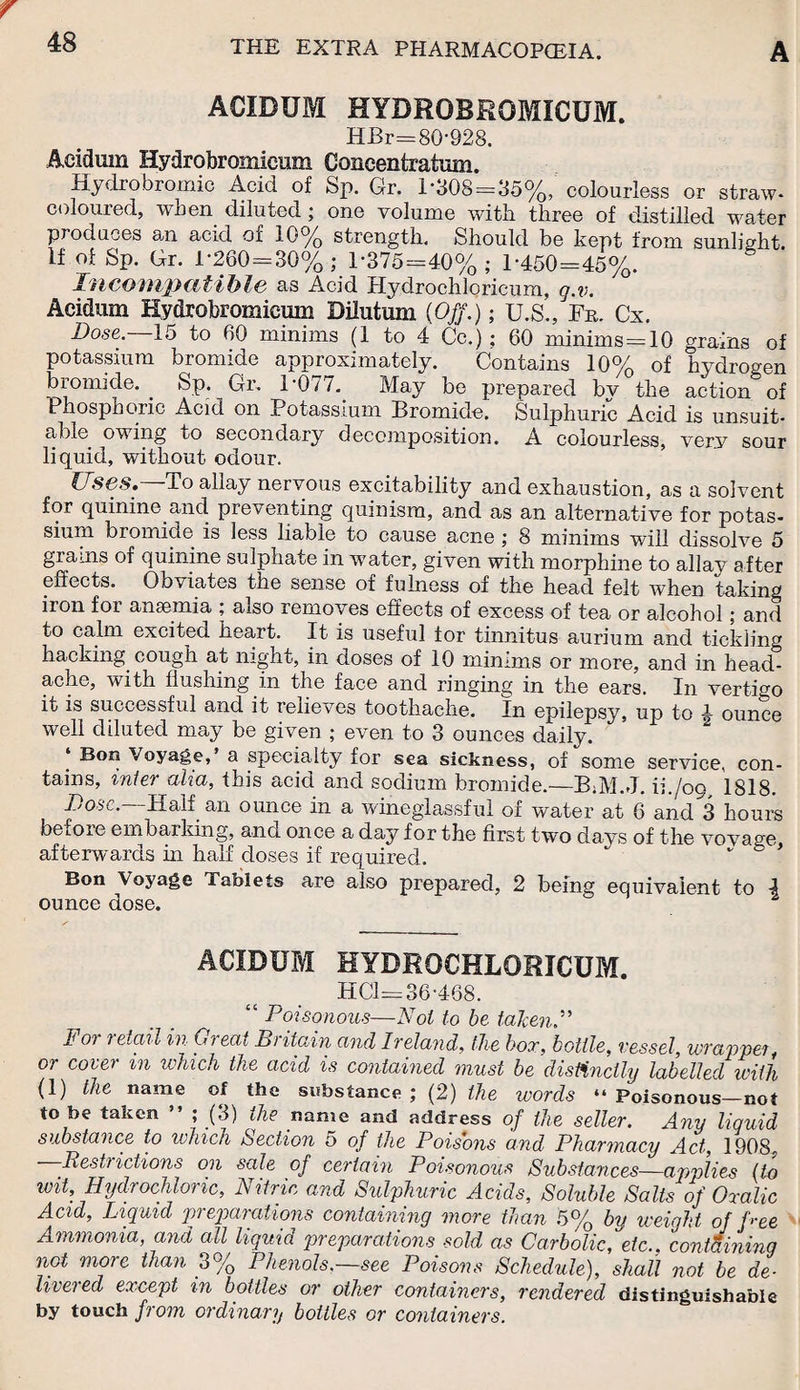 ACIDUM HYBROBRGMICUM. HBr=80-928. Aeidum Hydrobromieum Concentratum. Hydro bromic Acid of Sp. Gr. 1’308=35%, colourless or straw- coloured, when diluted ; one volume with three of distilled water produces an acid oi 10% strength. Should be kept from sunlight if °f Sp. Gr. 1-260 = 30% ; 1*375=40% ; 1*450=45%. Incompatible as Acid Hydrochloricum, g.v. Aeidum Hydrobromieum Bilutum (Off.); U.S., Fn. Cx. Dose. 15 to 60 minims (1 to 4 Cc.); 60 minims=10 grains of potassium bromide approximately. Contains 10% of hydrogen bromide. Sp. Gr. 1-077. May be prepared bv the action of Phosphoric Acid on Potassium Bromide. Sulphuric Acid is unsuit, able owing to secondary decomposition. A colourless, very sour liquid, without odour. Uses. To allay nervous excitability and exhaustion, as a solvent for quinine and. preventing quinism, and as an alternative for potas¬ sium bromide is less liable to cause acne ; 8 minims will dissolve 5 grams ot quinine sulphate in water, given with morphine to allav after effects. Obviates the sense of fulness of the head felt when taking iron for anaemia ; also removes effects of excess of tea or alcohol; and to calm excited heart. It is useful for tinnitus aurium and tickling hacking cough at night, in doses of 10 minims or more, and in head¬ ache, with flushing in the face and ringing in the ears. In vertigo it is successful and it relieves toothache. In epilepsy, up to 4 ounce well diluted may be given ; even to 3 ounces daily. ‘ Bon Voyage,’ a specialty for sea sickness, of some service, con¬ tains, inter aka, this acid and sodium bromide.—ih/09, 1818. Dose. Half an ounce in a wineglassful of water at 6 and 3 hours before embarking, and once a day for the first two clays of the vovage afterwards in half doses if required. ” * Bon Voyage Tablets are also prepared, 2 being equivalent to \ ounce dose. ACIDUM HYDROCHLORICUM. HC1=36-46S. Poisonous—Not to be taken.” For retail in Gi eat Bi itain and Ireland, the box, bottle, vessel wrapper or cover in which the acid is contained must be distinctly labelled with (1) the name of the substance ; (2) the words “ Poisonous—not to be taken ” ; (3) the name and address of the seller. Any liquid substance to which Section 5 of the Poisons and Pharmacy Act, 1908, Restrictions on sale of certain Poisonous Substances—applies [to wit Hydrochloric, Nitric and Sulphuric Acids, Soluble Salts of Oxalic Acid, Liquid preparations containing more than 5% by weight of Dee Ammonia, and all liquid preparations sold as Carbolic, etc., containing not more than 3% Phenols.—see Poisons Schedule), shall not be de¬ livered except in bottles or other containers, reordered distinguishable by touch from ordinary bottles or containers.