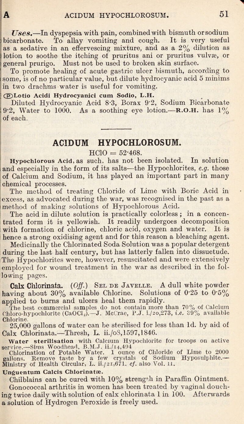 Uses.—In dyspepsia with pain, combined with bismuth or sodium ] bicarbonate. To allay vomiting and cough. It is very useful as a sedative in an effervescing mixture, and as a 2% dilution as j lotion to soothe the itching of pruritus ani or pruritus vulvse, or r general prurigo. Must not be used to broken skin surface. To promote healing of acute gastric ulcer bismuth, according to (some, is of no particular value, but dilute hydrocyanic acid 5 minims in two drachms water is useful for vomiting. 3 CE)Lotio Acidi Hydrocyanic! cum Sodio, L.H. Diluted Hydrocyanic Acid 8-3, Borax 9'2, Sodium Bicarbonate ; 9'2, Water to 1000. As a soothing eye lotion.—R.O.H. has 1% of each. ACIDUM HYPOCHLOROSUM. HC10 = 52*468. Hvpochlorous Acid, as such, has not been isolated. In solution iand especially in the form of its salts—the Hypochlorites, e.g. those of Calcium and Sodium, it has played an important part in many chemical processes. The method of treating Chloride of Lime with Boric Acid in excess, as advocated during the war, was recognised in the past as a method of making solutions of Hypochlorous Acid. The acid in dilute solution is practically colorless; in a concen¬ trated form it is yellowish. It readily undergoes decomposition with formation of chlorine, chloric acid, oxygen and water. It is hence a strong oxidising agent and for this reason a bleaching agent. Medicinally the Chlorinated Soda Solution was a popular detergent during the last half century, but has latterly fallen into dissuetude. The Hypochlorites were, however, resuscitated and were extensively employed for wound treatment in the war as described in the fol¬ lowing pages. Calx Chlorinata. (Off.) Sel de Javelle. A dull white powder having about 30% available Chlorine. Solutions of 0*25 to 0*5% applied to burns and ulcers heal them rapidly. The best commercial samples do not contain more than 70% of Calcium Chloro-hypochlorite (CaOCb).—J. McCrae, P.J. i./2o,273, i.e. 39% available Chlorine. 25,000 gallons of water can be sterilised for less than Id. by aid of Calx Chlorinata.—Thresh, L. ii./oS, 1597,1846. Water sterilisation with Calcium Hypochlorite for troops on active service.—Sims Woodhead, B.M.J. ii./i4,494 Chlorination of Potable Water. 1 ounce of Chloride of Lime to 2000 gallons. Remove taste by a few crystals of Sodium Hyposulphite.— Ministry of Health Circular, L. ii./2i,671. cf. also Yol. it. Unguentum Calcis Chlorinatae. Chilblains can be cured with 10% strength in Paraffin Ointment. Gonococcal arthritis in women has been treated by vaginal douch¬ ing twice daily with solution of calx chlorinata 1 in 100. Afterwards a solution of Hydrogen Peroxide is freely used.