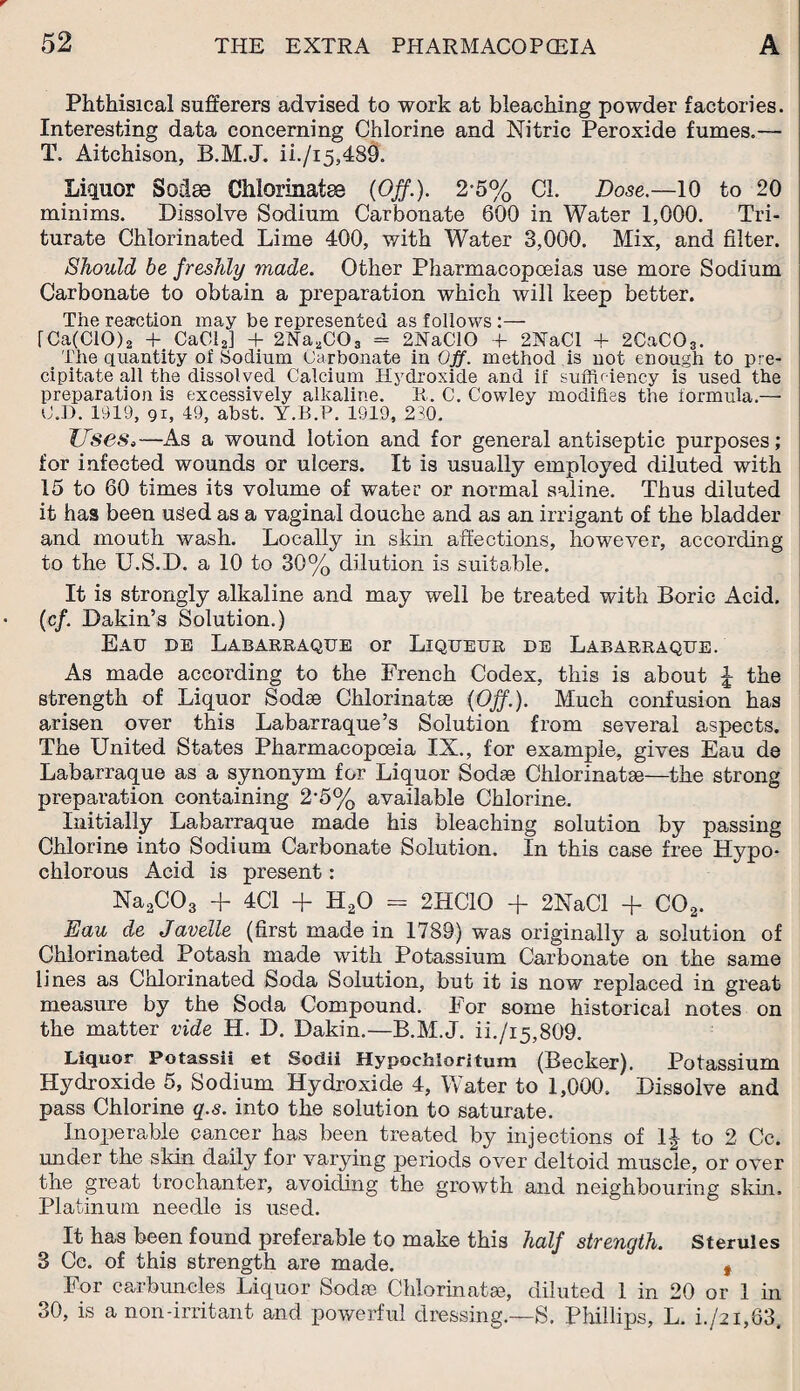 Phthisical sufferers advised to work at bleaching powder factories. Interesting data concerning Chlorine and Nitric Peroxide fumes.-— T. Aitchison, B.M.J. ii./i5,489. Liquor Sodae Chiorinatse (Off.). 2-5% Cl. Dose.—10 to 20 minims. Dissolve Sodium Carbonate 600 in Water 1,000. Tri¬ turate Chlorinated Lime 400, with Water 3,000. Mix, and filter. Should he freshly made. Other Pharmacopoeias use more Sodium Carbonate to obtain a preparation which will keep better. The reaction may be represented as follows :— fCa(C10)2 + Ca012] + 2Xa2C03 = 2NaC10 f 2XaCl + 2CaC03. _ The quantity of Sodium Carbonate in Off. method is not enough to pre¬ cipitate all the dissolved Calcium Hydroxide and if sufficiency is used the preparation is excessively alkaline. it. C. Cowley modifies the formula.— U. D. 1919, 91, 49, abst. Y.B.P. 1919, 230. Uses,—As a wound lotion and for general antiseptic purposes; for infected wounds or ulcers. It is usually employed diluted with 15 to 60 times its volume of water or normal saline. Thus diluted it has been used as a vaginal douche and as an irrigant of the bladder and mouth wash. Locally in skin affections, however, according to the U.S.D. a 10 to 30% dilution is suitable. It is strongly alkaline and may well be treated with Boric Acid, (c/. Dakin’s Solution.) Eau de Labarraque or Liqueur de Labarraque. As made according to the French Codex, this is about \ the strength of Liquor Sodse Chiorinatse (Off.). Much confusion has arisen over this Labarraque’s Solution from several aspects. The United States Pharmacopoeia IX., for example, gives Eau de Labarraque as a synonym for Liquor Sodae Chiorinatse—the strong preparation containing 2'5% available Chlorine. Initially Labarraque made his bleaching solution by passing Chlorine into Sodium Carbonate Solution. In this case free Hypo- chlorous Acid is present: Na2C03 + 4C1 + H20 = 2HC10 + 2NaCl + C02. Eau de Javelle (first made in 1789) was originally a solution of Chlorinated Potash made with Potassium Carbonate on the same lines as Chlorinated Soda Solution, but it is now replaced in great- measure by the Soda Compound. Tor some historical notes on the matter vide H. D. Dakin.—B.M.J. ii./i5,809. Liquor Potassii et Sodii Hypochloritum (Becker). Potassium Hydroxide 5, Sodium Hydroxide 4, Water to 1,000. Dissolve and pass Chlorine q.s. into the solution to saturate. Inoperable cancer has been treated by injections of 1J to 2 Cc. under the skin daily for varying periods over deltoid muscle, or over the great trochanter, avoiding the growth and neighbouring skin. Platinum needle is used. It has been found preferable to make this half strength. Sterules 3 Cc. of this strength are made. , For carbuncles Liquor Sodse Chiorinatse, diluted 1 in 20 or 1 in 30, is a non-irritant and powerful dressing.—S. Phillips, L. i./2i,63.
