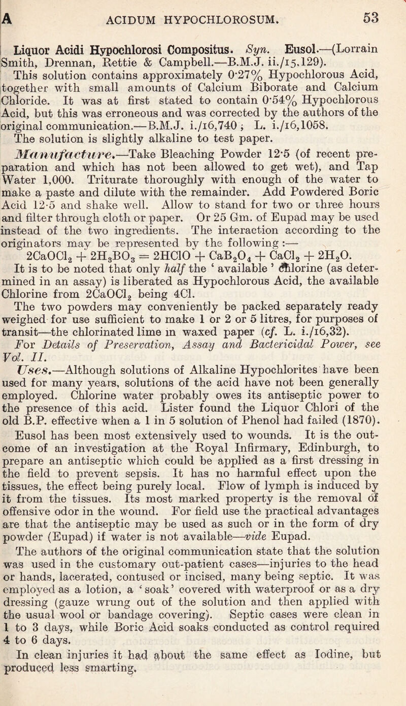 Liquor Acidi Hypochlorosi Compositus. Syn. Eusol.—(Lorrain Smith, Drennan, Rettie & Campbell.—B.M.J. ii./i5.129). This solution contains approximately 0*27% Hypochlorous Acid, together with small amounts of Calcium Biborate and Calcium Chloride. It was at first stated to contain 0*54% Hypochlorous Acid, but this was erroneous and was corrected by the authors of the original communication.—B.M.J. i./i6,740 ; L. i./i6,1058. The solution is slightly alkaline to test paper. Manufacture.—Take Bleaching Powder 12*5 (of recent pre¬ paration and which has not been allowed to get wet), and Tap Water 1,000. Triturate thoroughly with enough of the water to make a paste and dilute with the remainder. Add Powdered Boric Acid 12-5 and shake well. Allow to stand for two or three hours and filter through cloth or paper. Or 25 Gm. of Eupad may be used instead of the two ingredients. The interaction according to the originators may be represented by the following :— 2CaOCl2 + 2H3B03 = 2HC10 + CaB204 + CaCl2 + 2H20. It is to be noted that only half the ‘ available ’ dUorine (as deter¬ mined in an assay) is liberated as Hypochlorous Acid, the available Chlorine from 2CaOCl2 being 40. The two powders may conveniently be packed separately ready weighed for use sufficient to make 1 or 2 or 5 litres, for purposes of transit—the chlorinated lime m waxed paper (c/. L. i.ji6,32). For Details of Preservation, Assay and Bactericidal Power, see Vol. II. Uses.—Although solutions of Alkaline Hypochlorites have been used for many years, solutions of the acid have not been generally employed. Chlorine water probably owes its antiseptic power to the presence of this acid. Lister found the Liquor Chlori of the old B.P. effective when a 1 in 5 solution of Phenol had failed (1870). Eusol has been most extensively used to wounds. It is the out¬ come of an investigation at the Royal Infirmary, Edinburgh, to prepare an antiseptic which could be applied as a first dressing in the field to prevent sepsis. It has no harmful effect upon the tissues, the effect being purely local. Flow of lymph is induced by it from the tissues. Its most marked property is the removal of offensive odor in the wound. For field use the practical advantages are that the antiseptic may be used as such or in the form of dry powder (Eupad) if water is not available—vide Eupad. The authors of the original communication state that the solution was used in the customary out-patient cases—injuries to the head or hands, lacerated, contused or incised, many being septic. It was employed as a lotion, a ‘soak’ covered with waterproof or as a dry dressing (gauze wrung out of the solution and then applied with the usual wool or bandage covering). Septic cases were clean in 1 to 3 days, while Boric Acid soaks conducted as control required 4 to 6 days. In clean injuries it had about the same effect as Iodine, but produced less smarting.