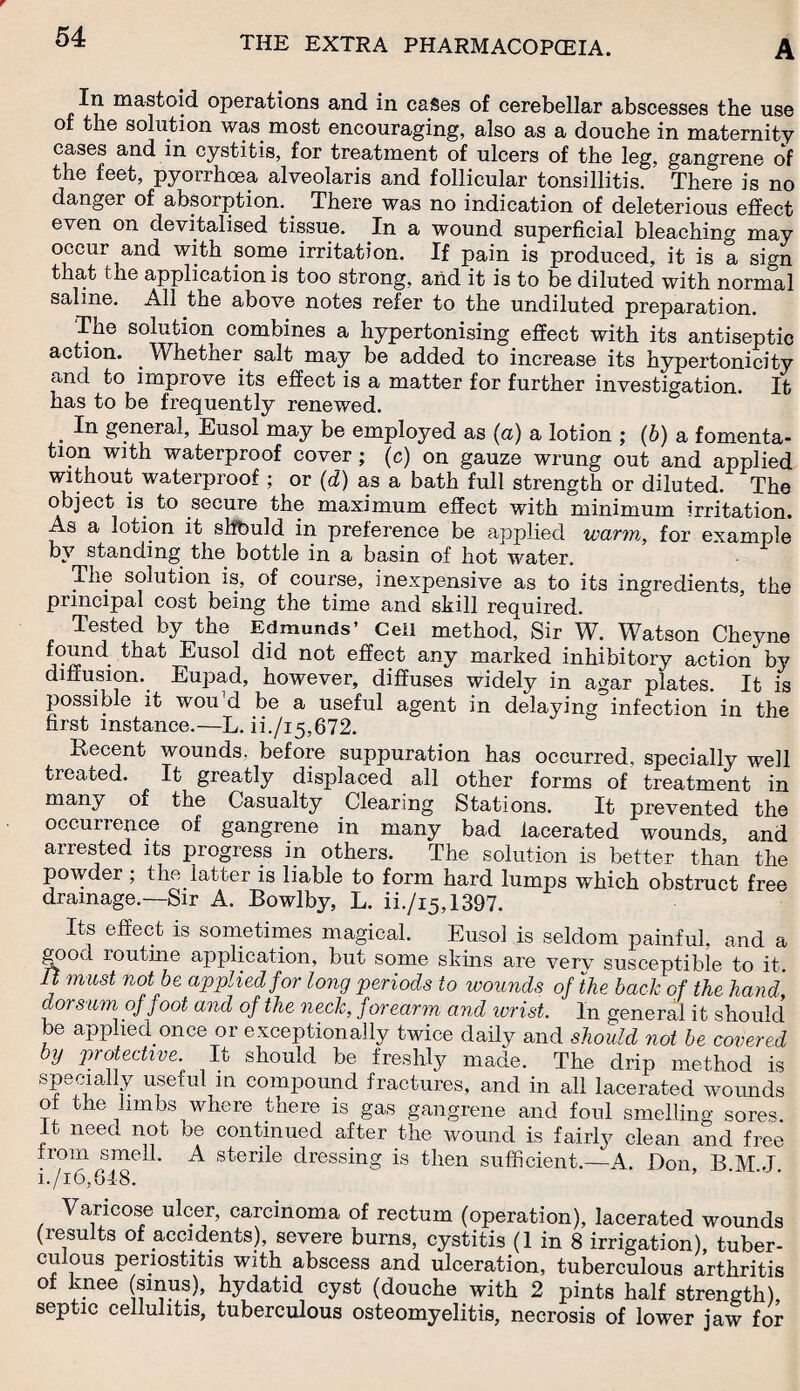 In mastoid operations and in cases of cerebellar abscesses the use of the solution was most encouraging, also as a douche in maternity cases and in cystitis, for treatment of ulcers of the leg, gangrene of the feet, pyorrhoea alveolaris and follicular tonsillitis. There is no danger of absorption. There was no indication of deleterious effect even on devitalised tissue. In a wound superficial bleaching may occur and with some irritation. If pain is produced, it is a sign that the application is too strong, and it is to be diluted with normal saline. All the above notes refer to the undiluted preparation. 'The solution combines a hypertonising effect with its antiseptic action. . Whether salt may be added to increase its hypertonicity and to improve its effect is a matter for further investigation. It has to be frequently renewed. . In general Eusol may be employed as (a) a lotion ; (b) a fomenta¬ tion with waterproof cover; (c) on gauze wrung out and applied without waterproof ; or (d) as a bath full strength or diluted. The object is to secure the maximum effect with minimum irritation. As a lotion it shbuld in preference be applied warm, for example by standing the bottle in a basin of hot water. The solution is, of course, inexpensive as to its ingredients, the principal cost being the time and skill required. Tested by the Edmunds’ Cell method, Sir W. Watson Cheyne fr?Eusol did not effect any marked inhibitory action by diffusion. Eupad, however, diffuses widely in agar plates. It is possible it wou'd be a useful agent in delaying infection in the first instance.—L. ii./i5,672. Recent wounds, before suppuration has occurred, specially well treated. It greatly displaced all other forms of treatment in many of the Casualty Clearing Stations. It prevented the occurrence of gangrene in many bad lacerated wounds, and arrested its progress in others. The solution is better than the powder; the latter is liable to form hard lumps which obstruct free drainage.—Sir A. Bowlby, L. ii./i5,1397. Its effect is sometimes magical. Eusol is seldom painful, and a good routine application, but some skins are very susceptible to it. It must not be applied for long periods to wounds of the back of the hand dorsum of foot ancl of the neck, forearm and wrist. In general it should be applied once or exceptionally twice daily and should not be covered by protective. It should be freshly made. The drip method is speciaHy useful in compound fractures, and in all lacerated wounds o the limbs where there is gas gangrene and foul smelling sores, it need not be continued after the wound is fairly clean and free from smell. A sterile dressing is then sufficient.—A Don B M J i./i6,6!8. Varicose ulcer, carcinoma of rectum (operation), lacerated wounds (results of accidents), severe burns, cystitis (1 in 8 irrigation), tuber¬ culous periostitis with abscess and ulceration, tuberculous arthritis of knee (sinus), hydatid cyst (douche with 2 pints half strength), septic cellulitis, tuberculous osteomyelitis, necrosis of lower jaw for