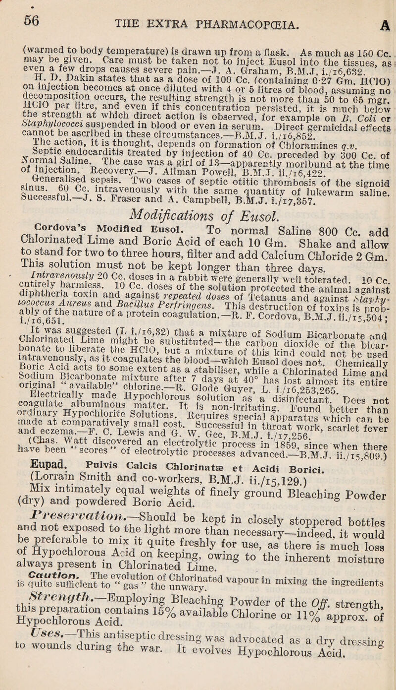 (warmed to body temperature) is drawn up from a flask. As much as 150 Cc. may be given. Care must be taken not to inject Eusol into the tissues, as even a few drops causes severe pain.—J. A. Graham, B.M..T, i./i6,632. Dakin states that as a dose of 100 Cc. (containing 0-27 Gm HCIO) on injection becomes at once diluted with 4 or 5 litres of blood, assuming no decomposition occurs, the resulting strength is not more than 50 to 65 mgr. liUU per litre, and even if this concentration persisted, it is much below the strength at which direct action is observed, for example on B. Coli or staphylococci suspended in blood or even in serum. Direct germicidal effects cannot be ascribed in these circumstances.—B.M.J. i./i6,852. 1 he action, it is thought, depends on formation of Chloramines q v. .T 8ep'tic endocarditis treated by injection of 40 Cc. preceded by 300 Cc. of The case ^as.^ §irI of 13—apparently moribund at the time of injection. Recovery.—J. Allman Powell, B.M.J. ii./i6 422. <?irmtnercn s?p,sis* Two. c&ses of septic otitic thrombosis of the signoid c T ”ltravenously with the same quantity of lukewarm saline, successful. J. S. Iraser and A. Campbell, B.M.J. i./i7,357. Modifications of Eusol. Cordova’s Modified Eusol. To normal Saline 800 Cc. add Chlorinated Lime and Boric Acid of each 10 Gm. Shake and allow to stand for two to three hours, filter and add Calcium Chloride 2 Gm. lhis solution must not be kept longer than three days. Intravenously 20 Cc. doses in a rabbit were generally well tolerated 10 Cc harmless. 10 Cm doses of the solution protected the animal against diphtheria toxin and against repeated doses of Tetanus and against Stavtv- ah 1vCnf\hUreUi &n<1/JaCillus. Perfringens. This destruction of toxins is prob- Wr6 6f51he nature of a protem coagulation.— R. F. Cordova, B.M.J. iL/15,504 ; was, suggested (L i /i6,32) that a mixture of Sodium Bicarbonate and Chlorinated Lime might be substituted—the carbon dioxide of the bicar¬ bonate to liberaue the HCIO, but a mixture of this kind could not be used intravenously, as it coagulates the blood—which Eusol does not. Chemicallv Boric Acid acts to some extent as a stabiliser, while a Chlorinated Lime and Sodium Bicarbonate mixture af+er 7 davs at' rn° hoc JiVC* tllrne aP(l original “ available chlorine.-R Glodf Gave? £ /?f »?32«? “tlte Electrically made Hypochlorous solution 7£' adisin&fa’nt Does not coagulate albuminous matter. It is non-irritating. Found better than ordinary Hypochlorite Solutions. Requires special annantrs whirL am Vo made at comparatively small cost. Successful in thmlt work scarlet fever and eczema.—F. C. Lewis and G. W. Gee B M J i ’ et lever hav^been^^cores^^of^ectro^vG^0^ Pr°C‘T 'inl8^, since when there been -cores ot electrolytic processes advanced.—B.M.J. ii./is,809.) Elipad. Pulvls Calcis Chlorinatae et Acidi Borici. (Lorrain Smith and co-workers, B.M.J. ii./i5.129.) Mix intimately equal weights of finely ground Bleaching Powder (dry) and powdered Boric Acid. 8 Preservation.-—Should be kept in closely stoppered bottles and liOi exposed to the light more than necessary—indeed, it would T/q,:itefreshlyforuse’ »mud, lost of Hypochlorous Acid on keeping, owing to the inherent moisture always present in Chlorinated Lime. moisture is SflS*^fflden%,”^the S^**1 in ““«* ingredients Strength. Employing Bleaching Powder of the Off strength &xrsonAecrins 15% aTaiia“e »n%^hoi t/ses.—This antiseptic dressing was advocated as a dry dressing to wounds during the war. It evolves Hypochlorous Acid 8