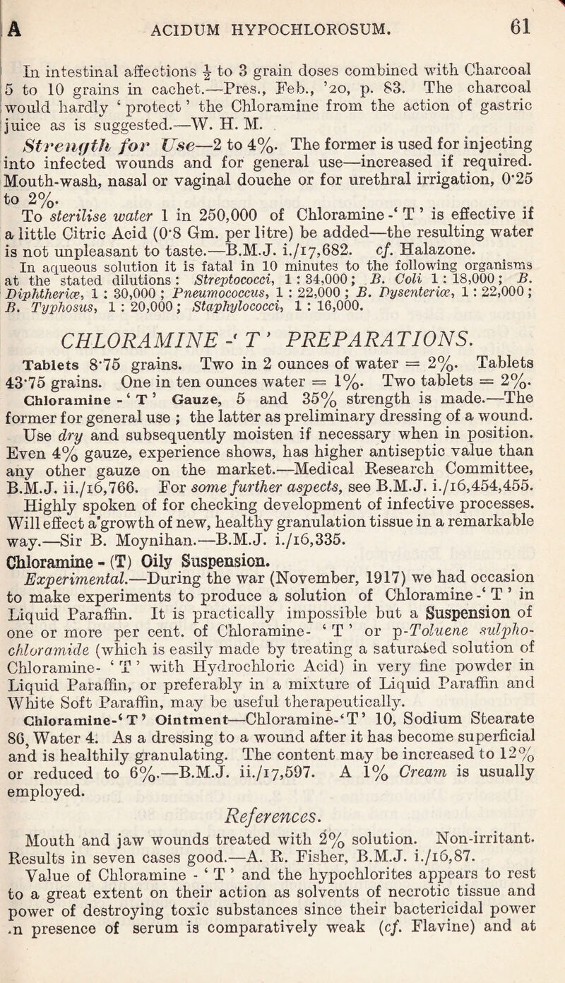 In intestinal affections | to 3 grain doses combined with Charcoal 5 to 10 grains in cachet.—Pres,, Feb., ’20, p. 83. The charcoal would hardly ‘ protect ’ the Chloramine from the action of gastric juice as is suggested.—W. H. M. Strength for Use—2 to 4%. The former is used for injecting into infected wounds and for general use—increased if required. Mouth-wash, nasal or vaginal douche or for urethral irrigation, 0*25 to 2%. To sterilise water 1 in 250,000 of Chloramine T * is effective if a little Citric Acid (0*8 Gm. per litre) be added—the resulting water is not unpleasant to taste.—B.M.J. i./i7,682. cf. Halazone. In aqueous solution it is fatal in 10 minutes to the following organisms at the stated dilutions : Streptococci, 1: 34,000 ; B. Coli 1: 18,000 ; B. Diphtheria, 1 : 30,000 ; Pneumococcus, 1 : 22,000 ; B. Dysenterioe, 1: 22,000 ; B. Typhosus, 1 : 20,000; Staphylococci, 1 : 16,000. CHLORAMINE T ’ PREPARATIONS. Tablets 8*75 grains. Two in 2 ounces of water = 2%. Tablets 43*75 grains. One in ten ounces water =1%. Two tablets = 2%. Chloramine - * T ’ Gauze, 5 and 35% strength is made.—The former for general use ; the latter as preliminary dressing of a wound. Use dry and subsequently moisten if necessary when in position. Even 4% gauze, experience shows, has higher antiseptic value than any other gauze on the market.—Medical Research Committee, B.M.J. ii./i6,766. For some further aspects, see B.M.J. i./i6,454,455. Highly spoken of for checking development of infective processes. Will effect a’growth of new, healthy granulation tissue in a remarkable way.—Sir B. Moynihan.—B.M.J. i./i6,335. Chloramine - (T) Oily Suspension. Experimental.—During the war (November, 1917) we had occasion to make experiments to produce a solution of Chloramine T 5 in Liquid Paraffin. It is practically impossible but a Suspension of one or more per cent, of Chloramine- ‘ T ’ or p-Toluene sulpho- chloramide (which is easily made by treating a saturated solution of Chloramine- ‘ T ’ with Hydrochloric Acid) in very fine powder in Liquid Paraffin, or preferably in a mixture of Liquid Paraffin and White Soft Paraffin, may be useful therapeutically. Chloramine-* T ’ Ointment—Chloramine-4T’ 10, Sodium Stearate 86, Water 4. As a dressing to a wound after it has become superficial and is healthily granulating. The content may be increased to 12% or reduced to 6%.—B.M.J. ii./i7,597. A 1% Cream is usually employed. References. Mouth and jaw wounds treated with 2% solution. Non-irritant. Results in seven cases good.—A. R. Fisher, B.M.J. i./i6,87. Value of Chloramine - ‘ T ’ and the hypochlorites appears to rest to a great extent on their action as solvents of necrotic tissue and power of destroying toxic substances since their bactericidal power .n presence of serum is comparatively weak (cf. Flavine) and at