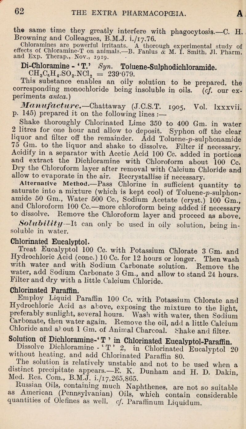 the same time they greatly interfere with phagocytosis.—C. H. Browning and Colleagues, B.M.J. L/17.76. Chloramines are powerful irritants. A thorough experimental study of effects of Chloramme-T on animals.—B. Fanlus & M. I. Smith, Jl. Pharm. and Exp. Therap., Nov., 1919. Di-Chloramine - ‘ T.’ Syn. Toluene-Sulphodichloramide. CH3C6H4.S02.NC12 = 239-079. This substance enables an oily solution to be prepared, the corresponding monochloride being insoluble in oils. (cf. our ex¬ periments antca.) JMcifiufcictuve,—Chattaway (J.C.S.T. 1905, Vol. Ixxxvii. p. 145) prepared it on the following lines :— Shake thoroughly Chlorinated Lime 350 to 400 Gm. in water 2 litres for one hour and allow to deposit. Syphon off the clear liquor and filter off the remainder. Add Toluene-p-sulphonamide 75 Gm. to the liquor and shake to dissolve. Filter if necessary. Acidify in a separator with Acetic Acid 100 Cc. added in portions and extract the Dichloramine with Chloroform about 100 Cc. Dry the Chloroform layer after removal with Calcium Chloride and allow to evaporate in the air. Recrystallise if necessary. Alternative Method.—Pass Chlorine in sufficient quantity to saturate into a mixture (which is kept cool) of Toluene-p-sulphon- amide 50 Gm., Water 500 Cc., Sodium Acetate (cryst.) 100 Gm., and Chloroform 100 Cc.—more chloroform being added if necessary to dissolve. Remove the Chloroform layer and proceed as above. Solubility It can only be used in oily solution, being in¬ soluble in water. Chlorinated Eucalyptol. Treat Eucalyptol 100 Cc. with Potassium Chlorate 3 Gm. and Hydrochloric Acid (cone.) 10 Cc. for 12 hours or longer. Then wash with water and with Sodium Carbonate solution. Remove the water, add Sodium Carbonate 3 Gm., and allow to stand 24 hours. Filter and dry with a little Calcium Chloride. Chlorinated Paraffin. Employ Liquid Paraffin 100 Cc. with Potassium Chlorate and Hydrochloric Acid a3 above, exposing the mixture to the light, preferably sunlight, several hours. Wash with water, then Sodium Carbonate, then water again. Remove the oil, add a little Calcium Chloride and a! out 1 Gm. of Animal Charcoal. Shake and filter. Solution of Dichloramine-‘ T ’ in Chlorinated Eucalyptol-Paraffin. Dissolve Dichloramme - ‘ T ’ 2, in Chlorinated Eucalyntol 20 without heating, and add Chlorinated Paraffin 80. The solution is relatively unstable and not to be used when a distinct precipitate appears.—E. K. Dunham and H. D. Dakin, Med. Res. Com., B.M.J. i./i7,265,865. Russian Oils, containing much Naphthenes, are not so suitable as American (Pennsylvanian) Oils, which contain considerable quantities of Olefines as well. cf. Paraffinum Liquidum.