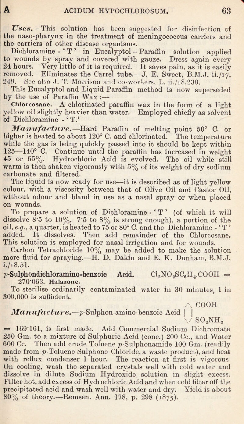 Uses.—This solution has been suggested for disinfection of the naso-pharynx in the treatment of meningococcus carriers and the carriers of other disease organisms. Dichloramine - ‘ T ’ in Eucalyptol - Paraffin solution applied to wounds by spray and covered with gauze. Dress again every 24 hours. Very little of it is required. It saves pain, as it is easily removed. Eliminates the Carrel tube.—J. E. Sweet, B.M.J. ih/17, 249. See also J. T. Morrison and co-workers, L. ii./r8,230. This Eucalyptol and Liquid Paraffin method is now superseded by the use of Paraffin Wax :— Chlorcosane. A chlorinated paraffin wax in the form of a light yellow oil slightly heavier than water. Employed chiefly as solvent of Dichloramine - ‘ T.’ 31a nit fact ure.—Hard Paraffin of melting point 50° C. or higher is heated to about 120° C. and chlorinated. The temperature while the gas is being quickly passed into it should be kept within 125—140° C. Continue until the paraffin has increased in weight 45 or 55%. Hydrochloric Acid is evolved. The oil while still warm is then shaken vigorously with 5% of its weight of dry sodium carbonate and filtered. The liquid is now ready for use—it is described as of light yellow colour, with a viscosity between that of Olive Oil and Castor Oil, without odour and bland in use as a nasal spray or when placed on wounds. To prepare a solution of Dichloramine - ‘ T ’ (of which it will dissolve 8'5 to 10%, 7*5 to 8% is strong enough), a portion of the oil, e.g., a quarter, is heated to 75 or 80° C. and the Dichloramine - ‘ T ’ added. It dissolves. Then add remainder of the Chlorcosane. This solution is employed for nasal irrigation and for wounds. Carbon Tetrachloride 10% may be added to make the solution more fluid for spraying.—H. D. Dakin and E. K. Dunham, B.M.J. i./i8,51. p-Sulphondichloramino-benzoic Acid. CI2N02SC6H4.C00H = 270*063. Halazone. To sterilise ordinarily contaminated water in 30 minutes, 1 in 300,000 is sufficient. A COOH 3fanufacture.—p-Sulphon-amino-benzoic Acid I I v so2nh2 = 169'161, is first made. Add Commercial Sodium Dichromate 250 Gm. to a mixture of Sulphuric Acid (cone.) 200 Cc., and Water 600 Cc. Then add crude Toluene p-Sulphonamide 100 Gm. (readily made from p-Toluene Sulphone Chloride, a waste product), and heat with reflux condenser 1 hour. The reaction at first is vigorous. On cooling, wash the separated crystals well with cold water and dissolve in dilute Sodium Hydroxide solution in slight excess. Filter hot, add excess of Hydrochloric Acid and when cold filter off the precipitated acid and wash well with water and dry. Yield is about 80% of theory.—Remsen. Ann. 178, p. 298 (1875).
