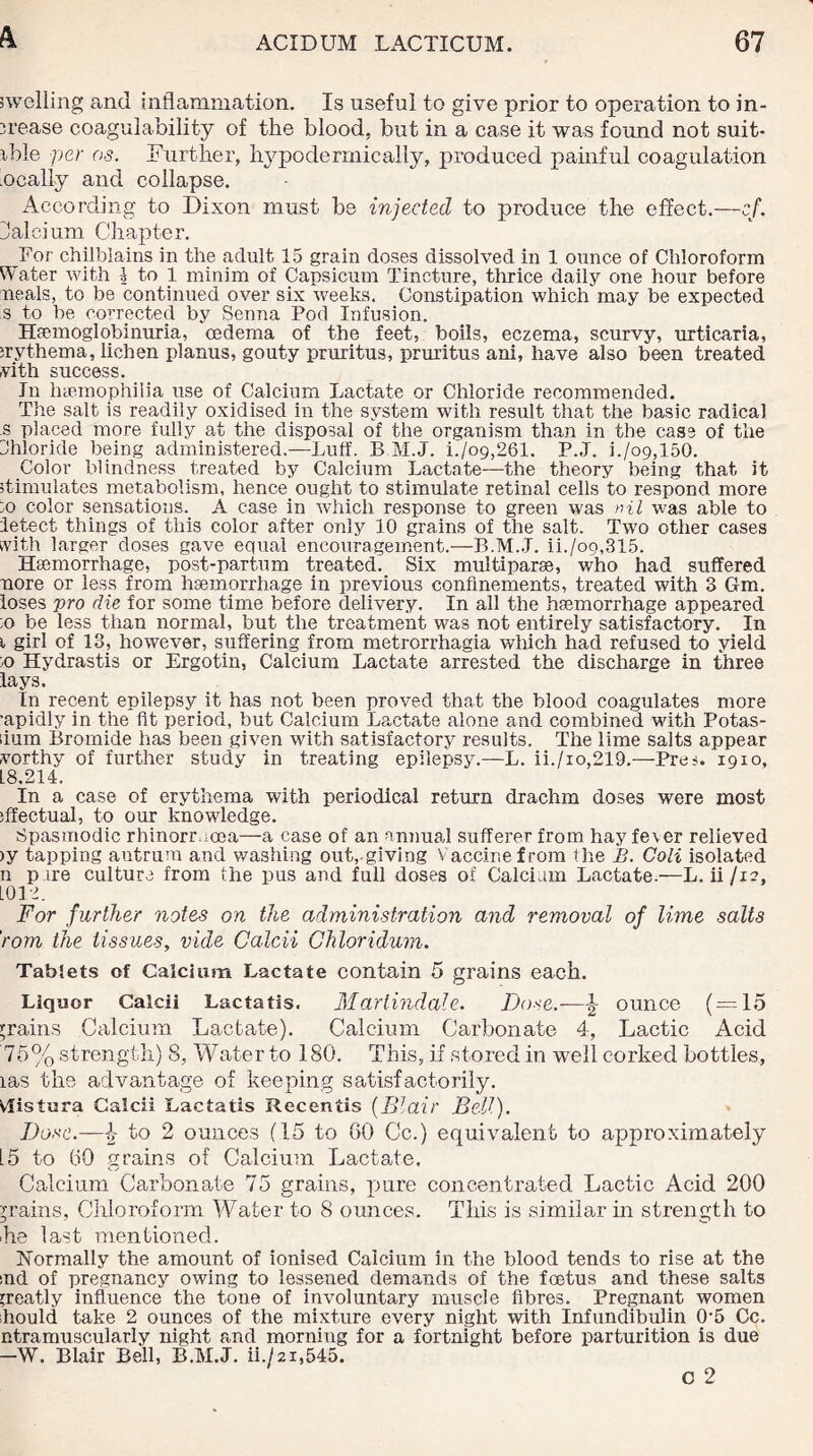 swelling and inflammation. Is useful to give prior to operation to in¬ crease coagulability of the blood, but in a case it was found not suit¬ able per os. Further, hypodermically, produced painful coagulation ocally and collapse. According to Dixon must be injected to produce the effect.—cf. Jalci um Chapter. For chilblains in the adult 15 grain doses dissolved in 1 ounce of Chloroform Water with J to 1 minim of Capsicum Tincture, thrice daily one hour before meals, to be continued over six weeks. Constipation which may be expected 's to be corrected by Senna Pod Infusion. Hemoglobinuria, oedema of the feet, boils, eczema, scurvy, urticaria, uythema, lichen planus, gouty pruritus, pruritus ani, have also been treated vith success. In Inemophilia use of Calcium Lactate or Chloride recommended. The salt is readily oxidised in the system with result that the basic radical s placed more fully at the disposal of the organism than in the case of the Chloride being administered.—Luff. B.M.J. L/o9,261. P.J. i./o9,150. Color blindness treated by Calcium Lactate—the theory being that it Simulates metabolism, hence ought to stimulate retinal cells to respond more :o color sensations. A case in which response to green was nil was able to letect things of this color after only 10 grains of the salt. Two other cases with larger doses gave equal encouragement.—B.M.J. ii./o9,315. Haemorrhage, post-parium treated. Six multi parse, who had suffered uore or less from haemorrhage in previous confinements, treated with 3 Gm. loses pro die for some time before delivery. In all the haemorrhage appeared :o be less than normal, but the treatment was not entirely satisfactory. In i girl of 13, however, suffering from metrorrhagia which had refused to yield :o Hydrastis or Ergotin, Calcium Lactate arrested the discharge in three lays. In recent epilepsy it has not been proved that the blood coagulates more ■apidly in the fit period, but Calcium Lactate alone and combined with Potas- iium Bromide has been given with satisfactory results. The lime salts appear worthy of further study in treating epilepsy.—L. ii./io,219.—Pres. 1910, L8.214. In a case of erythema with periodical return drachm doses were most iffectual, to our knowledge. Spasmodic rhinorr.ioea—a case of an annual sufferer from hayfe\er relieved >y tapping antrum and washing out,.giving Vaccine from the B. Coli isolated n pure culture from the pus and full doses of Calcium Lactate.—L. ii/12, L012. For further notes on the administration and removal of lime salts rom the tissues, vide Calcii Ghloridum. Tablets of Calcium Lactate contain 5 grains each. Liquor Calcii Lactatis. Martindale. Dose.—^ ounce (=15 grains Calcium Lactate). Calcium Carbonate 4, Lactic Acid 75% strength) 8, Water to 180. This, if stored in well corked bottles, las the advantage of keeping satisfactorily. Vlistura Calcii Lactatis Recentis (Blair Bell). Dose.—l,- to 2 ounces (15 to GO Cc.) equivalent to approximately 15 to GO grains of Calcium Lactate. Calcium Carbonate 75 grains, pure concentrated Lactic Acid 200 grains, Chloroform Water to 8 ounces. This is similar in strength to ■he last mentioned. Normally the amount of ionised Calcium in the blood tends to rise at the ind of pregnancy owing to lessened demands of the foetus and these salts greatly influence the tone of involuntary muscle fibres. Pregnant women should take 2 ounces of the mixture every night with Infundibulin 0-5 Cc. ntramuscularly night and morning for a fortnight before parturition is due -W. Blair Bell, B.M.J. ii./2i,545.