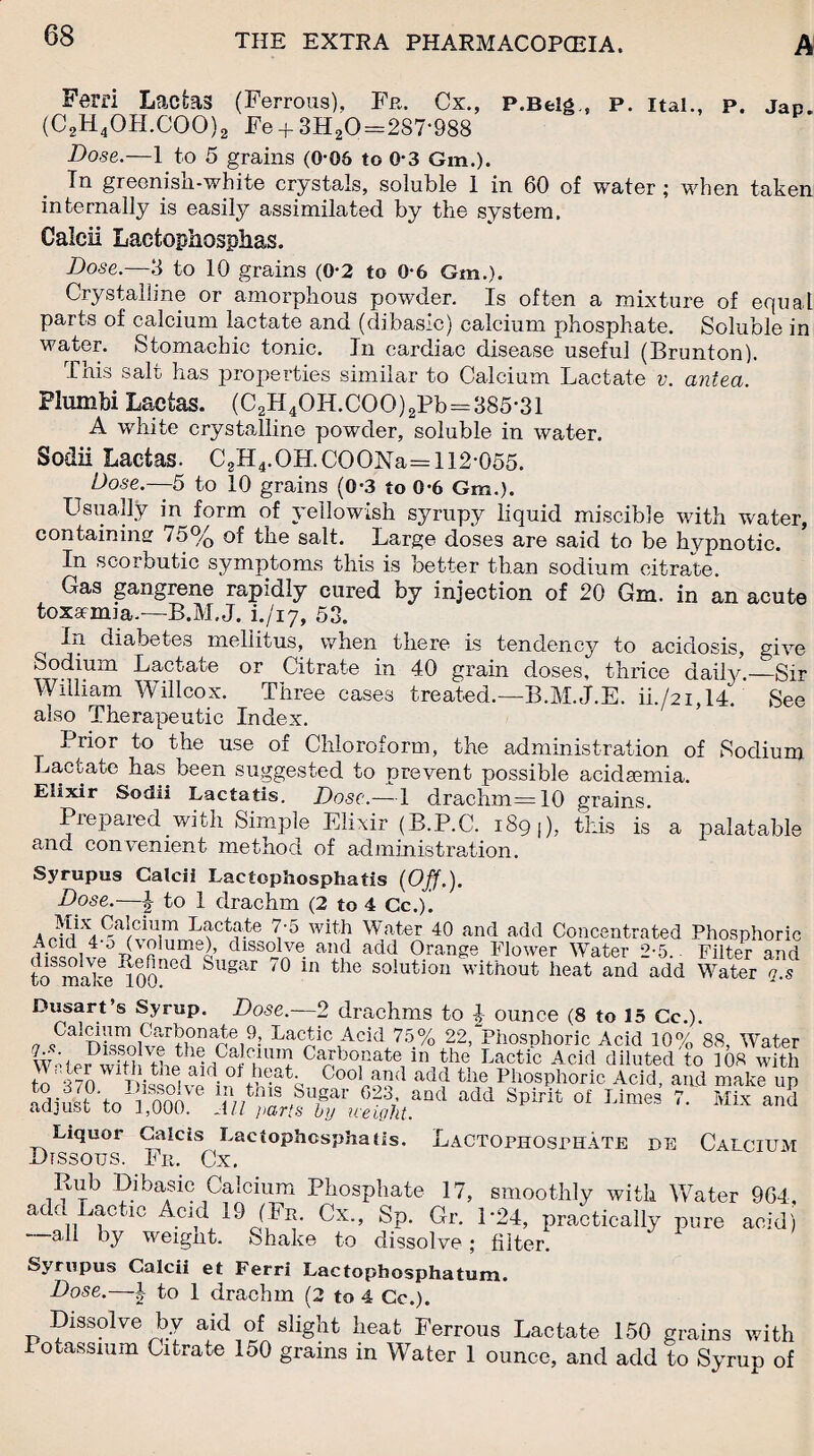 Fern Lacfcas (Ferrous), Fr. Cx., P.Belg , P. Ital., P. Jap. (C2H4OH.COO)2 Fe-j-3H20=2S7‘988 Dose.—1 to 5 grains (0*06 to 0-3 Gin.). Tn greenish-white crystals, soluble 1 in 60 of water ; when taken internally is easily assimilated by the system. Galeii Lacfcophosphas. Dose.—3 to 10 grains (0-2 to 0*6 Gm.). Crystalline or amorphous powder. Is often a mixture of equal parts of calcium lactate and (dibasic) calcium phosphate. Soluble in water. Stomachic tonic. In cardiac disease useful (Brunton). This salt has properties similar to Calcium Lactate v. antea. Flumbi Lactas. (C2H4OH.COO)2Pb=385*31 A white crystalline powder, soluble in water. Sodii Lactas. C2H4.OH.COONa== 112*055. Dose.—5 to 10 grains (0*3 to 0*6 Gm.). Usually in form of yellowish syrupy liquid miscible with water, containing 75% of the salt. Large dose3 are said to be hypnotic. In scorbutic symptoms this is better than sodium citrate. Gas gangrene rapidly cured by injection of 20 Gm. in an acute toxamia.—B.M.J. i./iy, 53. In diabetes meliitus, when there is tendency to acidosis, give sodium Lactate or Citrate in 40 grain doses, thrice daily.—Sir William Willcox. Three cases treated.—B.M.J.E. ii./2i,14. See also Therapeutic Index. Prior to the use of Chloroform, the administration of Sodium Lactate has been suggested to prevent possible acidsemia. Elixir Sodii Lactatis. Dose.—1 drachm=10 grains. Prepared with Simple Elixir (B.P.C. 189 ,), this is a palatable and convenient method of administration. Syrupus Calcii Lactophosphatis (Off.). Dose.—| to 1 drachm (2 to 4 Cc.). 7*5 with Water 40 and add Concentrated Phosphoric ai«ni4’°TS ? UI?e^ dlS3Tlve- and add Orange Flower Water 2-5.- Filter and to make3100ned Sugar '° ln the solution without heat and add Water q.s Dusart’s Syrup. Dose.—2 drachms to ounce (8 to 15 Cc.). a Cnr-bonate 9, Lactic Acid 75% 22,“Phosphoric Acid 10% 88, Water ;, ^dissolve the Calcium Carbonate m the Lactic Acid diluted to 108 with to!'*170 W1pi«ni aidotJ?®ath Co°l and add the Phosphoric Acid, arid make up adi^’to'S:6 add Spirit of Limes 7/ Mix aad Liquor Galcis Lactophosphatis. LaCTOPHOSPHATE de CALCIUM Dissotjs. Fr. Cx. Rub Dibasic Calcium Phosphate 17, smoothly with Water 964, add Lactic Acid 19 (Fr, Cx., Sp. Gr. 1*24, practically pure acid) —all by weight. Shake to dissolve; filter. Syrupus Calcii et Ferri Lactophosphatum. Dose.—1 to 1 drachm (2 to 4 Cc.). Dissolve by aid of slight heat Ferrous Lactate 150 grains with Potassium Citrate 150 grains in Water 1 ounce, and add to Syrup of