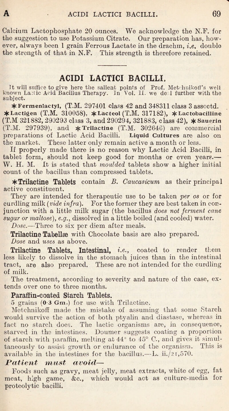 Calcium Lactophosphate 20 ounces. We acknowledge the N.F. for the suggestion to use Potassium Citrate. Our preparation has, how¬ ever, always been 1 grain Ferrous Lactate in the drachm, i,e, double the strength of that in N.F. This strength is therefore retained. ACIDI LACTICI BACILLI, It will suffice to give here the salient points of Prof. Metchnikoff’s well known Lactic Acid Bacillus Therapy. In Vol. II. we de: 1 further with the subject. ijc Fermeniactyl, (T.M. 297401 class 42 and 348311 class 3 assoctd. sJeLactigen (T.M. 310058), if Lac teol (T.M. 317182), if Lactobacilline (T.M 321882, 290293 class 3, and 290294, 321883, class 42), sJeSauerin (T.M. 297939), and jfc Trilactine (T.M. 302646) are commercial preparations of Lactic Acid Bacilli. Liquid Cultures are also on the market. These latter only remain active a month or less. If properly made there is no reason why Lactic Acid Bacilli, in tablet form, should not keep good for months or oven years.— W. H. M. It is stated that moulded tablets show a higher initial count of the bacillus than compressed tablets. *Trilactine Tablets contain B. Caucasicum as their principal active constituent. They are intended for therapeutic use to be taken per os or for curdling milk (vide vifra). For the former they are best taken in con¬ junction with a little milk sugar (the bacillus does not ferment cane sugar or maltose), e.g., dissolved in a little boiled (and cooled) water. Dose.—Three to six per diem after meals. Trilactine Tabellse with Chocolate basis are also prepared. Dose and uses as above. Trilactine Tablets, Intestinal, Ce., coated to render them less likely to dissolve in the stomach juices than in the intestinal tract, are also prepared. These are not intended for the curdling of milk. The treatment, according to severity and nature of the case, ex¬ tends over one to three months. Paraffin-coated Starch Tablets. 5 grains (0-3 Gm.) for use with Trilactine. Metchnikoff made the mistake of assuming that some Starch would survive the action of both ptyalin and diastase, whereas in fact no starch does. The lactic organisms are, in consequence, starved in the intestines. Doumer suggests coating a proportion of starch with paraffin, melting at 44° to 45° C., and gives it simul¬ taneously to assist growth or endurance of the organism. This is available in the intestines for the bacillus.—L. ii./2i,570. Patient mast avoid— Foods such as gravy, meat jelly, meat extracts, white of egg, fat meat, high game, &c., which would act as culture-media for proteolytic bacilli.