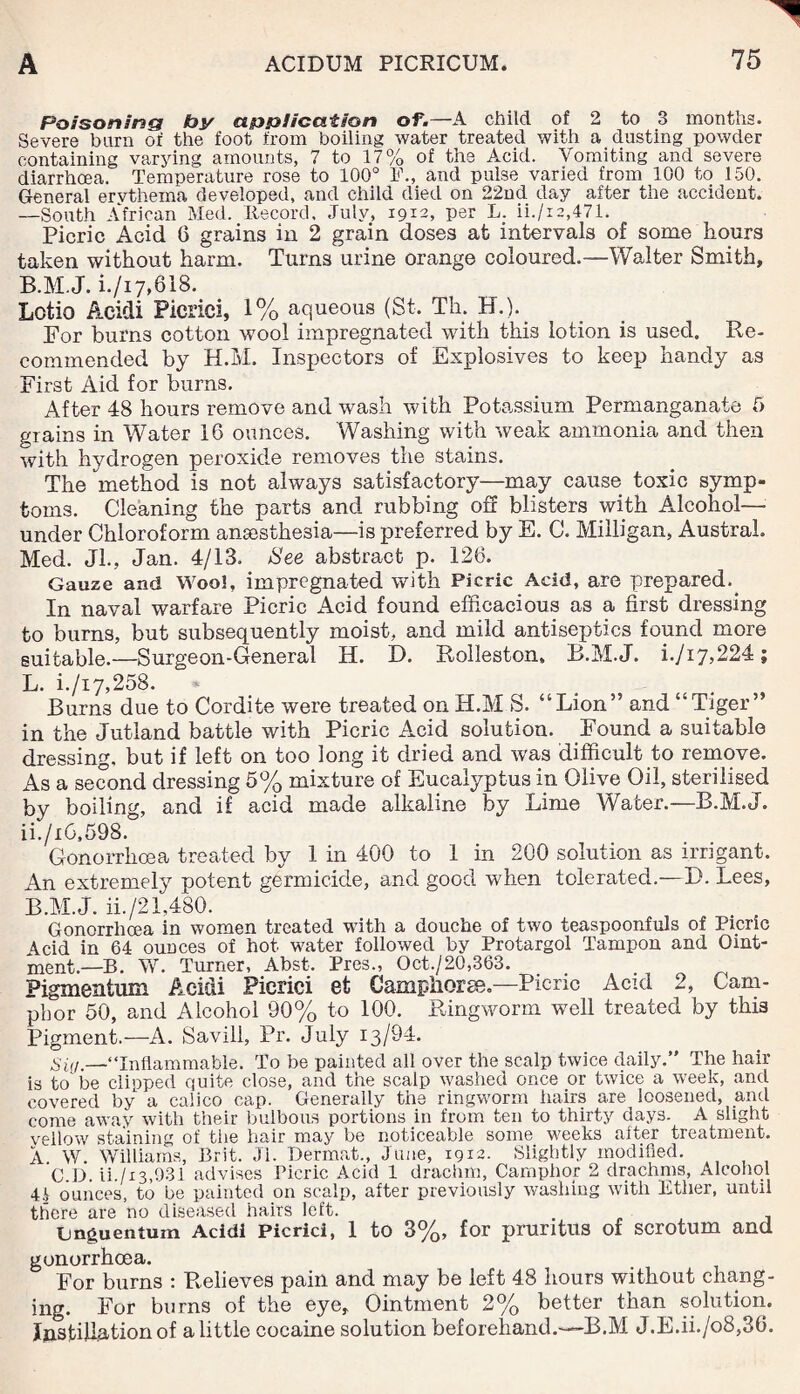 Poisoning by application of.—A child of 2 to 3 months. Severe burn of the foot from boiling water treated with a dusting powder containing varying amounts, 7 to 17% of the Acid. Vomiting and severe diarrhoea. Temperature rose to 100° F., and pulse varied from 100 to 150. General ervthema developed, and child died on 22nd day after the accident. —South African Med. Record. July, 1912, per L. ii./i2,471. Picric Acid 6 grains in 2 grain doses afc intervals of some hours taken without harm. Turns urine orange coloured.—Walter Smith, B.M.J. i./17,818. Lotio Acidi Picrici, 1% aqueous (St, Th. H.). For burns cotton wool impregnated with this lotion is used. Re¬ commended by H.M. Inspectors of Explosives to keep handy as First Aid for burns. After 48 hours remove and wash with Potassium Permanganate 5 grains in Water 16 ounces. Washing with weak ammonia and then with hydrogen peroxide removes the stains. The method is not always satisfactory—may cause toxic symp¬ toms. Cleaning the parts and rubbing off blisters with Alcohol- under Chloroform anesthesia—is preferred by E. C. Milligan, Austral. Med. Jl., Jan. 4/13. See abstract p. 126. Gauze and Woo!, impregnated with Picric Acid, are prepared.. In naval warfare Picric Acid found efficacious as a first dressing to burns, but subsequently moist, and mild antiseptics found more suitable.—Surge on-General H. E. Rolleston, B.M.J. i./i7,224 ; L. i./i7,258. Burns due to Cordite were treated on H.M S. “Lion” and “Tiger” in the Jutland battle with Picric Acid solution. .Found a suitable dressing, but if left on too long it dried and was difficult to remove. As a second dressing 5% mixture of Eucalyptus in Olive Oil, sterilised by boiling, and if acid made alkaline by Lime Water.—B.M.J. ii./i6,598. Gonorrhoea treated by 1 in 400 to 1 in 200 solution as irrigant. An extremely potent germicide, and good when tolerated.—D. Lees, B.M.J. ii./21,480. Gonorrhoea in women treated with a douche of two teaspoonfuls of Picric Acid in 64 ounces of hot water followed by Protargol Tampon and Oint¬ ment.—b. W. Turner, Abst. Pres., Oct./20,363. . . Pigmentum Acidi Picrici et Campliorse.—Picric Acid 2, Cam¬ phor 50, and Alcohol 90% to 100. Ringworm well treated by this Pigment.—A. Savill, Pr. July 13/94. Sin.—“Inflammable. To be painted all over the scalp twice daily.” The hair is to be clipped quite close, and the scalp wasiied once or twice a week, and covered by a calico cap. Generally the ringworm hairs are loosened, and come away with their bulbous portions in from ten to thirty days. A slight vellow staining of the hair may be noticeable some weeks after treatment. A. W. Williams, Brit. Jl. Dermat., June, 19x2. Slightly modified. C.D. ii./x3,931 advises Picric Acid 1 drachm, Camphor 2 drachms, Alcohol ounces, to be painted on scalp, after previously washing with Ether, until there are no diseased hairs left. Gnguentum Acidi Picrici, 1 to 3%, for pruritus of scrotum and gonorrhoea. For burns : Relieves pain and may be left 48 hours without chang¬ ing. For burns of the eye. Ointment 2% better than solution. Justiffiation of a little cocaine solution beforehand.-—B.M J.E.ii./o8,36.