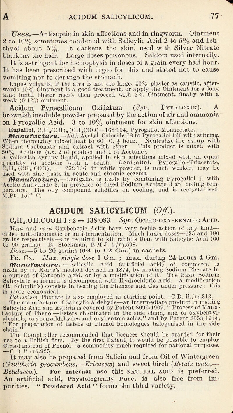 Uses.—Antiseptic in skin affections and in ringworm. Ointment 2 to 10% sometimes combined with Salicylic Acid 2 to 5% and Ich- thyol about 5%. It darkens the skin, used with Silver Nitrate ; blackens the hair. Large doses poisonous. Seldom used internally. It is astringent for hsemoptysis in doses of a grain every half hour. It has been prescribed with ergot for this and stated not to cause vomiting nor to derange the stomach. Lupus vulgaris, if the area is not too large, 40% plaster a3 caustic, after¬ wards 10% Ointment is a good treatment, or apply the Ointment for a long time (until blister rises), then proceed with 2% Ointment, finally with a weak (0-1%) ointment. Aeidum Pyrogallicum Oxidatum {Syn. Pyraloxin). A brownish insoluble powder prepared by the action of air and ammonia on Pyrogallic Acid. 3 to 10% ointment for skin affections. Eugallol, C*H3(OH)2 (CIUCOO) = 168-104, Pyrogallol-Monacetate. Manufacture.—Add Acetyl Chloride 78 to Pyrogallol 126 with stirring. When thoroughly mixed heat to 60° C. i hour. Neutralise the syrup with Sodium Carbonate and extract with ether. This product is mixed with 50% Acetone (i.e. 2 of product and 1 of Acetone). A yellowish syrupy liquid, applied in skin affections mixed with an equal quantity of acetone with a brush. Lenifallol. Pyrogallol-Triacetate, CJi3.(CH3.COO)3 = 252T56 in white powder, is much weaker, may be used with zinc paste in acute and chronic eczema. Manufacture.—Lenigallol is made by combining Pyrogallol 1.. with Acetic Anhydride 3, in presence of fused Sodium Acetate 3 at boiling tem¬ perature. The oily compound solidifies on cooling, and is recrystallised. M.Pt. 157° C. ACIDUM SALICYLICUM {Off.). C6H4.OII.COOH 1:2= ISS’OSS. Syn. Ortho-oxy-benzoic Acid. Meta and rara Oxvbenzoic Acids have very feeble action of any kind— either anti-rlieumatic or anti-fermentation. Much larger doses—135 and 180 grains respectively—are required to kill rabbits than with Salicylic Acid (60 to 90 grains).—II. Stockman, B.M.J. i./i3,598. Dose.—5 to 20 grains (0*3 to 1-2 Gm.) in cachets. Fr. Cx. Max. single dose 1 Gm. ; max. during 24 hours 4 Gm. Manufacture. — Salicylic Acid (artificial acid) of commerce is made by H. Jvolbe’s method devised in 1874, by heating Sodium Phenate in a current of Carbonic Acid, or by a modification of it. The Basic Sodium Salicylate so formed is decomposed with Hydrochloric Acid. A modification (R Schmitt’s) consists in heating the Phenate and Gas under pressure: this is more economical. Potassium Phenate is also employed as starting point.—C.D. ii./1.4,313. The manufacture of Salicylic Aldehyde—an intermediate product in waking Salicylic Acid and Aspirin is covered by Patent 8096/1909, “ Process of Manu- f acture of Phenol—Esters chlorinated in the side chain, and of oxybenzyl- alcohols, oxybenzaldehydes and oxybenzoic acids,” and by Patent 3053-1914, “ Eor preparation of Esters of Phenol homologues halogenised in the side chain.” The Comptroller recommended that licences should be granted for their use to a British firm. By the first Patent, it would be possible to employ Cresol instead of Phenol—a commodity much required for national purposes. — C D ii n 6.925. It may also be prepared from Salicin and from Oil of Wintergreen (Gxultheria procumbens,—Ericaceae) and sweet birch (Belula lenla,— Betulacece). For internal use this natural acid is preferred. An artificial acid, Physiologically Pure, is also free from im¬ purities. “ Powdered Acid ” forms the third variety.