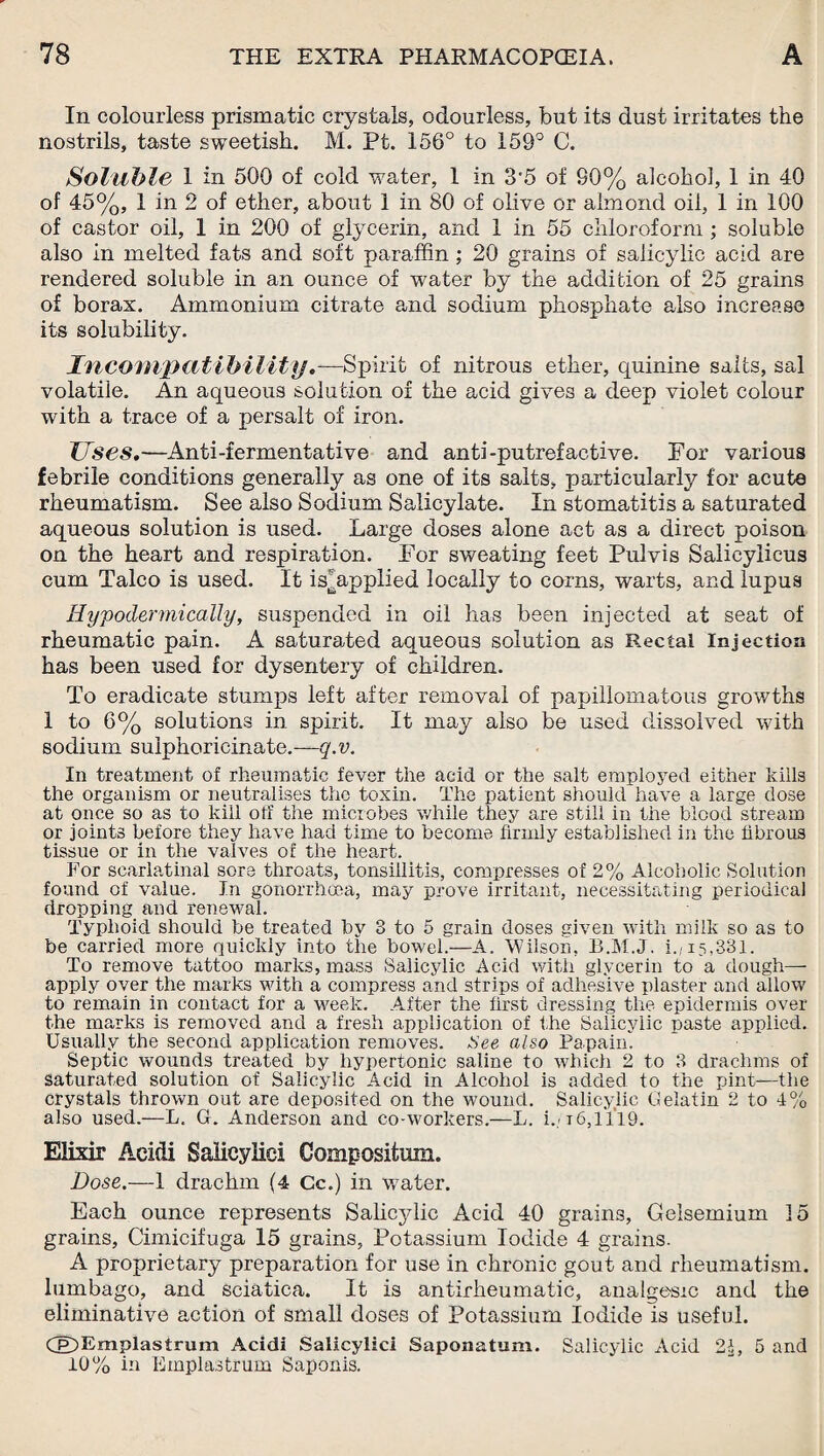 In colourless prismatic crystals, odourless, but its dust irritates the nostrils, taste sweetish. M. Pt. 156° to 159° C. Soluble 1 in 500 of cold water, 1 in 3'5 of 80% alcohol, 1 in 40 of 45%, 1 in 2 of ether, about 1 in 80 of olive or almond oil, 1 in 100 of castor oil, 1 in 200 of glycerin, and 1 in 55 chloroform ; soluble also in melted fats and soft paraffin ; 20 grains of salicylic acid are rendered soluble in an ounce of water by the addition of 25 grains of borax. Ammonium citrate and sodium phosphate also increase its solubility. Incompatibility.—Spirit of nitrous ether, quinine salts, sal volatile. An aqueous solution of the acid gives a deep violet colour with a trace of a persalt of iron. Uses.—Anti-fermentative and anti-putrefactive. For various febrile conditions generally as one of its salts, particularly for acute rheumatism. See also Sodium Salicylate. In stomatitis a saturated aqueous solution is used. Large doses alone act as a direct poison on the heart and respiration. For sweating feet Pulvis Salicyiicus cum Talco is used. It isjjapplied locally to corns, warts, and lupus Hypodermically, suspended in oil has been injected at seat of rheumatic pain. A saturated aqueous solution as Rectal Injection has been used for dysentery of children. To eradicate stumps left after removal of papillomatous growths 1 to 6% solutions in spirit. It may also be used dissolved with sodium suiphoricinate.—-q.v. In treatment of rheumatic fever the acid or the salt employed either kills the organism or neutralises the toxin. The patient should have a large dose at once so as to kill off the microbes while they are still in the blood stream or joints before they have had time to become firmly established in the fibrous tissue or in the valves of the heart. For scarlatinal sore throats, tonsillitis, compresses of 2% Alcoholic Solution found of value. In gonorrhoea, may prove irritant, necessitating periodical dropping and renewal. Typhoid should be treated by 3 to 5 grain doses given with milk so as to be carried more quickly into the bowel.—A. Wilson. B.M.J. i.,15,331. To remove tattoo marks, mass Salicylic Acid with glycerin to a dough—- apply over the marks with a compress and strips of adhesive plaster and allow to remain in contact for a week. After the first dressing the epidermis over the marks is removed and a fresh application of the Salicylic paste applied. Usually the second application removes. See also Papain. Septic wounds treated by hypertonic saline to which 2 to 3 drachms of Saturated solution of Salicylic Acid in Alcohol is added to the pint-—the crystals thrown out are deposited on the wound. Salicylic Gelatin 2 to 4% also used.—L. G. Anderson and co-workers.—L. i./16,11*19. Elixir Acidi Saiieyliei Compositmn. Dose.—1 drachm (4 Cc.) in wTater. Each ounce represents Salicylic Acid 40 grains, Gelsemium 15 grains, Cimicifuga 15 grains. Potassium Iodide 4 grains. A proprietary preparation for use in chronic gout and rheumatism, lumbago, and sciatica. It is antirheumatic, analgesic and the eliminative action of small doses of Potassium Iodide is useful. Cp)Emplaslrum Acidi Salicylic! Saponatum. Salicylic Acid 21, 5 and 10% in Emplastrum Saponis.