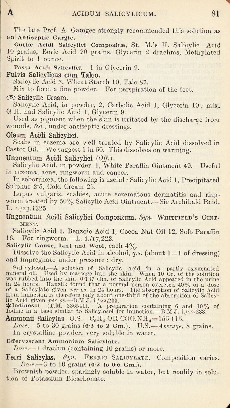 The late Prof. A. Gamgee strongly recommended this solution as i an Antiseptic Gargle. Gnttse Acidi Salicylici Composite, St. M.!s H. Salicylic Acid 10 grains. Boric Acid 20 grains, Gtycerin 2 drachms, Methylated : Spirit to 1 ounce. Pasta Acidi Salicylici. 1 in Glycerin 9. Pulvis Salicyliens cum Taleo. Salicylic Acid 3, Wheat Starch 10, Talc 87. Mix to form a fine powder. Bor perspiration of the feet. CE) Salicylic Cream. Salicylic Acid, in powder, 2, Carbolic Acid 1, Glycerin 10 ,* mix. G H. had Salicylic Acid 1, Glycerin 9. Used as pigment when the skin i3 irritated by the discharge from wounds, &c., under antiseptic dressings. Oleum Acidi Salicylici. Scabs in eczema are well treated by Salicylic Acid dissolved in Castor Oil.—We suggest 1 in 50. This dissolves on warming. Unguentum Acidi Salicylici (Off.). Salicylic Acid, in powder 1, White Paraffin Ointment 49. Useful in eczema, acne, ringworm and cancer. In seborrhoea, the following is useful: Salicylic Acid 1, Precipitated Sulphur 2'5, Cold Cream 25. Lupus vulgaris, scabies, acute eczematous dermatitis and ring¬ worm treated by 50% Salicylic Acid Ointment.—Sir Archibald Beid, L. i.,/23,1325. TJngtisntum Acidi Salicylici Compositum. Syn. Whitfield’s Oint¬ ment. Salicylic Acid 1, Benzoic Acid 1, Cocoa Nut Oil 12, Soft Paraffin 16. Bor ringworm.—L. i./i7,222. Salicylic Gauze, Lint and Wool, each 4%. Dissolve the Salicylic Acid in alcohol, q.s. (about 1 = 1 of dressing) and impregnate under pressure : dry. Sal f'ylosol.—A solution of Salicylic Acid in a partly oxygenated mineral oil. _ Used by massage into the skin. When 10 Cc. of the solution was rubbed into the skin, 0*137 Gm. of Salicylic Acid appeared in the urine in 24 hours. Hanzlik found that a normal person excreted 40% of a dose of a Salicylate given per os. in 24 hours. The absorption of Salicylic Acid from inunction is therefore only about one-third of the absorption of Salicy¬ lic Acid given per os.—B.M.J. i./22,233. sjclodinosol (T.M. 336541). A preparation containing 6 and 10% of Iodine in a base similar to Salicylosol for inunction.—B.M.J. i./22,233. Ammonii Salicylas U.S. G,.H4.OH.COO.NH4=155T15. Dose.—5 to 30 grains (0-3 to 2 Gm.). U.S.—Average, 8 grains. In crystalline powder, very soluble in water. Effervescent Ammonium Salicylate. Dose.—1 drachm (containing 10 grains) or more. Ferri Salicylas. Syn. Berrtc Salicylate. Composition varies. Dose.—3 to 10 grains (0-2 to 0*6 Gm.). Brownish powder, sparingly soluble in water, but readily in solu¬ tion of Potassium Bicarbonate.