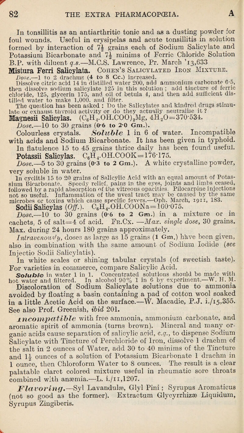 In tonsillitis as an antiarthritic tonic and as a dusting powder for foul wounds. Useful in erysipelas and acute tonsillitis in solution formed by interaction of 7§ grains each of Sodium Salicylate and Potassium Bicarbonate and 7J minims of Ferric Chloride Solution B.P. with diluent q.s.—M.C.S. Lawrence, Pr. March T3,633 Mistura Ferri Saiicylata. Coiten’s Salicylated Iron Mixture. Bose.—1 to 2 drachms (4 to 8 Cc.) increased. Dissolve citric acid 14 in distilled water 200, add ammonium carbonate 6-5, then dissolve sodium salicylate 125 in this solution; add tincture of ferric chloride, 125, glycerin 175, and oil of betula 4, and then add sufficient dis¬ tilled water to make 1,000. and filter. The question has been asked : Do the Salicylates and kindred drugs stimu¬ late or exhaust thvroid activity or do they actually neutralise it ? Magnesii Salieyias. (C6H4.OH.COO)2Mg, 4H2O=370-534. Dose.—10 to 30 grains (0-6 to 2-0 Gm.). Colourless crystals. Soluble I in 6 of water. Incompatible with acids and Sodium Bicarbonate. It has been given in typhoid. In flatulence 15 to 45 grains thrice daily has been found useful. Potassii Salieyias. C6H4.OILCOOK=176*175. Dose.—5 to 30 grains (0-3 to 2 Gm.). A white crystalline powder, very soluble in water. In cyciitis 15 to 20 grains of Salicylic Acid with an equal amount of Potas¬ sium Bicarbonate. Speedy relief, pains in the eyes, joints and limbs ceased, followed by a rapid absorption of the vitreous opacities. Pilocarpine injections not so useful. Inflammation of the uveal tract may be caused by the same microbes or toxins which cause specific fevers.—Oph. March, 1911, 1S3. Sodii Salieyias (Off.). C6H4.OH.COONa== 160-075. Dose.—10 to 30 grains (0-6 to 2 Gm.) in a mixture or in cachets, 5 of salt=4 of acid. Fr.Cx. —Max. single dose, 30 grains. Max. during 24 hours 180 grains approximately. Intravenously, doses as large as 15 grains (1 Gm.) have been given, also in combination with the same amount of Sodium Iodide (see Injectio Sodii Salicylatis). In white scales or shining tabular crystals (of sweetish taste). For varieties in commerce, compare Salicylic Acid. Soluble: in water 1 in 1. Concentrated solutions should be made with hot water and filtered. In alcohol 90% 1 in 6 by experiment.—W. H. M. Discoloration of Sodium Salicylate solutions due to ammonia avoided by floating a basin containing a pad of cotton wool soaked in a little Acetic Acid on the surface.—W. Macadie, P.J. i./i5,355. See also Prof. Greenish, ibid 201. jincompatible with free ammonia, ammonium carbonate, and aromatic spirit of ammonia (turns brown). Mineral and many or¬ ganic acids cause separation of salicylic acid, e.g., to dispense Sodium Salicylate with Tincture of Perchloride of Iron, dissolve 1 drachm of the salt in 2 ounces of Water, add 30 to 40 minims of the Tincture and It! ounces of a solution of Potassium Bicarbonate 1 drachm in 1 ounce, then Chloroform Water to 8 ounces. The result is a clear palatable claret colored mixture useful in rheumatic sore throats combined with anaemia.—L. i./11,1207. Flavoring.—Syl Lavandulae, Glyl Pini ; Syrupus Aromaticus (not so good as the former). Extractum Glyc.yrrhizse Liquidum, Syrupus Zingiberis.