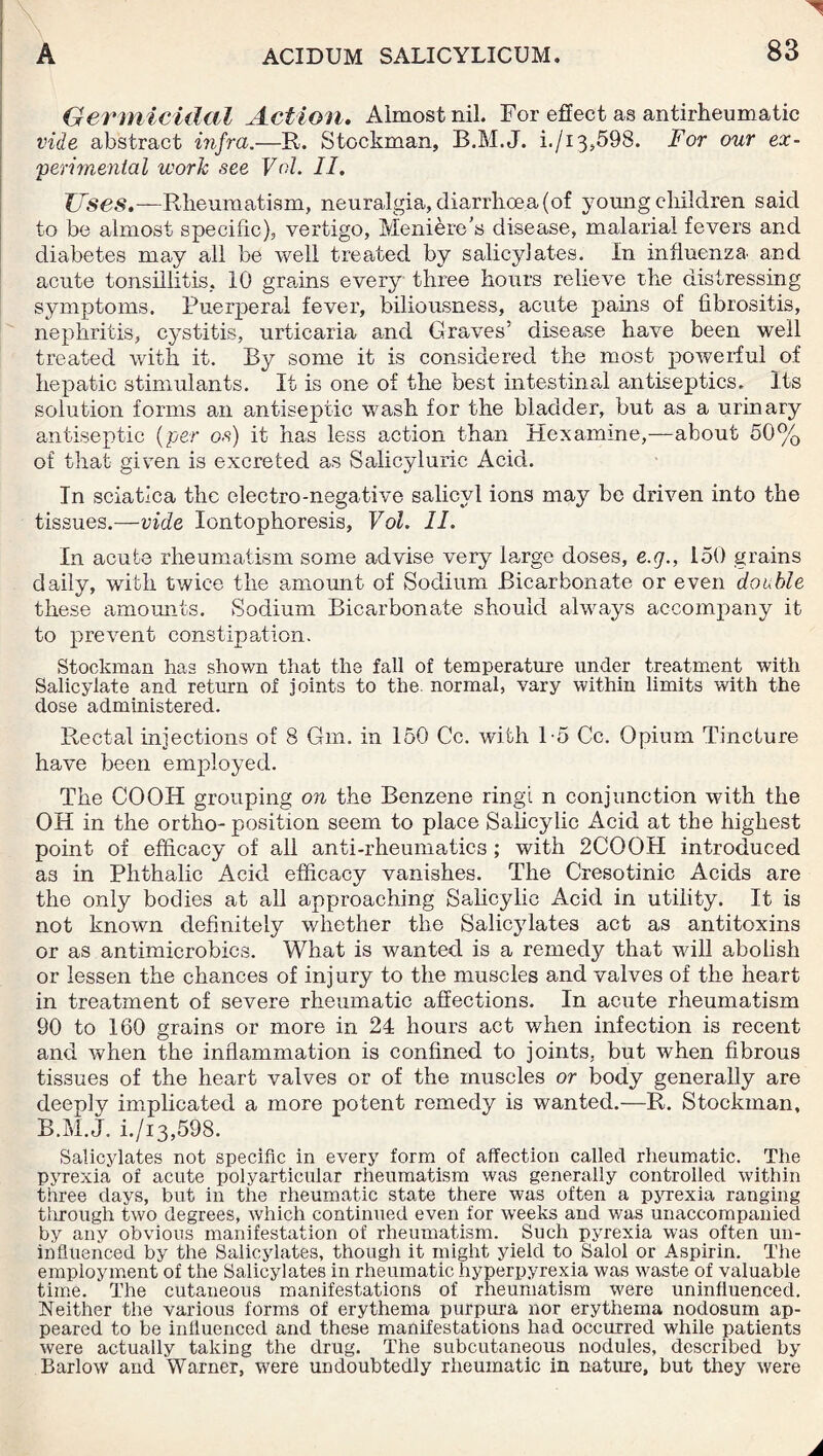 Germicidal Action. Almost nil. For effect as antirheumatic vide abstract infra.—R. Stockman, B.M.J. i./i3,598. For our ex¬ perimental work see Vol. II. Uses.—Rheumatism, neuralgia, diarrhoea (of young children said to be almost specific), vertigo, Meniere’s disease, malarial fevers and diabetes may all be well treated by salicylates. In influenza' and acute tonsillitis, 10 grains every three hours relieve the distressing symptoms. Puerperal fever, biliousness, acute pains of fibrositis, nephritis, cystitis, urticaria and Graves’ disease have been well treated with it. By some it is considered the most powerful of hepatic stimulants. It is one of the best intestinal antiseptics. Its solution forms an antiseptic wash for the bladder, but as a urinary antiseptic (per os) it has less action than Hexamine,—about 50% of that given is excreted as Salicyluric Acid. In sciatica the electro-negative salicvl ions may be driven into the tissues.—ride Iontophoresis, Vol. II. In acute rheumatism some advise very large doses, e.g., 150 grains daily, with twice the amount of Sodium Bicarbonate or even double these amounts. Sodium Bicarbonate should always accompany it to prevent constipation. Stockman has shown that the fall of temperature under treatment with Salicylate and return of joints to the. normal, vary within limits with the dose administered. Rectal injections of 8 Gm. in 150 Cc. with 1-5 Cc. Opium Tincture have been employed. The CO OH grouping on the Benzene ringi n conjunction with the OH in the ortho- position seem to place Salicylic Acid at the highest point of efficacy of all anti-rheumatics; with 2COOH introduced as in Plithalic Acid efficacy vanishes. The Cresotinic Acids are the only bodies at all approaching Salicylic Acid in utility. It is not known definitely whether the Salicylates act as antitoxins or as antimicrobics. What is wanted is a remedy that will abolish or lessen the chances of injury to the muscles and valves of the heart in treatment of severe rheumatic affections. In acute rheumatism 90 to 160 grains or more in 24 hours act when infection is recent and when the inflammation is confined to joints, but when fibrous tissues of the heart valves or of the muscles or body generally are deeply implicated a more potent remedy is wanted.—R. Stockman, B.M.J. i./i3,598. Salicylates not specific in every form of affection called rheumatic. The pyrexia of acute polyarticular rheumatism was generally controlled within three days, but in the rheumatic state there was often a pyrexia ranging tlirough two degrees, which continued even for weeks and was unaccompanied by any obvious manifestation of rheumatism. Such pyrexia was often un¬ influenced by the Salicylates, though it might yield to Salol or Aspirin. The employment of the Salicylates in rheumatic hyperpyrexia was waste of valuable time. ' The cutaneous manifestations of rheumatism were uninfluenced. Neither the various forms of erythema purpura nor erythema nodosum ap¬ peared to be influenced and these manifestations had occurred while patients were actually taking the drug. The subcutaneous nodules, described by Barlow and Warner, were undoubtedly rheumatic in nature, but they were
