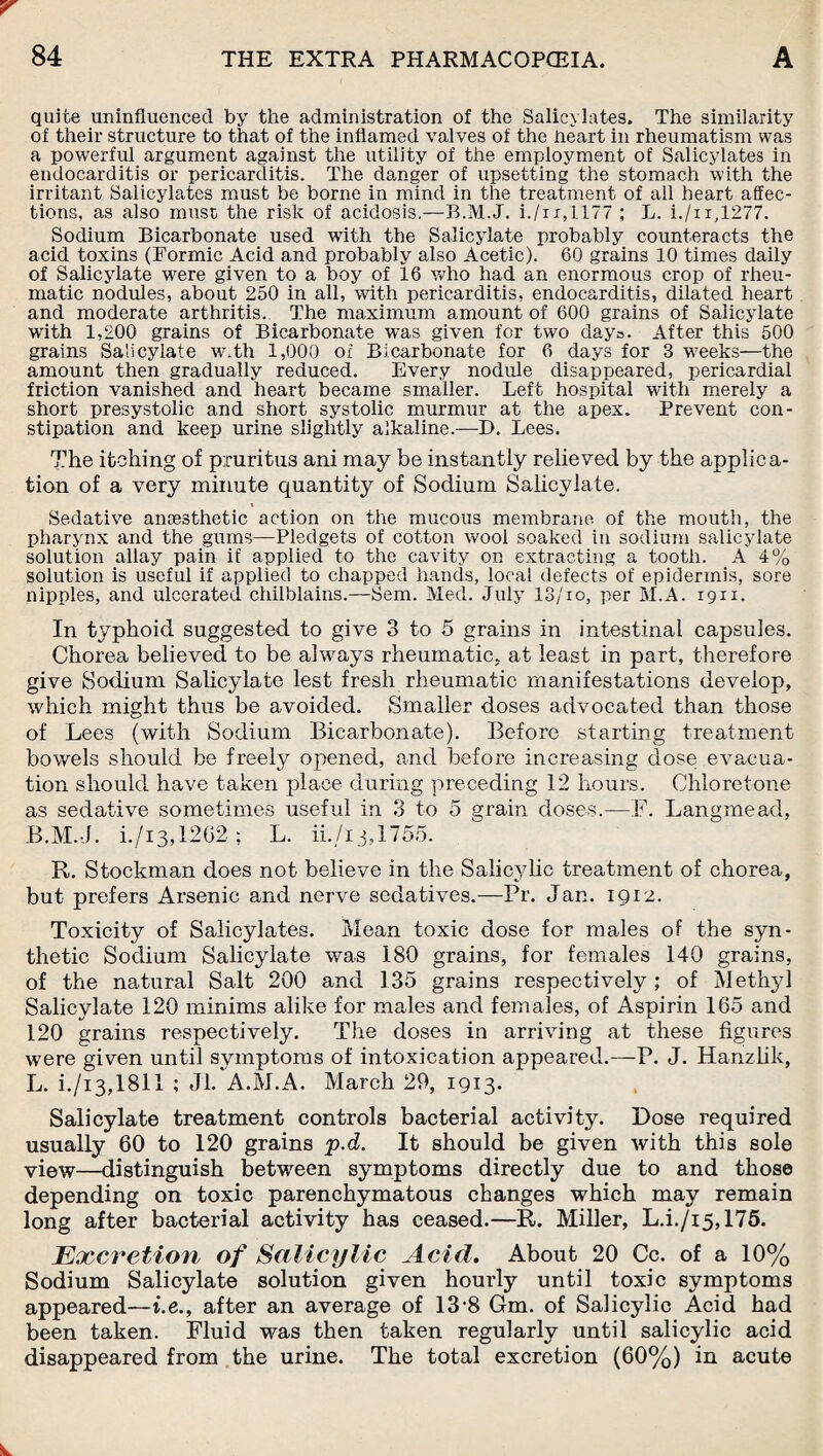 quite uninfluenced by the administration of the Salicylates. The similarity of their structure to that of the inflamed valves of the heart in rheumatism was a powerful argument against the utility of the employment of Salicylates in endocarditis or pericarditis. The danger of upsetting the stomach with the irritant Salicylates must be borne in mind in the treatment of all heart affec¬ tions, as also must the risk of acidosis,—B.M.J. i./n,1177 ; L. i./ir,1277. Sodium Bicarbonate used with the Salicylate probably counteracts the acid toxins (Formic Acid and probably also Acetic). 60 grains 10 times daily of Salicylate were given to a boy of 16 who had an enormous crop of rheu¬ matic nodules, about 250 in all, with pericarditis, endocarditis, dilated heart and moderate arthritis. The maximum amount of 600 grains of Salicylate with 1,200 grains of Bicarbonate was given for two days. After this 500 grains Salicylate w.th 1,000 of Bicarbonate for 6 days for 3 weeks—the amount then gradually reduced. Every nodule disappeared, pericardial friction vanished and heart became smaller. Left hospital with merely a short presystolic and short systolic murmur at the apex. Prevent con¬ stipation and keep urine slightly alkaline.—D. Lees. The itching of pruritus ani may be instantly relieved by the applica¬ tion of a very minute quantity of Sodium Salicylate. Sedative anaesthetic action on the mucous membrane of the mouth, the pharynx and the gums—Pledgets of cotton wool soaked in sodium salicylate solution allay pain if applied to the cavity on extracting a tooth. A 4% solution is useful if applied to chapped hands, local defects of epidermis, sore nipples, and ulcerated chilblains.—Sem. Med. July 13/io, per M.A. 1911. In typhoid suggested to give 3 to 5 grains in intestinal capsules. Chorea believed to be always rheumatic, at least in part, therefore give Sodium Salicylate lest fresh rheumatic manifestations develop, which might thus be avoided. Smaller doses advocated than those of Lees (with Sodium Bicarbonate). Before starting treatment bowels should be freely opened, and before increasing dose evacua¬ tion should have taken place during preceding 12 hours. Chloretone as sedative sometimes useful in 3 to 5 grain doses.—F. Langmead, B.M.J. i./i3,12G2 ; L. ii./i j,175o. R. Stockman does not believe in the Salicylic treatment of chorea, but prefers Arsenic and nerve sedatives.—Pr. Jan. 1912. Toxicity of Salicylates. Mean toxic dose for males of the syn¬ thetic Sodium Salicylate was 180 grains, for females 140 grains, of the natural Salt 200 and 135 grains respectively; of Methyl Salicylate 120 minims alike for males and females, of Aspirin 165 and 120 grains respectively. The doses in arriving at these figures were given until symptoms of intoxication appeared.—P. J. Hanzlik, L. i./i3,1811 ; J'L A.M.A. March 29, 1913- Salicylate treatment controls bacterial activity. Dose required usually 60 to 120 grains p.d. It should be given with this sole view—distinguish between symptoms directly due to and those depending on toxic parenchymatous changes which may remain long after bacterial activity has ceased.—R. Miller, L.i./i5,175. jExcretion of Salicylic Acid. About 20 Cc. of a 10% Sodium Salicylate solution given hourly until toxic symptoms appeared—i.e., after an average of 13-8 Gm. of Salicylic Acid had been taken. Fluid was then taken regularly until salicylic acid disappeared from the urine. The total excretion (60%) in acute