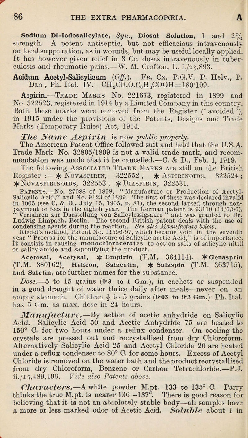 Sodium Di-Iodosalicylate, Syn., Diosal Solution, 1 and 2% strength. A potent antiseptic, but not efficacious intravenously on local suppuration, as in wounds, but may be useful locally applied. It has however given relief in 3 Cc. doses intravenously in tuber¬ culosis and rheumatic pains.—W. M. Crofton, L. i./z?,893. Aeidum Acetyl-Salicylicum {Off.). Fr. Cx. P.G.V. P. Helv., P. Dan , Ph. Ital. IV. CH3CO.O.C6H4COOH=180-109. Aspirin.—Trade Marks No. 221673, registered in 1899 and No. 322523, registered in 1914 by a Limited Company in this country. Both these marks were removed from the Register (‘ avoided ’), in 1915 under the provisions of the Patents, Designs and Trade Marks (Temporary Rules) Act, 1914. The Name Aspirin is novr public property. The American Patent Office followed suit and held that the U.S.A. Trade Mark No. 32805/1899 is not a valid trade mark, and recom¬ mendation was made that it be cancelled.—C. & D., Feb. 1, 1919. The following Associated Trade Marks Are still on the British Register : — jfc Nov aspirin, 322552 ; Aspirinoids, 322524; Novaspirinoids, 322553; Diaspirin, 322531. Patents.—No. 27088 of 1898, “Manufacture or Production of Acetyl- Salicylic Acid,” and No. 9123 of 1899. The first of these was declared invalid in 1905 (see C. & D., Juiy 15, 1905, p. 81), the second lapsed through non¬ payment of fees in the eighth year. The German patent is 93110 (14/6/96). “ Verfahren zur Darstellung von Salicylessigsaure ” and was granted to Dr. Ludwig Limpach, Berlin. The second British patent deals with the use of condensing agents during the reaction. See also Manufacture below. Itiedel’s method, Patent hi o. 11596/97, which became void in the seventh year “ Process for the manufacture of Salicylic-acetic Acid,” is of importance. It consists in causing monochloracetaf es to act on salts of salicylic nitril or salicyiamide and saponifying the product. Acetosal, Acetysal, Empirin (T.M. 364114), ^Genasprin (T.M. 380162), Helicon, Salacetin, jjs Salaspin (T.M. 363715), and Saletin, are further names for the substance. Dose.—5 to 15 grains (0-3 to 1 Gm.), in cachets or suspended in a good draught of water thrice daily after meals—never on an empty stomach. Children 4 to 5 grains (0*03 to 0*3 Gm.) Ph. Ital. has 5 Gm. as max. dose in 24 hours. Manufacture.—By action of acetic anhydride on Salicylic Acid. Salicylic Acid 50 and Acetic Anhydride 75 are heated to 150° C. for two hours under a reflux condenser. On cooling the crystals are pressed out and recrystallised from dry Chloroform. Alternatively Salicylic Acid 25 and Acetyl Chloride 20 are heated under a reflux condenser to 80° C. for some hours. Excess of Acetyl Chloride is removed on the water bath and the product recrystallised from dry Chloroform, Benzene or Carbon Tetrachloride.—P.J. ii./i5,489,490. Vide also Patents above. Characters.—A white powder M.pt. 133 to 135° C. Parry thinks the true M.pt. is nearer 136 -137°. There is good reason for believing that it is not an absolutely stable body—all samples have a more or less marked odor of Acetic Acid. Soluble about 1 in