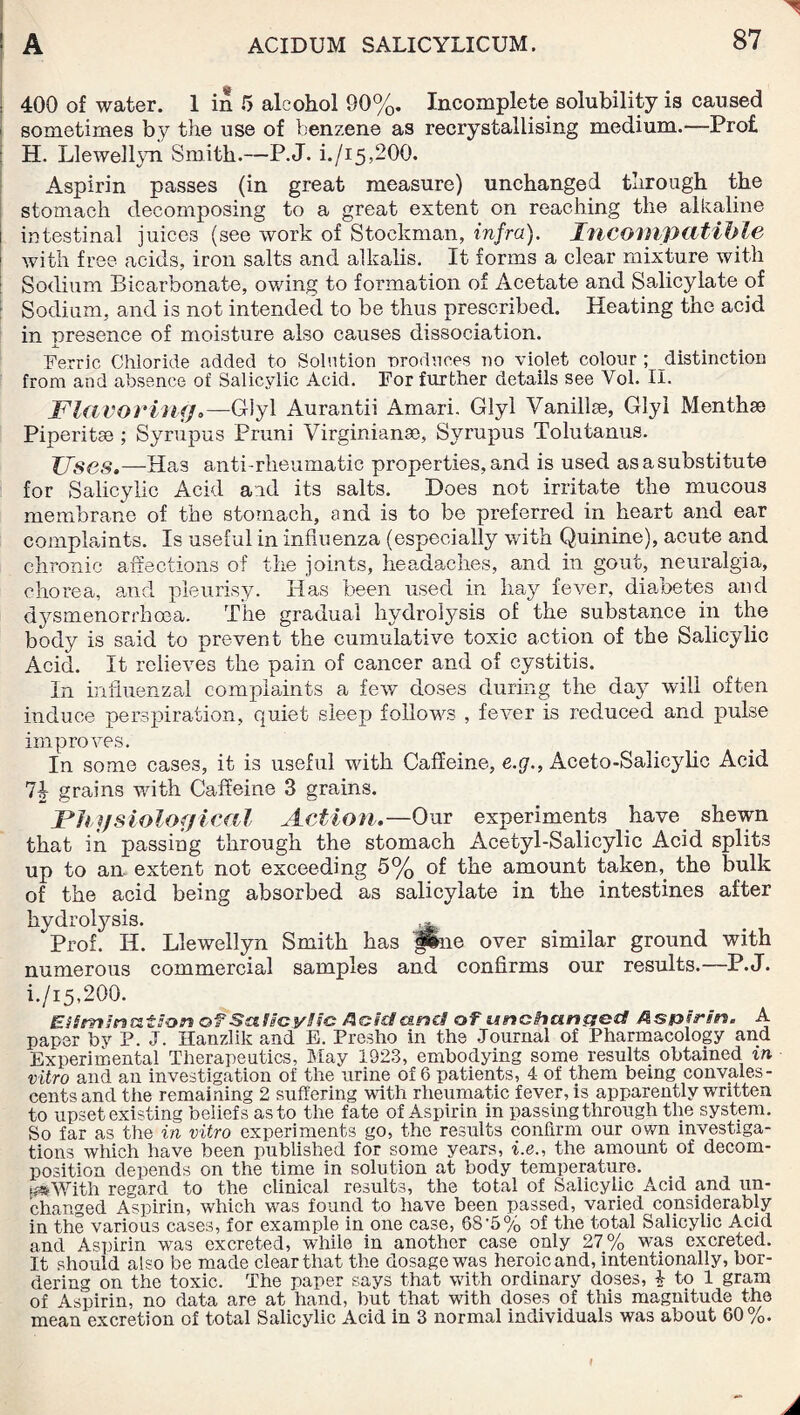 - | 400 of water. 1 in 5 alcohol 90%. Incomplete solubility is caused sometimes by the use of benzene as recrystallising medium.—Prof. H. Llewellyn Smith.—P.J. i./i5,200. Aspirin passes (in great measure) unchanged through the stomach decomposing to a great extent on reaching the alkaline i intestinal juices (see work of Stockman, infra). Incompatible 1 with free acids, iron salts and alkalis. It forms a clear mixture with Sodium Bicarbonate, owing to formation of Acetate and Salicylate of Sodium, and is not intended to be thus prescribed. Heating the acid in presence of moisture also causes dissociation. Ferric Chloride added to Solution produces no violet colour ; distinction from and absence of Salicylic Acid. For further details see Yol. II. Flavoring.—Giyl Aurantii Amari. Glyl Vanillee, Glyl Mentha) Piperitse ; Syrupus Pruni Virginian®, Syrupus Tolutanus. Uses.—Has anti-rheumatic properties, and is used as a substitute for Salicylic Acid aid its salts. Does not irritate the mucous membrane of the stomach, and is to be preferred in heart and ear complaints. Is useful in influenza (especially with Quinine), acute and chronic affections of the joints, headaches, and in gout, neuralgia, chorea, and pleurisy. Has been used in hay fever, diabetes and dysmenorrhoea. The gradual hydrolysis of the substance in the body is said to prevent the cumulative toxic action of the Salicylic Acid. It relieves the pain of cancer and of cystitis. In influenzal complaints a few doses during the day will often induce perspiration, quiet sleep follows , fever is reduced and pulse improves. In some cases, it is useful with Caffeine, e.g., Aceto-Salicylic Acid 74 grains with Caffeine 3 grains. Physiological Action.—Our experiments have shewn that in passing through the stomach Acetyl-Salicylic Acid splits up to an extent not exceeding 5% of the amount taken,. the bulk of the acid being absorbed as salicylate in the intestines after hydrolysis. ^ Prof. H. Llewellyn Smith has fine over similar ground with numerous commercial samples and confirms our results.—P.J. i./i5,200. Elimination of Salicylic Acid and of unchanged Aspirin. A paper by P. J. Hanzlilc and E. Presho in the Journal of Pharmacology and Experimental Therapeutics, May 1923, embodying some results obtained in vitro and an investigation of the urine of 6 patients, 4 of them bemg convales¬ cents and the remaining 2 suffering with rheumatic fever, is apparently written to upset existing beliefs as to the fate of Aspirin in passing through the system. So far as the in vitro experiments go, the results confirm our own investiga¬ tions which have been published for some years, i.e., the amount of decom¬ position depends on the time in solution at body temperature. ms With regard to the clinical results, the total of Salicylic Acid and un¬ changed Aspirin, which was found to have been passed, varied considerably in the various cases, for example in one case, 68'5% of the total Salicylic Acid and Aspirin was excreted, while in another case only 27% was excreted. It should also be made clear that the dosage was heroic and, intentionally, bor¬ dering on the toxic. The paper says that with ordinary doses, 4 to 1 gram of Aspirin, no data are at hand, but that with doses of this magnitude the mean excretion of total Salicylic Acid in 3 normal individuals was about 60%.