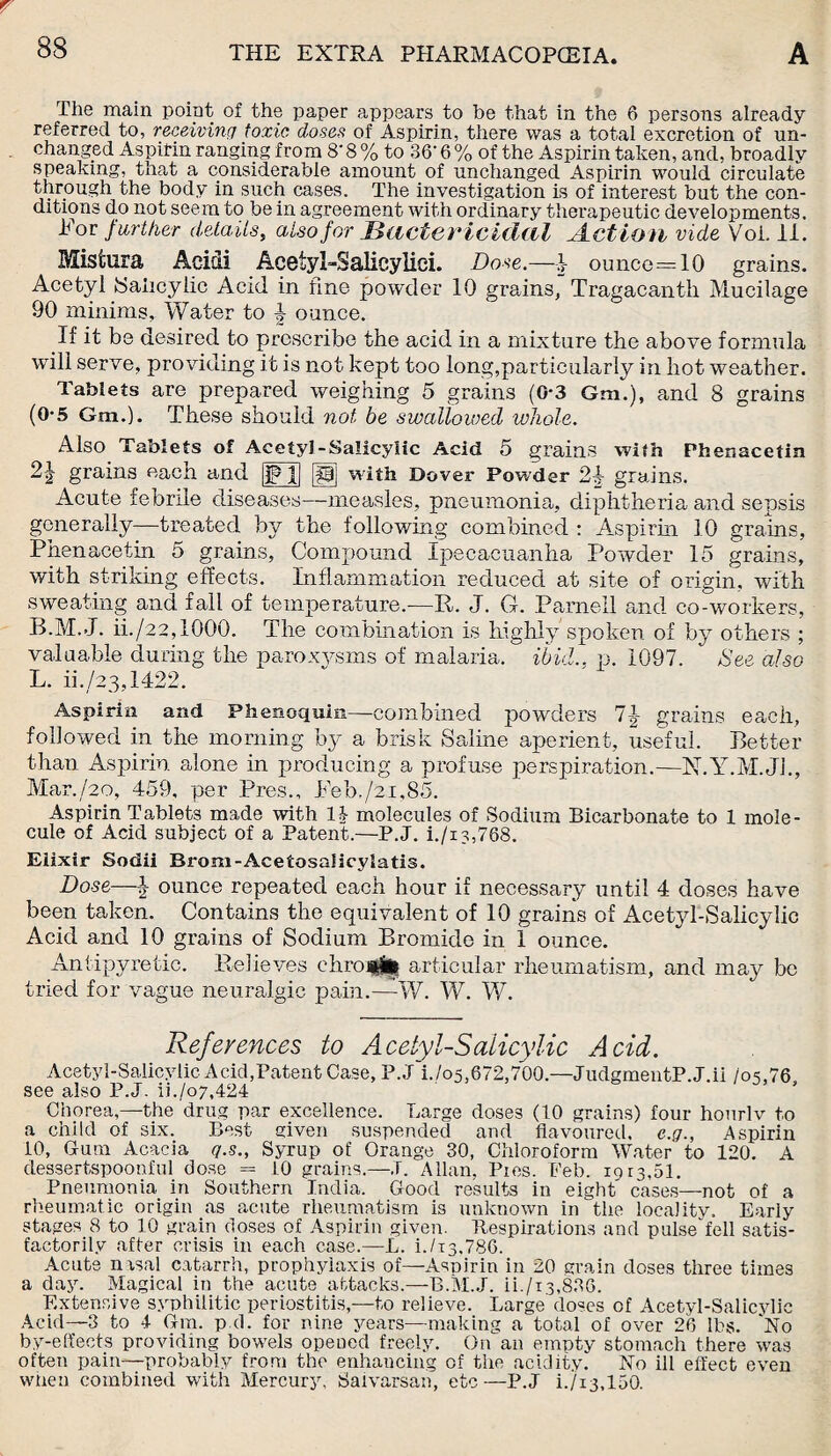 The main point of the paper appears to be that in the 6 persons already referred to, receiving toxic doses of Aspirin, there was a total excretion of un¬ changed Aspirin ranging from 8' 8 % to 86' 6 % of the Aspirin taken, and, broadly speaking, that a considerable amount of unchanged Aspirin would circulate through the body in such cases. The investigation is of interest but the con¬ ditions do not seem to be in agreement with ordinary therapeutic developments. For further details, also for Bactericidal Action vide Voi, 11. Mistura Acidi Acetyi-Salicylici. Dose.—| ounce=10 grains. Acetyl Salicylic Acid in fine powder 10 grains, Tragacanth Mucilage 90 minims. Water to \ ounce. If it be desired to prescribe the acid in a mixture the above formula will serve, providing it is not kept too long,particularly in hot weather. Tablets are prepared weighing 5 grains (0-3 Gm.), and 8 grains (0-5 Gm.). These should not he swallowed whole. Also Tablets of Acetyl-Salicylic Acid 5 grains with Phenacetin 21 grains each and |FJ] [g| with Dover Powder 24 grains. Acute febrile diseases—measles, pneumonia, diphtheria and sepsis generally—treated by the following combined : Aspirin 10 grains, Phenacetin 5 grains, Compound Ipecacuanha Powder 15 grains, with striking effects. Inflammation reduced at site of origin, with sweating and rail of temperature.-—It. J. G. Parnell and co-workers, B.M.J. ii./22,I000. The combination is highly spoken of by others ; valuable during the paroxysms of malaria, ibid., p. 1097. See also L. ii./23,1422. Aspirin and Pfaenoqum—combined powders 7|- grains each, followed in the morning by a brisk Saline aperient, useful. Better than Aspirin alone in producing a profuse perspiration.—N.Y.M.Jh, Mar./2o, 459, per Pres., Peb,/2i,85. Aspirin Tablets made with 1J- molecules of Sodium Bicarbonate to 1 mole¬ cule of Acid subject of a Patent.—P.J. i./is,768. Elixir Sodii Brom-Acetosalicylatis. Dose—ounce repeated each hour if necessary until 4 doses have been taken. Contains the equivalent of 10 grains of Acetyl-Salicylic Acid and 10 grains of Sodium Bromide in 1 ounce. Antipyretic. Relieves ehroifci articular rheumatism, and may be tried for vague neuralgic pain.—W. W. W. References to Acetyl-Salicylic Acid. Acetyl-Salicylic Acid,Patent Case, P.J i./o5,672,700.—,JudgmentP.J.ii /o5,76s see also P.J. ii./o7,424 Chorea,—the drug par excellence. Large doses (40 grains) four hourlv to a child of six. Best given suspended and flavoured, c.g., Aspirin 10, Gum Acacia q.s., Syrup of Orange 30, Chloroform Water to 120. A dessertspoonful dose = 10 grains.—J. Allan. Pies. Feb. 1013,51. Pneumonia in Southern India. Good results in eight cases—not of a rheumatic origin as acute rheumatism is unknown in the locality. Early stages 8 to 10 grain doses of Aspirin given. Respirations and pulsedell satis¬ factorily after crisis in each case.—L. i./is,786. Acute nisal catarrh, prophylaxis of—Aspirin in 20 grain doses three times a day. Magical in the acute attacks.—B.M.J. ii./i3,886. Extensive syphilitic periostitis,—to relieve. Large doses of Acetyl-Salicylic Acid—3 to 4 Gm. pci. for nine years—making a total of over 26 lbs. No by-effects providing bowels opened freely. On an empty stomach there was often pain—probably from the enhancing of the acidity. No ill effect even when combined with Mercury, Saivarsan, etc—P.J i./i3,150.
