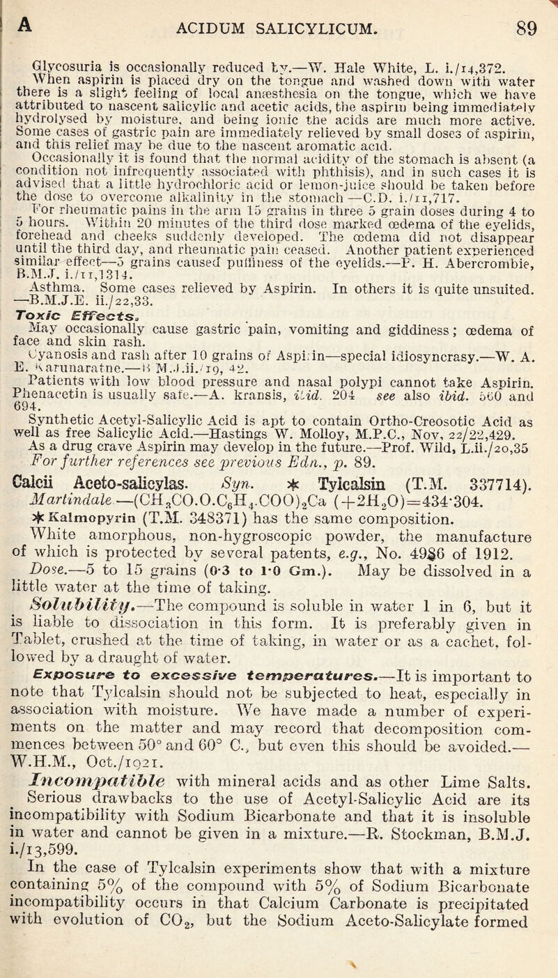 Glycosuria is occasionally reduced tv.—W. Hale White, L. i./i4,372. When aspirin is placed dry on the tongue and washed down with water i there is a slight feeling of local anaesthesia on the tongue, which we have attributed to nascent salicylic and acetic acids, the aspirin being immediately i hydrolysed by moisture, and being ionic tbe acids are much more active. Some cases of gastric pain are immediately relieved by small doses of aspirin, i and this relief may be due to the nascent aromatic acid. Occasionally it is found that the normal acidity of the stomach is absent (a condition not infrequently associated with phthisis), and in such cases it is advised that a little hydrochloric acid or lemon-juice should be taken before the dose to overcome alkalinity in the stomach—C.D. i./n,717. For rheumatic pains in the arm 15 grains in three 5 grain doses during 4 to 5 hours. Within 20 minutes of the third dose marked oedema of the eyelids, forehead and cheeks suddenly developed. The oedema did not disappear until the third day, and rheumatic pain ceased. Another patient experienced similar effect—5 grains caused puffiness of the eyelids.—P. H. Abercrombie, BALL i./ii,1314. Asthma. Some cases relieved by Aspirin. In others it is quite unsuited. —-B.M.J.E. ii./22,33. Toxic Effects* May occasionally cause gastric pain, vomiting and giddiness; cedema of face and skin rash. Gyanosis and rash after 10 grains of Aspi. in—special idiosyncrasy.—W. A. E. Karunaratne.—B M.J.ii./ig, 42. Patients with low blood pressure and nasal polypi cannot take Aspirin. Phenaeetin is usually safe.—A. kransis, Hid. 204 see also ibid. 500 and 694. Synthetic Acetyl-Salicylic Acid is apt to contain Ortho-Creosotic Acid as well as free Salicylic Acid.—Hastings W. Molloy, M.P.C., Nov, 22/22,429. As a drug crave Aspirin may develop in the future.—Prof. Wild, L.ii./2o,35 For f urther references see previous Edn., p. 89. Calcii Aceto-salicylas. Syn. # Tylcalsin (T.M. 337714). Martindale —(CHsCO.O.C6H4.COO)2Ca (+2H2O)=434‘304. Kalmopyrin (T.M. 348371) has the same composition. White amorphous, non-hygroscopic powder, the manufacture of which is protected by several patents, e.g.. No. 49£6 of 1912. Dose.—5 to 15 grains (0-3 to l-o Gm.). May be dissolved in a little water at the time of taking. Solubility .—The compound is soluble in water 1 in 6, but it is liable to dissociation in this form. It is preferably given in Tablet, crushed at the time of taking, in water or as a cachet, fol¬ lowed by a draught of water. Exposure to excessive temperatures.—It is important to note that Tylcalsin should not be subjected to heat, especially in association with moisture. We have made a number of experi¬ ments on the matter and may record that decomposition, com¬ mences between 50° and 60° C., but even this should be avoided.— W.H.M., Oct./iQ2i. Incompatible with mineral acids and as other Lime Salts. Serious drawbacks to the use of Acetyl-Salicylic Acid are its incompatibility with Sodium Bicarbonate and that it is insoluble in water and cannot be given in a mixture.—R. Stockman, B.M.J. i./i 3,599. In the case of Tylcalsin experiments show that with a mixture containing 5% of the compound with 5% of Sodium Bicarbonate incompatibility occurs in that Calcium Carbonate is precipitated with evolution of C02, but the Sodium Aceto-Salicylate formed