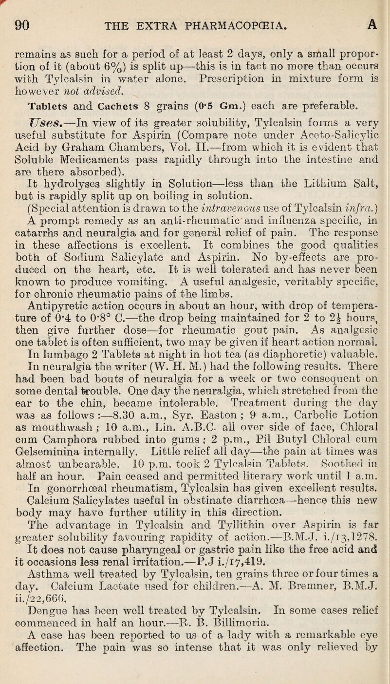 remains as such for a period of at least 2 days, only a small propor¬ tion of it (about 6%) is split up—this is in fact no more than occurs with Tylcalsin in water alone. Prescription in mixture form is however not advised. Tablets and Cachets 8 grains (0-5 Gm.) each are preferable. JJses.—In view of its greater solubility, Tylcalsin forms a very useful substitute for Aspirin (Compare note under Aceto-Salicylic Acid by Graham Chambers, Vol. II.—from which it is evident that Soluble Medicaments pass rapidly through into the intestine and are there absorbed). It hydrolyses slightly in Solution—less than the Lithium Salt, but is rapidly split up on boiling in solution. (Special attention is drawn to the intravenous use of Tylcalsin infra.) A prompt remedy as an anti-rheumatic and influenza specific, in catarrhs and neuralgia and for general relief of pain. The response in these affections is excellent. It combines the good qualities both of Sodium Salicylate and Aspirin. No by-effects are pro¬ duced on the heart, etc. It is well tolerated and has never been known to produce vomiting. A useful analgesic, veritably specific, for chronic rheumatic pains of the limbs. Antipyretic action occurs in about an hour, with drop of tempera¬ ture of 0'4 to 0*8° C.—the drop being maintained for 2 to 2\ hours, then give further dose—for rheumatic gout pain. As analgesic one tablet is often sufficient, two may be given if heart action normal. In lumbago 2 Tablets at night in hot tea (as diaphoretic) valuable. In neuralgia the writer (W. H. M.) had the following results. There had been bad bouts of neuralgia for a week or two consequent on some dental trouble. One day the neuralgia, which stretched from the ear to the chin, became intolerable. Treatment during the clay was as follows :—-8.30 a.m., Syr. Easton ; 9 a.m., Carbolic Lotion as mouthwash ; 10 a.m., Lin. A.B.C. all over side of face, Chloral cum Camphora rubbed into gums ; 2 p.m., Pil Butyl Chloral cum Gelseminina internally. Little relief all day—the pain at times was almost unbearable. 10 p.m. took 2 Tylcalsin Tablets. Soothed in half an hour. Pain ceased and permitted literary work until 1 a.m. In gonorrhoeal rheumatism, Tylcalsin has given excellent results. Calcium Salicylates useful in obstinate diarrhoea—hence this new body may have further utility in this direction. The advantage in Tylcalsin and Tyllithin over Aspirin is far greater solubility favouring rapidity of action.—B.M.J. i./i3,1278. It does not cause pharyngeal or gastric pain like the free acid and it occasions less renal irritation.—P.J i./i7,419. Asthma well treated by Tylcalsin, ten grains three or four times a day. Calcium Lactate used for children.—A. M. Bremner, B.M.J. ii./22,66G. Dengue has been well treated by Tylcalsin. In some cases relief commenced in half an hour.—R. B. Billimoria. A case has been reported to us of a lady with a remarkable eye affection. The pain was so intense that it was only relieved by