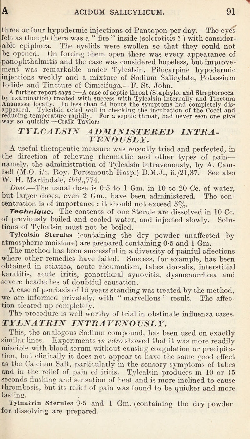 three or four hypodermic injections of Pantopon per day. The eyes felt as though there was a “ fire ” inside (sclerotitis ? ) with consider¬ able epiphora. The eyelids were swollen so that they could not be opened. On forcing them open there was every appearance of panophthalmitis and the case was considered hopeless, but improve¬ ment was remarkable under Tylcalsin, Pilocarpine hypodermic injections weekly and a mixture of Sodium Salicylate, Potassium Iodide and Tincture of Cimicifuga.—F. St. John. A further report says :—A case of septic throat (Staphylo. and Streptococca by examination) treated with success with Tylcalsin internally and Tinctura Ananassae locally. In less than 24 hours the symptoms had completely dis¬ appeared. Tylcalsin acted well in checking the incubation of the Cocci and reducing temperature rapidly. For a septic throat, had never seen one give way so quickly—Craik Tavlor^ TYLCALSIN ADMINISTERED INTRA¬ VENOUSLY. A useful therapeutic measure was recently tried and perfected, in the direction of relieving rheumatic and other types of pain— namely, the administration of Tylcalsin intravenously, by A. Cam¬ bell (M.O. i/c. Roy. Portsmouth Idosp.) R.M.J., ii./21,37. See also W. H. Martin dale, ibid. ,77 4. Dose.—The usual dose is 0-5 to 1 Gm. in 10 to 20 Cc. of water, but larger doses, even 2 Gm., have been administered. The con¬ centration is of importance ; it should not exceed 5%. Technique. The contents of one Sterule are dissolved in 10 Cc. of previously boiled and cooled water, and injected slowly. Solu¬ tions of Tylcalsin must not be boiled. Tylcalsin Sterules (containing the dry powder unaffected by atmospheric moisture) are prepared containing 0-5 and 1 Gm. The method has been successful in a diversity of painful affections where other remedies have failed. Success, for example, has been obtained in sciatica, acute rheumatism, tabes dorsalis, interstitial keratitis, acute iritis, gonorrhoeal synovitis, dysmenorrhoea and severe headaches of doubtful causation. A case of psoriasis of 15 years standing was treated by the method, we are informed privately, with “ marvellous ” result. The affec¬ tion cleared up completely. The procedure is well worthy of trial in obstinate influenza cases. TYLNATRIN INTRAVENOUSLY. This, the analogous Sodium compound, has been used on exactly similar lines. Experiments in vitro showed that it was more readily miscible with blood serum without causing coagulation or precipita¬ tion, but clinically it does not appear to have the same good effect as the Calcium Salt, particularly in the sensory symptoms of tabes and in the relief of pain of iritis. Tylcalsin produces in 10 or 15 seconds flushing and sensation of heat and is more inclined to cause thrombosis, but its relief of pain was found to be quicker and more lasting. Tylnatrin Sterules 0-5 and 1 Gm. (containing the dry powder for dissolving are prepared.