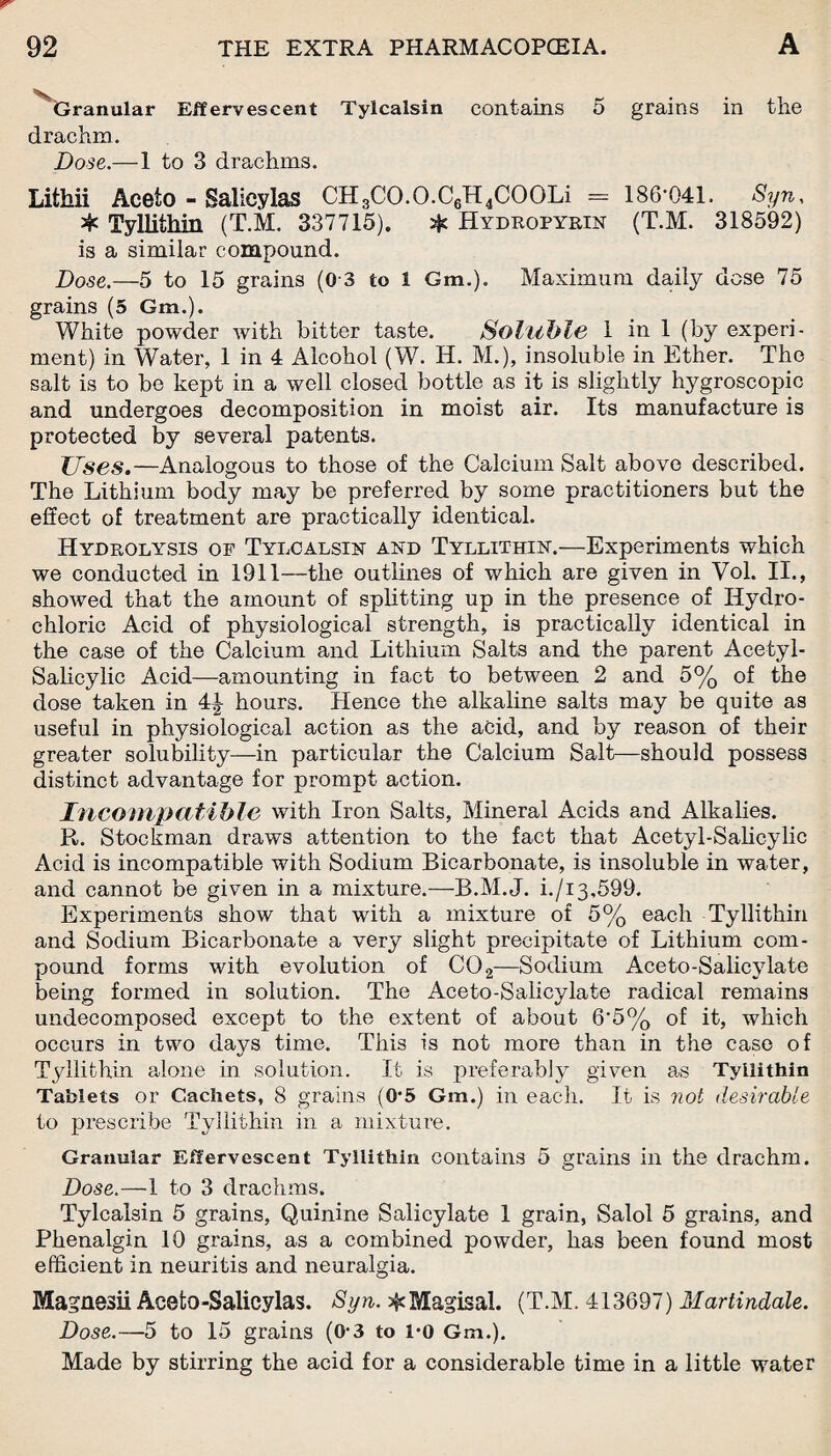 Granular Effervescent Tylcalsin contains 5 grains in the drachm. Dose.— 1 to 3 drachms. Lithii Aceto - Salicylas CH3CO.O.C6H4COOLi = 186*041. Syn, * Tyllithin (T.M. 337715). * Hydropyrin (T.M. 318592) is a similar compound. Dose.—5 to 15 grains (0 3 to 1 Gm.), Maximum daily dose 75 grains (5 Gm.). White powder with bitter taste. Soluble 1 in 1 (by experi¬ ment) in Water, 1 in 4 Alcohol (W. H. M.), insoluble in Ether. The salt is to be kept in a well closed bottle as it is slightly hygroscopic and undergoes decomposition in moist air. Its manufacture is protected by several patents. Uses.—Analogous to those of the Calcium Salt above described. The Lithium body may be preferred by some practitioners but the effect of treatment are practically identical. Hydrolysis op Tylcalsin and Tyllithin.—Experiments which we conducted in 1911—the outlines of which are given in Vol. II., showed that the amount of splitting up in the presence of Hydro¬ chloric Acid of physiological strength, is practically identical in the case of the Calcium and Lithium Salts and the parent Acetyl- Salicylic Acid—amounting in fact to between 2 and 5% of the dose taken in 4| hours. Hence the alkaline salts may be quite as useful in physiological action as the acid, and by reason of their greater solubility—in particular the Calcium Salt—should possess distinct advantage for prompt action. Incompatible with Iron Salts, Mineral Acids and Alkalies. R. Stockman draws attention to the fact that Acetyl-Salicylic Acid is incompatible with Sodium Bicarbonate, is insoluble in water, and cannot be given in a mixture.—B.M.J. i./i3,599. Experiments show that with a mixture of 5% each Tyllithin and Sodium Bicarbonate a very slight precipitate of Lithium com¬ pound forms with evolution of CO 2—Sodium Aceto-Salicylate being formed in solution. The Aceto-Salicylate radical remains undecomposed except to the extent of about 6'5% of it, which occurs in two days time. This is not more than in the case of Tyllithin alone in solution. It is preferably given as Tyllithin Tablets or Cachets, 8 grains (0*5 Gm.) in each. It is not desirable to prescribe Tyllithin in a mixture. Granular Effervescent Tyllithin contains 5 groans in the drachm. Dose.—1 to 3 drachms. Tylcalsin 5 grains, Quinine Salicylate 1 grain, Salol 5 grains, and Phenalgin 10 grains, as a combined powder, has been found most efficient in neuritis and neuralgia. Magnssii Acefco-Salicylas. Syn. ^Magisal. (T.M. 413697) Martindale. Dose.—5 to 15 grains (0-3 to i*o Gm.). Made by stirring the acid for a considerable time in a little water