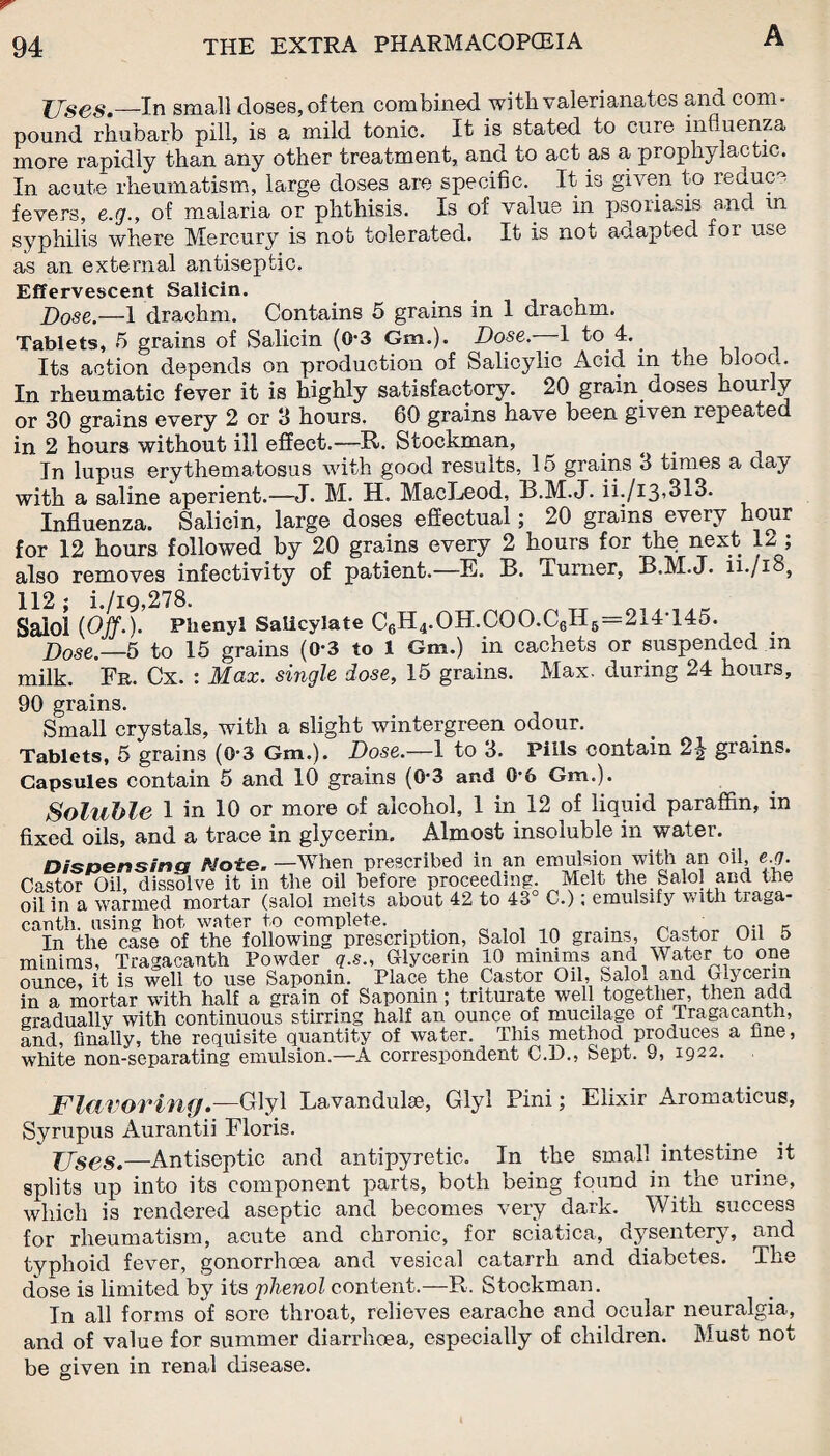 TJses.~~In small closes, often combined, witb valerianates and com¬ pound rhubarb pill, is a mild tonic. It is stated to cure influenza more rapidly than any other treatment, and to act as a prophylactic. In acute rheumatism, large doses are specific. It is given to reduce fevers, e.g., of malaria or phthisis. Is of value in psoriasis and m syphilis where Mercury is not tolerated. It is not adapted ior use as an external antiseptic. Effervescent Salicin. Dose.—1 drachm. Contains 5 grains in 1 drachm. Tablets, 5 grains of Salicin (0-3 Gm.). Dose— 1 to 4. Its action depends on production of Salicylic Acid m the blood. In rheumatic fever it is highly satisfactory. 20 grain doses hourly or 30 grains every 2 or 3 hours. 60 grains have been given repeate in 2 hours without ill effect.—R. Stockman, ... In lupus erythematosus with good results, 15 grains 3 times a day with a saline aperient.-—J. M. H. MacLeod, B.M.J. ii./i3,313. Influenza. Salicin, large doses effectual; 20 grains every hour for 12 hours followed by 20 grains every 2 hours for the next 12 ; also removes infectivity of patient.—E. B. lurner, B.M.J. li./io, 112: i./iq,278. Saiol {Off.). Phenyl Salicylate C6H4.OH.COO.C6H6=214T45. # Dose._5 to 15 grains (0-3 to 1 Gm.) in cachets or suspended m milk. Fit. Cx. : Max. single dose, 15 grains. Max. during 24 hours, 90 grains. Small crystals, with a slight wintergreen odour. Tablets, 5 grains (O'3 Gm.). Dose.—1 to 3. Pills contain 2J grains. Capsules contain 5 and 10 grains (0-3 and 0-6 Gm.). Soluble 1 in 10 or more of alcohol, 1 in 12 of liquid paraffin, in fixed oils, and a trace in glycerin. Almost insoluble in water. Dispensing /Vote. —When prescribed in an emulsion with an oil, e.q. Castor Oil, dissolve it in the oil before proceeding. Melt the Saiol and the oil in a wanned mortar (saiol melts about 42 to 43 C.); emulsify with traga- canth. using hot water to complete. . . nn K In the case of the following prescription, Saiol 10 grains, Castor Oil 5 minims, Tragacanth Powder g.s., Glycerin 10 minims ana Water to one ounce, it is well to use Saponin. Place the Castor Oil, Salo. and Glycerin in a mortar with half a grain of Saponin ; triturate well together, then add gradually with continuous stirring half an ounce of mucilage of Tragacanth, and, finally, the requisite quantity of water. This method produces a fine, white non-separating emulsion.—A correspondent C.D.5 Sept. 9, 1922. Flavoring.—Glyl Lavandulae, Glyl Pini; Elixir Aromaticus, Syrupus Aurantii Floris. JJses.—Antiseptic and antipyretic. In the small intestine it splits up into its component parts, both being found in the urine, which is rendered aseptic and becomes very dark. With success for rheumatism, acute and chronic, for sciatica, dysentery, and typhoid fever, gonorrhoea and vesical catarrh and diabetes. The dose is limited by its phenol content.—R. Stockman. In all forms of sore throat, relieves earache and ocular neuralgia, and of value for summer diarrhoea, especially of children. Must not be given in renal disease.