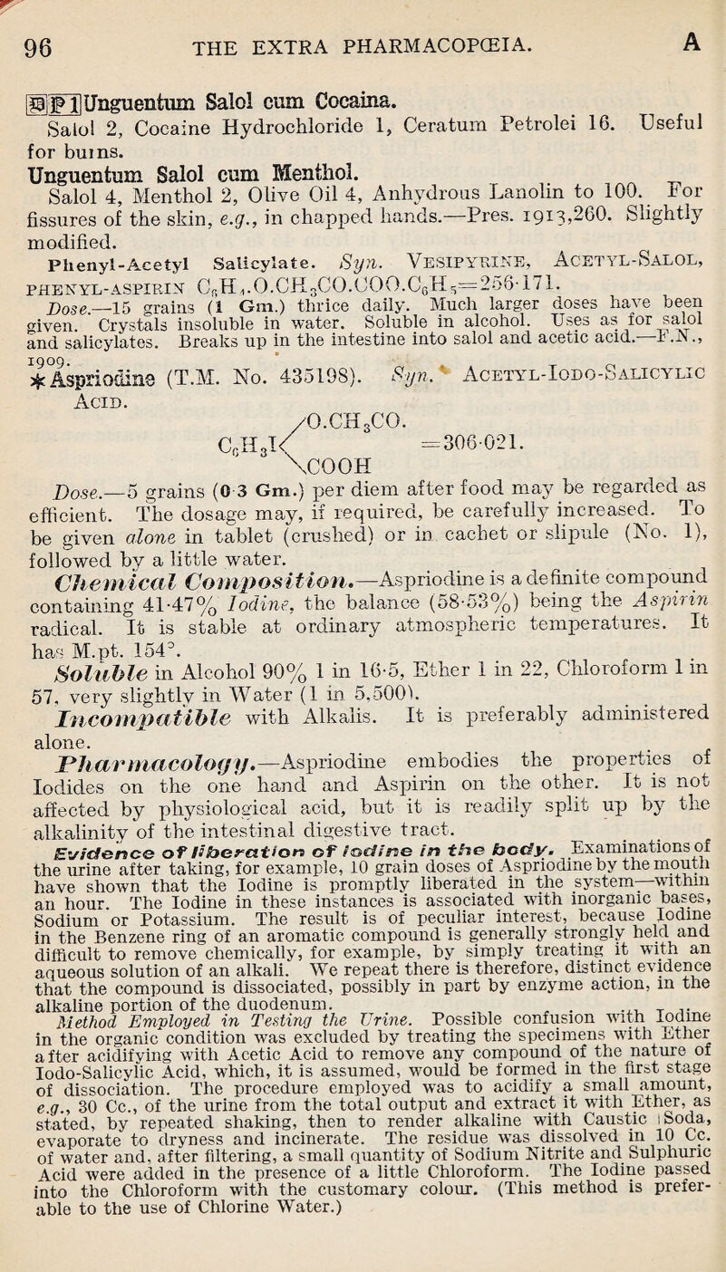 HilFil Ungnentum Salol cum Cocaina. Salo! 2, Cocaine Hydrochloride 1, Cera turn Petrolei 16. Useful for bums. Unguentum Salol cum Menthol. Salol 4, Menthol 2, Olive Oil 4, Anhydrous Lanolin to 100. -tor- fissures of the skin, e.g., in chapped hands.—Pres. 1913,260. Slightly modified. Phenyl-Acetyl Salicylate. Syn. VeSIPYRINE, AcetyL-SaLOL, phenyl-aspirin C^H^.O.CHgCO.OOO.OgH5=256T71. Dose,—-15 grains (1 G111.) thrice daily. Much larger doses have been given. Crystals insoluble in water. Soluble in alcohol. Uses as for salol and salicylates. Breaks up in the intestine into salol and acetic acid, t .JN 1909. T Aspriodins (T.M. No. 435198). Syn. Acetyl-Iodo-ualicylic Acid. /O.CH3CO. CcH3I< =306-021. \COOH Dose.—5 grains (0 3 Gm.) per diem after food may be regarded as efficient. The dosage may, if required, be carefully increased. To be given alone in tablet (crushed) or in cachet or slipule (No. 1), followed by a little water. Chemical Composition.— Aspriodine is a definite compound containing 41-47% Iodine, the balance (58-53%) being the Aspirin radical. It is stable at ordinary atmospheric temperatures. It has M.pt. 154°. Soluble in Alcohol 90% 1 in 16-5, Ether 1 in 22, Chloroform 1 in 57, very slightlv in Water (1 in 5,500). Incompatible with Alkalis. It is preferably administered alone. Pharmacology.—Aspriodine embodies the properties of Iodides on the one hand and Aspirin on the other. It is not affected by physiological acid, but it is readily split up by the alkalinity of the intestinal digestive tract. Evidence of liberation of iodine in the body. Examinations of the urine after taking, for example, 10 grain doses of Aspriodine by the mouth have shown that the Iodine is promptly liberated in the system—within an hour. The Iodine in these instances is associated with inorganic bases, Sodium or Potassium. The result is of peculiar interest, because Iodine in the Benzene ring of an aromatic compound is generally strongly held and difficult to remove chemically, for example, by simply treating it with an aqueous solution of an alkali. We repeat there is therefore, distinct evidence that the compound is dissociated, possibly in part by enzyme action, m the alkaline portion of the duodenum. , „ . ... T Method Employed in Testing the Urine. Possible confusion with Iodine in the organic condition was excluded by treating the specimens with Ather after acidifying with Acetic Acid to remove any compound of the nature of Iodo-Salicylic Acid, which, it is assumed, would be formed in the first stage of dissociation. The procedure employed was to acidify a small amount, e.g., 30 Cc., of the urine from the total output and extract it with Ether, as stated, by repeated shaking, then to render alkaline with Caustic I Soda, evaporate to dryness and incinerate. The residue was dissolved in 10 Cc. of water and, after filtering, a small quantity of Sodium Nitrite and Sulphuric Acid were added in the presence of a little Chloroform. The Iodine passed into the Chloroform with the customary colour. (This method is prefer¬ able to the use of Chlorine Water.)