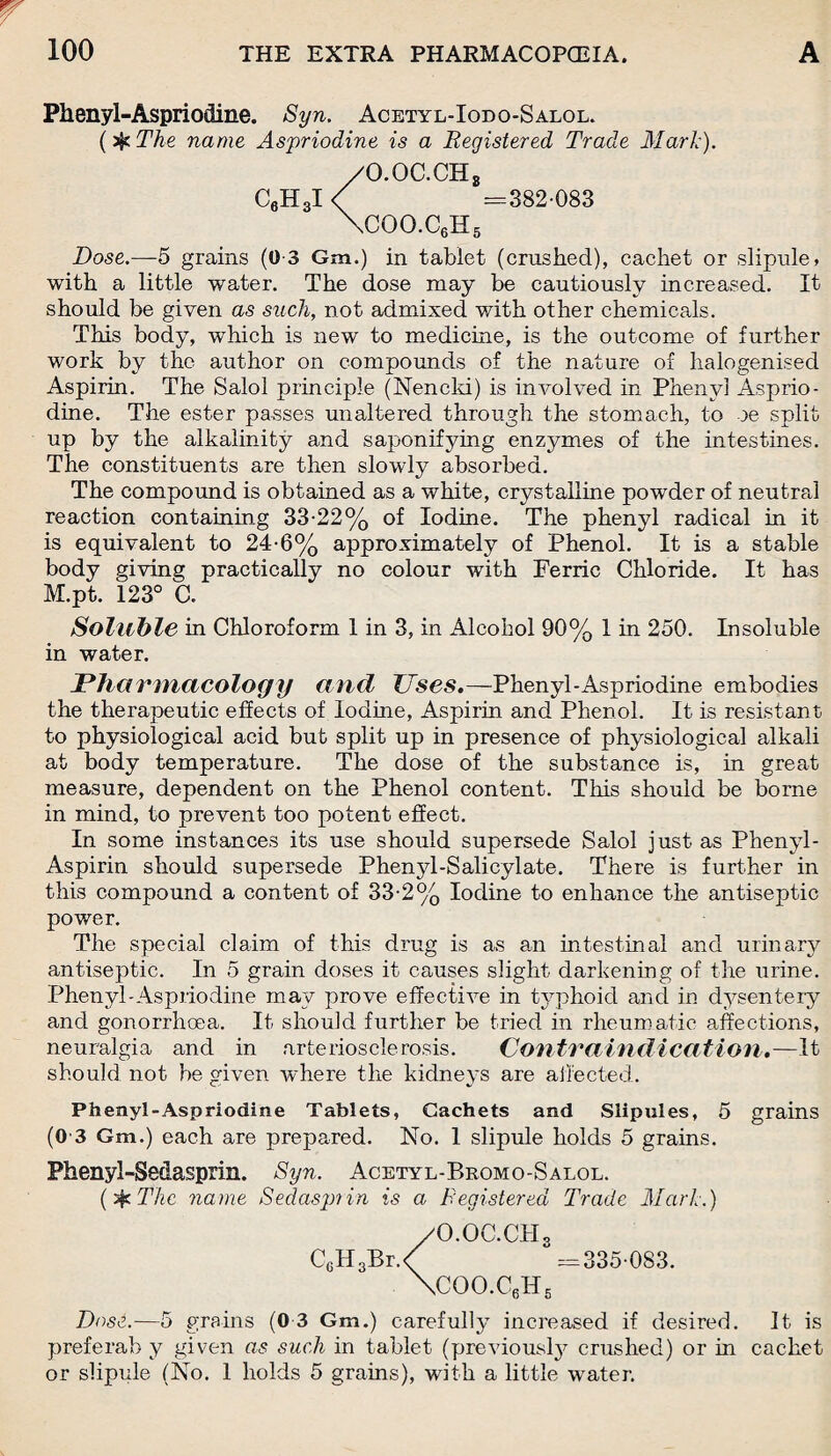 Phenyl-Aspriodine. Syn. Acetyl-Iodo-Salol. ($tThe name Aspriodine is a Registered Trade Mark). /O.OC.CH3 C6H3I < =382-083 \coo.c6h5 Dose.—5 grains (0-3 Gm.) in tablet (crushed), cachet or slipule, with a little water. The dose may be cautiously increased. It should be given as such, not admixed with other chemicals. This body, which is new to medicine, is the outcome of further work by the author on compounds of the nature of halogenised Aspirin. The Salol principle (Nencki) is involved in Phenyl Asprio- dine. The ester passes unaltered through the stomach, to oe split up by the alkalinity and saponifying enzymes of the intestines. The constituents are then slowly absorbed. The compound is obtained as a white, crystalline powder of neutral reaction containing 33-22% of Iodine. The phenyl radical in it is equivalent to 24-6% approximately of Phenol. It is a stable body giving practically no colour with Ferric Chloride. It has M.pt. 123° a Soluble in Chloroform 1 in 3, in Alcohol 90% 1 in 250. Insoluble in water. Pharmacology ancl Uses.—-Phenyl-Aspriodine embodies the therapeutic effects of Iodine, Aspirin and Phenol. It is resistant to physiological acid but split up in presence of physiological alkali at body temperature. The dose of the substance is, in great measure, dependent on the Phenol content. This should be borne in mind, to prevent too potent effect. In some instances its use should supersede Salol just as Phenyl- Aspirin should supersede Phenyl-Salicylate. There is further in this compound a content of 33-2% Iodine to enhance the antiseptic power. The special claim of this drug is as an intestinal and urinary antiseptic. In 5 grain doses it causes slight darkening of the urine. Phenyl-Aspriodine may prove effective in typhoid and in dysentery and gonorrhoea. It should further be tried in rheumatic affections, neuralgia and in arteriosclerosis. Contraindication.—It should not be given where tlie kidneys are affected. Phenyl-Aspriodine Tablets, Cachets and Slipules, 5 grains (0 3 Gm.) each are prepared. No. 1 slipule holds 5 grains. Phenyl-Se&asprin. Syn. Acetyl-Bromo-Salol. (if The name Sedas pi in is a Registered Trade Mark.) /O.OC.CH3 C6H3Br.< =335-083. \COO.C6H5 Dose.—5 grains (0 3 Gm.) carefully increased if desired. It is preferab y given as such in tablet (previous^ crushed) or in cachet or slipule (No. 1 holds 5 grains), with a little water.