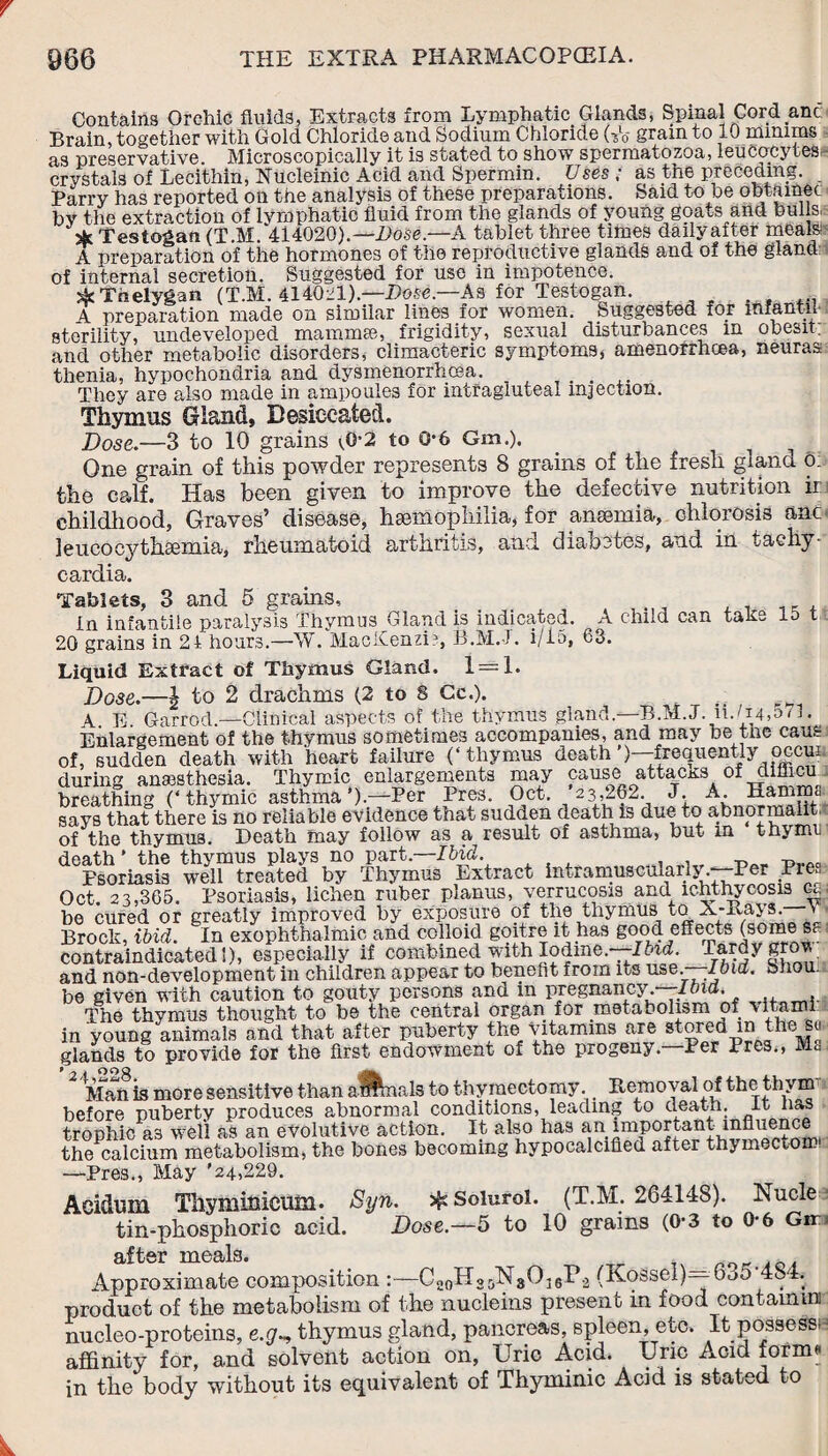 Contains Orchic fluids, Extracts from Lymphatic Glands, Spinal Cord.anc Brain, together with Gold Chloride and Sodium Chloride U6 gram to 10 minims as preservative. Microscopically it is stated to show spermatozoa, leucocytes crystals of Lecithin, Nucleinic Acid and Spermin. Uses ; as the preceding. Parry has reported on the analysis of these preparations. Said to be oblftinet bv the extraction of lymphatic fluid from the glands of young goats and bulls, & Testogan (T.M. 414020).—Bose.—A tablet three times dailyafter meals A preparation of the hormones of the reproductive glands and of the gland: of internal secretion. Suggested for use in impotence. skThelygan (T.M. 414021).—Dose.—As for Testogan. A preparation made on similar lines for women. Suggested for mfantn sterility, undeveloped mammas, frigidity, sexual disturbances m obesit. and other metabolic disorders, climacteric symptoms, amenorrhcea, neuras thenia, hypochondria and dysmenorrhoea. They are also made in ampoules for intragluteax injection. Thymus Gland, Desiccated. Dose.—3 to 10 grains \0-2 to 0-6 Gm,). ^ One grain of this powder represents 8 grains of the fresh giana o: the calf. Has been given to improve the defective nutrition ir childhood, Graves’ disease, hemophilia, for anemia, chlorosis anc leucocythemia, rheumatoid arthritis, and diabetes, and in tachy¬ cardia. Tablets, 3 and 5 grains. In infantile paralysis Thymus Gland is indicated. A child can take 15 t 20 grains in 2 4 hours.—-W. MacKenzi?, B.M.-l. i/15, 63. Liquid Extract of Thymus Gland. 1 = 1. Dose.—| to 2 drachms (2 to 8 Cc.). 4 E Garrod.—Clinical aspects of the thymus gland.—B.M.J. iUi4,5M. Enlargement of the thymus sometimes accompanies, and may be the cans of, sudden death with heart failure (‘thymus death’)—frequently occui during anesthesia. Thymic enlargements may cause attacks of dillicu breathing (‘thymic asthma’).—Per Pres. Oct. 23,262. J. A. Hamms says that there is no reliable evidence that sudden death is due to abnormaiit of the thymus. Death may follow as a result of asthma, but in tnymr death’ the thymus plays no part.—Did. Psoriasis well treated by Thymus Extract hu,ramuscuiari\. Per _Pr> Oct. 23,365. Psoriasis, lichen ruber planus, verrucosis and lchthycosis be cured or greatly improved by exposure of the thymus to A-liays. \ Brock, ibid. In exophthalmic and colloid goitre it has good effects (some Sc- contraindicated!), especially if combined with Iodine. Ibid. Tardy gro and non-development in children appear to benefit from its use. Ibid. bnou.. be given with caution to gouty persons and in pregnancy —Ifnd. The thvmus thought to be the central organ for metabolism of \itami in young animals and that after puberty the vitamins are stored in the su glands to provide for tho first endowment of the progeny* Per Pres., ft g Man is more sensitive than affinals to thymectomy. _ Removal of the thvm before puberty produces abnormal conditions, leading to death. It has trophic as well as an evolutive action. It also has an important influence the calcium metabolism, the bones becoming hypocalcifled after thymectoroi —Pres., May '24,229. Acidum Thymmicum. Syn. % Soluroi. (T.M. 264148). Nucle tin-phosphoric acid. Dose.—5 to 10 grains (0*3 to 0-6 Gin after meals. 4 e /Approximate composition :—Co0H25N30]sP2 (KoSsel) 6<jO 48- . product of the metabolism of the nucleins present in food containing nucleo-proteins, e.g~, thymus gland, pancreas, spleen, etc. It possess^ affinity for, and solvent action on, Uric Acid. Uric Acid forms in the body without its equivalent of Thyminic Acid is stated to