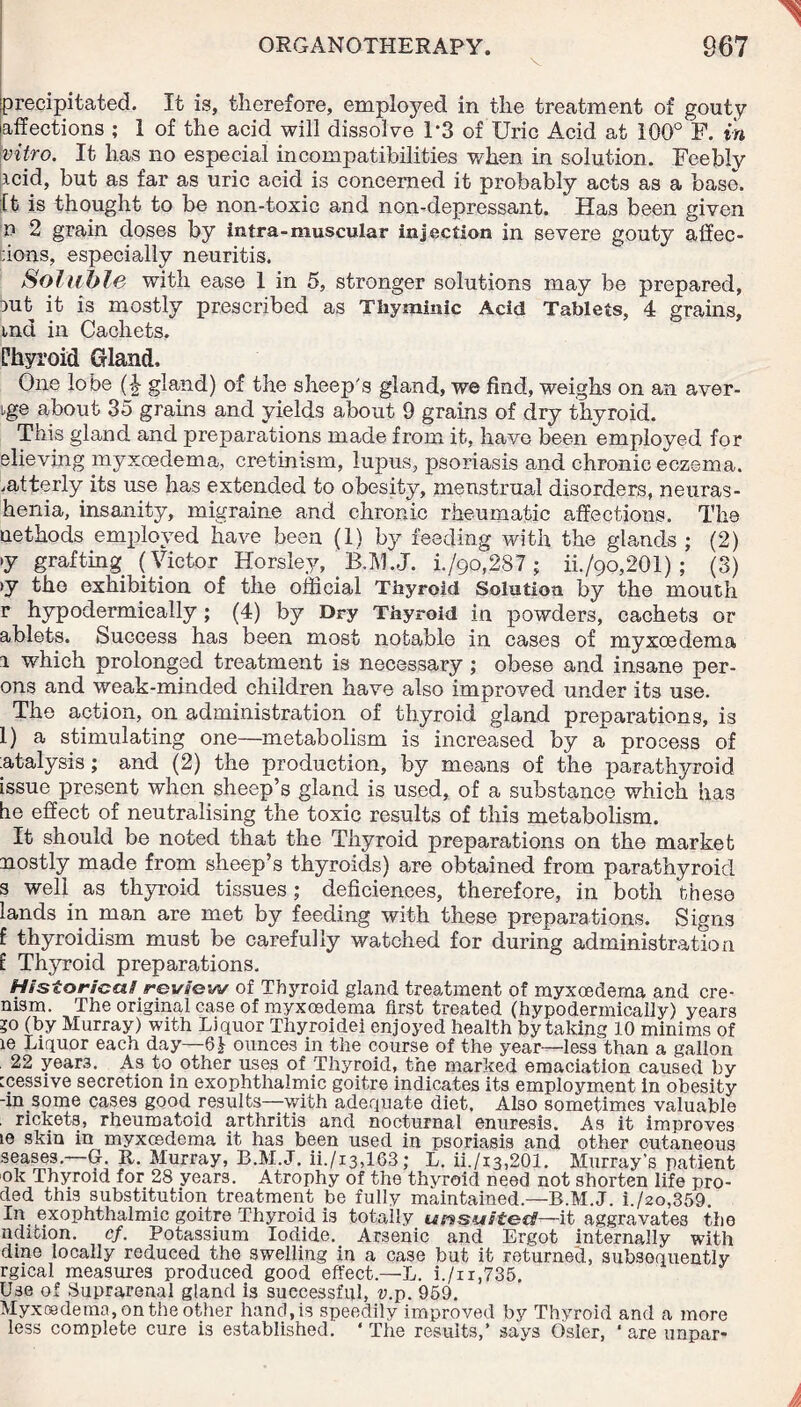V precipitated. It is, therefore, employed in the treatment of gouty affections ; 1 of the acid will dissolve 1*3 of Uric Acid at 100° F. in vitro. It has no especial incompatibilities when in solution. Feebly icid, but as far as uric acid is concerned it probably acts as a base. It is thought to be non-toxic and non-depressant. Has been given n 2 grain doses by intra-muscular injection in severe gouty affec¬ tions, especially neuritis. Soluble with ease 1 in 5, stronger solutions may be prepared, iut it is mostly prescribed as Thyminic Acid Tablets, 4 grains, met in Cachets. Phyroid Gland. One lobe (£ gland) of the sheep's gland, we find, weighs on an aver¬ age about 35 grams and yields about 9 grains of dry thyroid. This gland and preparations made from it, have been employed for elieving myxoedema, cretinism, lupus, psoriasis and chronic eczema, .atterly its use has extended to obesity, menstrual disorders, netiras- henia, insanity, migraine and chronic rheumatic affections. The uethods employed have been (1) by feeding with the glands ; (2) *y grafting (Victor Horsley, . B.M.J. i./90,287 ; ii./9o,201) ; (3) >y the exhibition of the official Thyroid Solution by the mouth r hypodermically; (4) by Dry Thyroid in powders, cachets or ablets. Success has been most notable in cases of myxoedema i which prolonged treatment is necessary; obese and insane per- ons and weak-minded children have also improved under its use. The action, on administration of thyroid gland preparations, is 1) a stimulating one—metabolism is increased by a process of :atalysis; and (2) the production, by means of the parathyroid issue present when sheep’s gland is used, of a substance which has be effect of neutralising the toxic results of this metabolism. It should be noted that the Thyroid preparations on the market mostly made from sheep’s thyroids) are obtained from parathyroid s well as thyroid tissues ; deficiences, therefore, in both these lands in man are met by feeding with these preparations. Signs f thyroidism must be carefully watched for during administration E Thyroid preparations. Historical review of Thyroid gland treatment of myxoedema and cre- nism. The original case of myxoedema first treated (hypodermically) years ?o (by Murray) with Liquor Thyroidei enjoyed health by taking 10 minims of le Liquor each day—Q} ounces in the course of the year—less than a gallon 22 year3. As to other uses of Thyroid, the marked emaciation caused by tcessive secretion in exophthalmic goitre indicates its employment in obesity -in some cases good results—with adequate diet. Also sometimes valuable . rickets, rheumatoid arthritis and nocturnal enuresis. As it improves le skin in myxcedema it has been used in psoriasis and other cutaneous seases—G. It. Murray, B.M.J. ii./i3,163; L. ii./i3,201. Murray’s patient ok Thyroid for 28 years. Atrophy of the thyroid need not shorten life pro- ded this substitution treatment jbe fully maintained—B.M.J. i./2o,359. In_ exophthalmic goitre Thyroid is totally umsaited!—it aggravates the nclifcion. cf. Potassium Iodide._ Arsenic and Ergot internally with dine locally reduced the swelling in a case but it returned, subsequently rgical measures produced good effect.—L. i./n,735. Use of Suprarenal gland is successful, u.p. 959. Myxcedema, on the other hand, is speedily improved by Thyroid and a more less complete cure is established. ‘ The results,’ says Osier, ‘ are unpar-