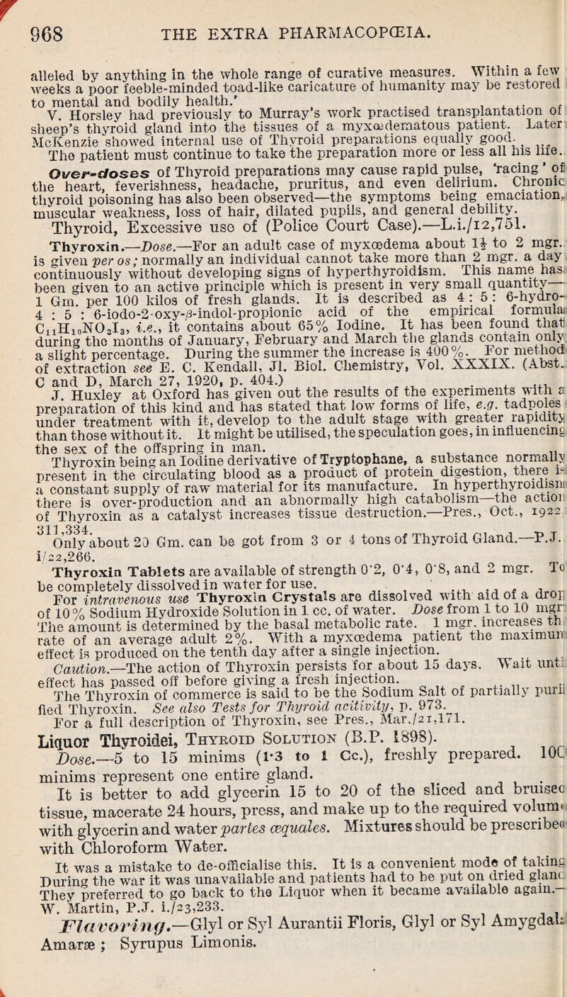 alleled by anything in the whole range of curative measures. Within a few weeks a poor feeble-minded toad-like caricature of humanity may be restored to mental and bodily health.’ . J . , ,. , V. Horsley had previously to Murray s work practised transplantation of sheep’s thyroid gland into the tissues of a myxedematous patient. Later McKenzie showed internal use of Thyroid preparations equally good. The patient must continue to take the preparation more or less all his life. Over-doses of Thyroid preparations may cause rapid pulse, ‘racing ’ of the heart, feverishness, headache, pruritus, and even delirium. Chronic thyroid poisoning has also been observed—the symptoms being emaciation* muscular weakness, loss of hair, dilated pupils, and general debility. Thyroid, Excessive use of (Police Court Case).—L.i./i2,/ol. Thyroxin.—Dose.—For an adult case of myxoedema about H to 2 mgr. is given per os; normally an individual cannot take more than 2.mgr. a day continuously without developing signs of hyperthyroidism. This name has. been given to an active principle which is present in very small quantity -• 1 Gm. per 100 kilos of fresh glands. It is described as 4 : 5 : 6-hydro- 4 • 5 : 6-iodo-2-oxy-/3-indol-propionic acid of the empirical formula) C, 1H10NO3I3, i.e., it contains about 65% Iodine. It has been found that during themonths of January, February and March the glands contain only a slight percentage. During the summer the increase is 400 %. For method of extraction see E. C. Kendall, Jl. Biol. Chemistry, \ol. XXXIX. (Abst. C and D, March 27, 1920, p. 404.) . , ... „ J. Huxley at Oxford has given out the results of the experiments with a preparation of this kind and has stated that 1owt forms of life, e.g. tadpoles under treatment with it, develop to the adult stage with greater rapidity than those without it. It might be utilised, the speculation goes, m influencing the sex of the offspring in man. Thyroxin being an Iodine derivative of Tryptophane, a substance normally present in the circulating blood as a product of protein digestion, there is a constant supply of raw material for its manufacture. In hyperthyroidism there is over-production and an abnormally high catabolism—the action of Thyroxin as a catalyst increases tissue destruction.—Pres., Oct., 1922. ^Only about 29 Gm. can be got from 3 or 4 tons of Thyroid Gland. P.J. i/22,266. Thyroxin Tablets are available of strength 0% 0‘4, 0'8, and 2 mgr. Ta be completely dissolved in water for use For intravenous use Thyroxin Crystals are dissolved with aid of a drop of 10 % Sodium Hydroxide Solution in 1 cc. of water. Dose from 1 to 10 mgr: The amount is determined by the basal metabolic rate. 1 mgr. increases th rate of an average adult 2%. With a myxoedema patient the maximun effect is produced^on the tenth day after a single injection. Caution—The action of Thyroxin persists for about 15 days. Wait unti effect has passed off before giving a fresh injection. The Thyroxin of commerce is said to be the Sodium Salt of partially punt fled Thyroxin. See also Tests for Thyroid acitivity, p. 973. For a full description of Thyroxin, see Pres., Mar./21,1,1. Liquor Thvroidei, Thyroid Solution (B.P. 1898). Dose.—5 to 15 minims (1*3 to 1 Cc.), freshly prepared. 101 minims represent one entire gland. It is better to add glycerin 15 to 20 of the sliced and bruisec tissue, macerate 24 hours, press, and make up to the required volunn with glycerin and water partes cequales. Mixtures should be prescribed with Chloroform Water. It was a mistake to de-olffcialise this. It is a convenient mod© of taking During the war it was unavailable and patients had to be put on dried glanc They preferred to go back to the Liquor when it became available again. W. Martin, P.J. i./23,233. Flavoring.—Glyl or Syl Aurantii Floris, Glyl or Syl Amygdak Amarse ; Syrupus Limonis.