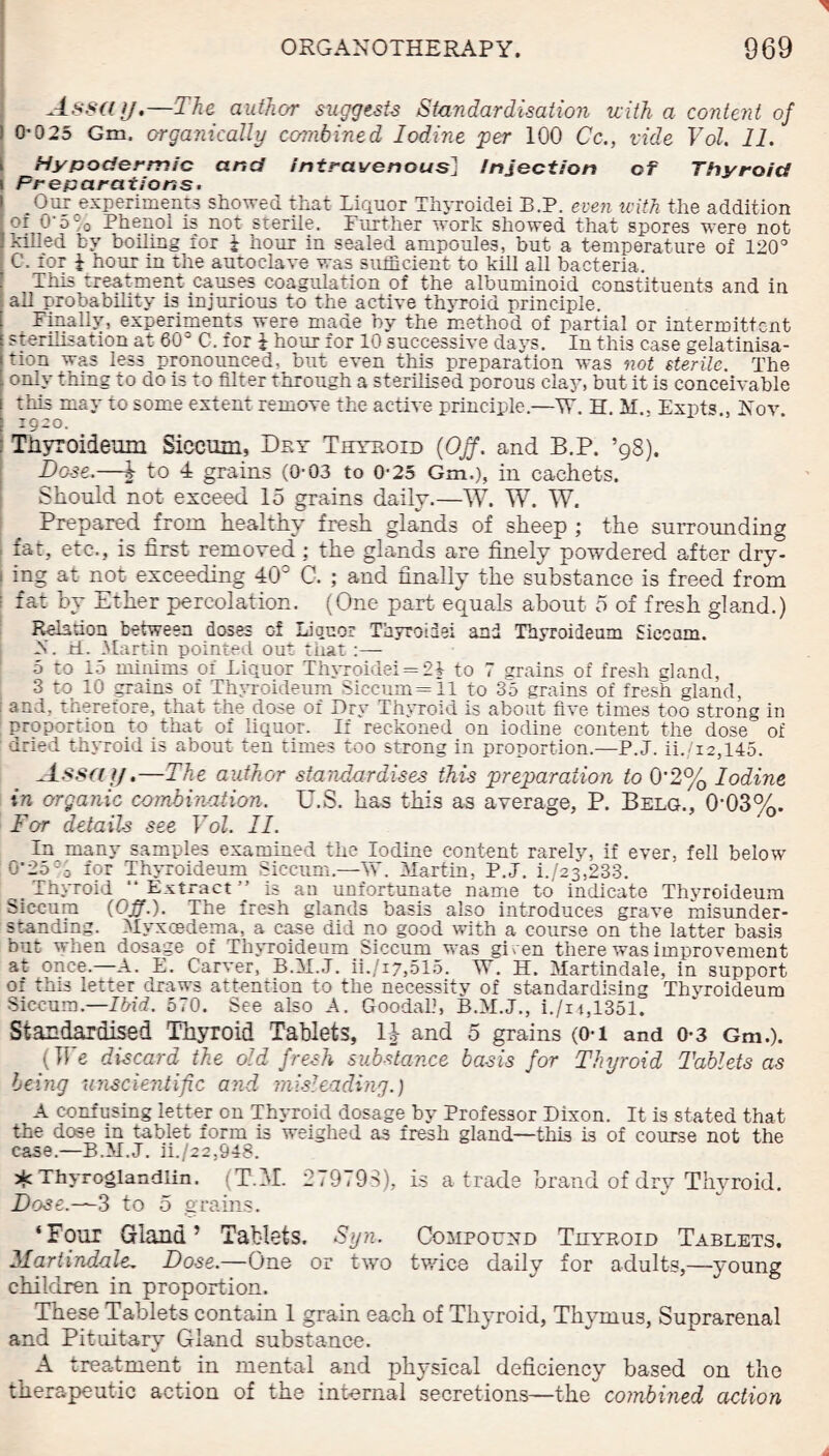 Assay.—The author suggests Standardisation with a content of ) 0-025 Gm. organically combined Iodine per 100 Cc., vide Vol. 11. I Hypodermic and intravenous] injection of Thyroid i Preparations. Our experiments showed that Liquor Thyroidei B.P. even with the addition of O' 5 % Phenol is not sterile. Further work showed that spores were not killed by boiling for i hour in sealed ampoules, but a temperature of 120° C. for i hour in the autoclave was sufficient to kill all bacteria. This treatment causes coagulation of the albuminoid constituents and in all probability is injurious to the active thyroid principle. Finally, experiments were made by the method of partial or intermittent sterilisation at 60° C. for 1 hour for 10 successive days. In this case gelatinisa- tion was less pronounced, but even this preparation was not sterile. The only thing to do is to filter through a sterilised porous clay, but it is conceivable i this may to some extent remove the active principle.—W. H. M., Expts Nov 1920. : Thyroideum Siccum, Dry Thyroid (Off. and B.P. ’98). Dose.—J to 4 grains (0-03 to 0-25 Gm.), in cachets. Should not exceed 15 grains daily.—W. W. TV. Prepared from healthy fresh glands of sheep ; the surrounding fat, etc., is first removed; the glands are finely powdered after dry- ! mg at not exceeding 40° C. ; and finally the substance is freed from ; fat by Ether percolation. (One part equals about 0 of fresh gland.) Relation between doses of Liouor Thyroidei and Thyroideum Siccnm. N. M. Martin pointed out that :— 5 to 15 minims of Liquor Thyroidei = 21 to 7 grains of fresh gland, 3 to 10 grains of Thyroideum Siecum=ll to 35 grains of fresh gland, | and. thereiore, that the dose of Dry Thyroid is about five times too strong in proportion to that of liquor. If reckoned on iodine content the dose of dried thyroid is about ten times too strong in proportion.—P.J. ii./i2,145. Assay.—The author standardises this preparation to 0’2% Iodine in organic combination. U.S. has this as average, P. Belg., 0'03%. For details see Vol. II. In many samples examined the Iodine content rarely, if ever, fell below 0’25 - 'o iot Thyroideum Siccum.—W. Martin, P.J. i./23,233. _ Thyroid Extract” is an unfortunate name to indicate Thyroideum Siccum {Off.). The fresh glands basis also introduces grave misunder¬ standing. Myxcedema, a case did no good with a course on the latter basis but when dosage of Thyroideum Siccum was gi ven there was improvement at once—A. E. Carver, P.M.J. ii./i7,515. W. H. Martindale, in support or this letter draws attention to the necessity of standardising Thyroideum Siccum.—Ibid. 570. See also A. Goodal.1, P.M.J., i./it,1351. Standardised Thyroid Tablets, 1^- and 5 grains (O-i and 0-3 Gm.). (The discard the old fresh substance basis for Thyroid Tablets as being ‘unscientific and mis1 ending.) A confusing letter on Thyroid dosage by Professor Dixon. It is stated that the dose in tablet form is weighed a3 fresh gland—this is of course not the case.—B.M.J. ii./22,948. ^ Thyroglandlin. (T.M. 279793), is a trade brand of dry Thyroid. Dose.—3 to 5 grains. ‘Four Gland’ Tablets. Syn. Compound Thyroid Tablets. Martindale. Dose.—One or two twice daily for adults,—young children in proportion. These Tablets contain 1 grain each of Thyroid, Thymus, Suprarenal and Pituitary Gland substance. A treatment in mental and physical deficiency based on the therapeutic action of the internal secretions—the combined action