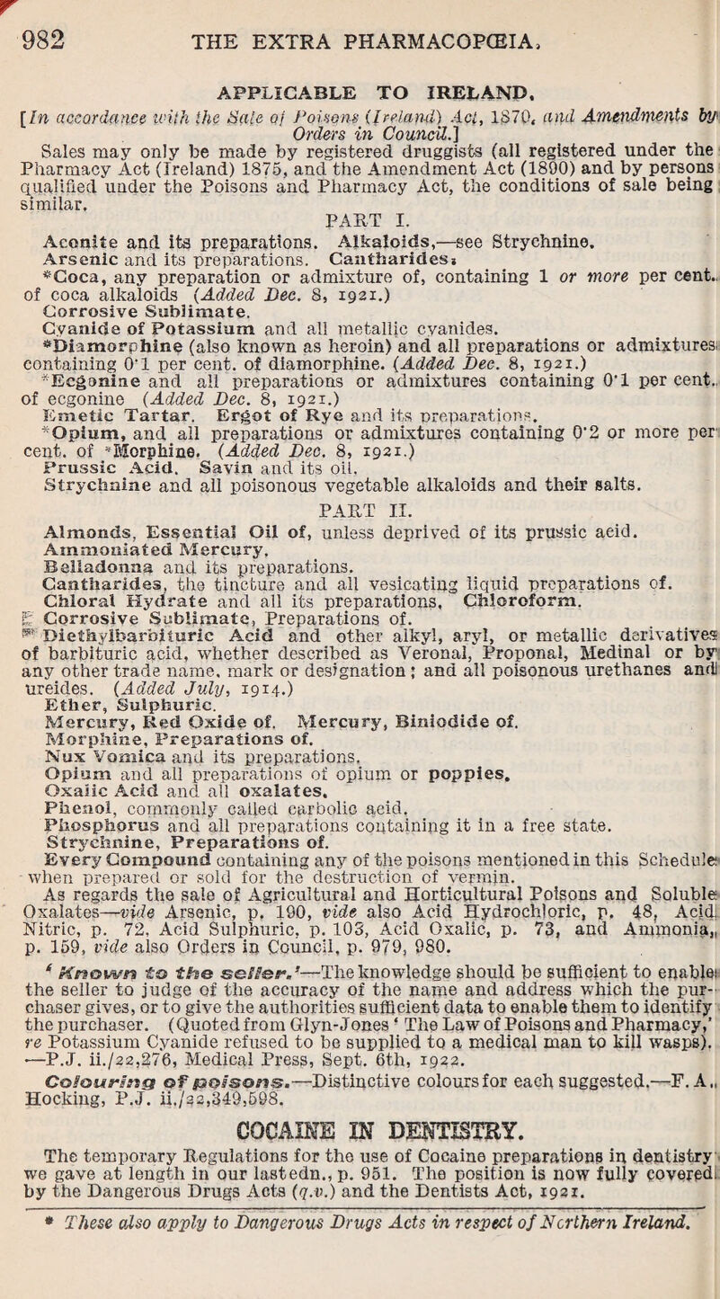 APPLICABLE TO IRELAND. [In accordance iviih the Sale 0/ Poisem (Ireland) Act, 1870, and Amendments by* Orders in Council.] Sales may only be made by registered druggists (all registered under the Pharmacy Act (Ireland) 1875, and the Amendment Act (1890) and by persons qualified under the Poisons and Pharmacy Act, the conditions of sale being similar. PART I. Aconite and its preparations. Alkaloids,—see Strychnine. Arsenic and its preparations. Cantharidesa *Coca, any preparation or admixture of, containing 1 or more per cent.. of coca alkaloids (Added Dec. 8, 1921.) Corrosive Sublimate. Cyanide of Potassium and all metallic cyanides. *biamorphine (also known as heroin) and all preparations or admixtures! containing 0T per cent, of diamorphine. (Added Dee. 8, 1921.) ■Ecgonine and all preparations or admixtures containing 0'1 per cent.. of ecgonine (Added Dec. 8, 1921.) Emetic Tartar. Ergot of Rye and its preparations. - Opium, and all preparations or admixtures containing O’2 or more per cent, of * Morphine. (Added Dec. 8, 1921.) Prussic Acid. Savin and its oil. Strychnine and all poisonous vegetable alkaloids and their salts. PART II. Almonds, Essential Oil of, unless deprived of its prussic acid. Ammoniated Mercury. Belladonna and its preparations. Caatharides. the tincture and all vesicating liquid preparations of. Chloral Hydrate and all its preparations. Chloroform, g Corrosive Sublimate, Preparations of. ** Diefhylbarbituric Acid and other alkyl, aryl, or metallic derivatives of barbituric acid, whether described as Veronal, Proponal, Medinal or by any other trade name, mark or designation ; and all poisonous urethanes andl ureides. (Added July, 1914.) Ether, Sulphuric. Mercury, Red Oxide of. Mercury, Biniodide of. Morphine, Preparations of. Nux Vomica and its preparations. Opium and all preparations of opium or poppies. Oxalic Acid and all oxalates. Phenol, commonly called carbolic acid. Phosphorus and all preparations containing it in a free state. Strychnine, Preparations of. Every Compound containing any of the poisons mentioned in this Schedule when prepared or sold for the destruction of vermin. As regards the sale of Agricultural and Horticultural Poisons and Soluble Oxalates—vide Arsenic, p. 190, vide also Acid Hydrochloric, p. 48, Acid. Nitric, p. 72, Acid Sulphuric, p. 103, Acid Oxalic, p. 73, and Ammonia,, p. 159, vide also Orders in Council, p. 979, 980. 6 Known to the seller.’—The knowledge should be sufficient to enable! the seller to judge of the accuracy of the name and address which the pur¬ chaser gives, or to give the authorities sufficient data to enable them to identify the purchaser. (Q uoted from Giyn-Jones - The Law of Poisons and Pharmacy,’ re Potassium Cyanide refused to be supplied to a medical man to kill wasps). •—P.J. ii./22,276, Medical Press, Sept. 6th, 1922. Colouring of poisons.—Distinctive colours for each suggested.—F. A„ Hocking, P.J. ii./a'a,349,598. COCAINE IN DENTISTRY. The temporary Regulations for the use of Cocaine preparations in dentistry we gave at length in our lastedn., p. 951. The position is now fully covered* by the Dangerous Drugs Acts (q.v.) and the Dentists Act, 1931. * These also apply to Dangerous Drugs Acts in respect of Northern Ireland.