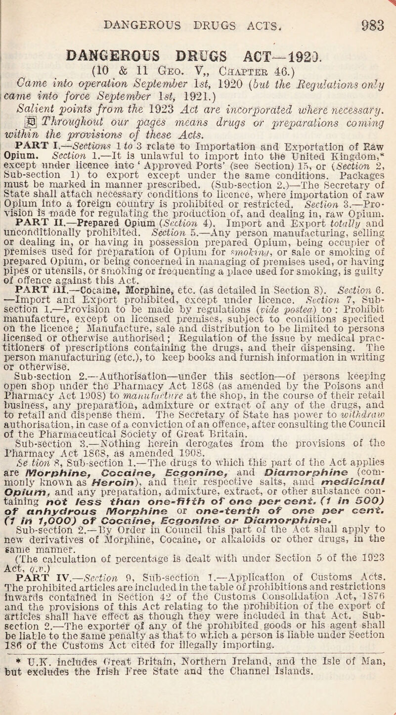 DANGEROUS DRUGS ACT—1923. (10 & 11 Geo. V„ Chapter 46.) Game into operation September 1st, 1920 (but the Regulations only came into force September lsf, 1921.) Salient points from the 1923 Act are incorporated where necessary. iP] Throughout our pages means drugs or preparations coming within the provisions of these Acts. PART I.—Sections 1 to 3 relate to Importation and Exportation of Eaw Opium. Section 1.—It is unlawful to import into the United Kingdom,* except under licence into ‘ Approved Ports’ (see Section) 15, or (Section 2, Sub-section 1) to export except under the same conditions. Packages must be marked in manner prescribed. (Sub-section 2.)—The Secretary of State shall attach necessary conditions to licence, where importation of raw Opium into a foreign country is prohibited or restricted. Section 3.—Pro¬ vision is made for regulating the production of, and dealing in, raw Opium. PART II.—Prepared Opium ( Section 4). Import and Export totally and unconditionally prohibited. Section 5.—Any person manufacturing, selling or dealing in, or having in possession prepared Opium, being occupier of premises used for preparation of Opium for wio'krna, or sale or smoking of prepared Opium, or being concerned in managing of premises used, or having pipes or utensils, or smoking or frequenting a place used for smoking, is guilty of offence against this Act. PART ill.—Cocaine, Morphine, etc. (as detailed in Section 8). Section 8. —Import and Export prohibited, except under licence. Section 7, Sub¬ section 1.—Provision to be made by regulations (vide ■posted) to : Prohibit manufacture, except on licensed premises, subject to conditions specified on the licence; Manufacture, sale and distribution to be limited to persons licensed or otherwise authorised; Regulation of the issue by medical prac¬ titioners of prescriptions containing the drugs, and their dispensing. The person manufacturing (etc.), to keep books and furnish information in writing or otherwise. Sub-section 2.—Authorisation—under this section—of persons keeping open shop under the Pharmacy Act 1808 (as amended by the Poisons and Pharmacy Act 1908) to manufacture at the shop, in the course of their retail business, any preparation, admixture or extract of any of the drugs, and to retail and dispense them. The Secretary of State has power to withdraw authorisation, in case of a conviction of an offence, after consulting the Council of the Pharmaceutical Society of Great Britain. Sub-section 3.—Nothing herein derogates from the provisions of the Pharmacy Act 1868, as amended 1908. Se tio?i 8, Sub-section 1.—The drugs to which this part of the Act applies are Morphine, Cocaine, Ecgonine, and Diamorphine (com¬ monly known as Heroin), and their respective salts, amd medicinal Opium, and any preparation, admixture, extract, or other substance con¬ taining not less than one-fifih of one per cent. (1 in 500) of anhydrous Morphine or one-tenth of one per cent. (1 in 1,000) of Cocaine, Ecgonlne or Diamorphine. Sub-section 2.—By Order in Council this part of the Act shall apply to new derivatives of Morphine, Cocaine, or alkaloids or other drugs, in the same manner. (The calculation of percentage is dealt with under Section 5 of the 1923 Act, q.v.) PART IV — Section 9, Sub-section 1.—Application of Customs Acts. The prohibited articles are included in the table of prohibitions and restrictions inwards contained in Section 42 of the Customs Consolidation Act, 1876 and the provisions of this Act relating to the prohibition of the export of articles shall have effect as though they were included in that Act. Sub¬ section 2.—The exporter of any of the prohibited goods or his agent shall be liable to the same penalty as that to which a person is liable under Section 186 of the Customs Act cited for illegally importing, * U.K. includes Great Britain, Northern Ireland, and the Isle of Man, but excludes the Irish Tree State and the Channel Islands.