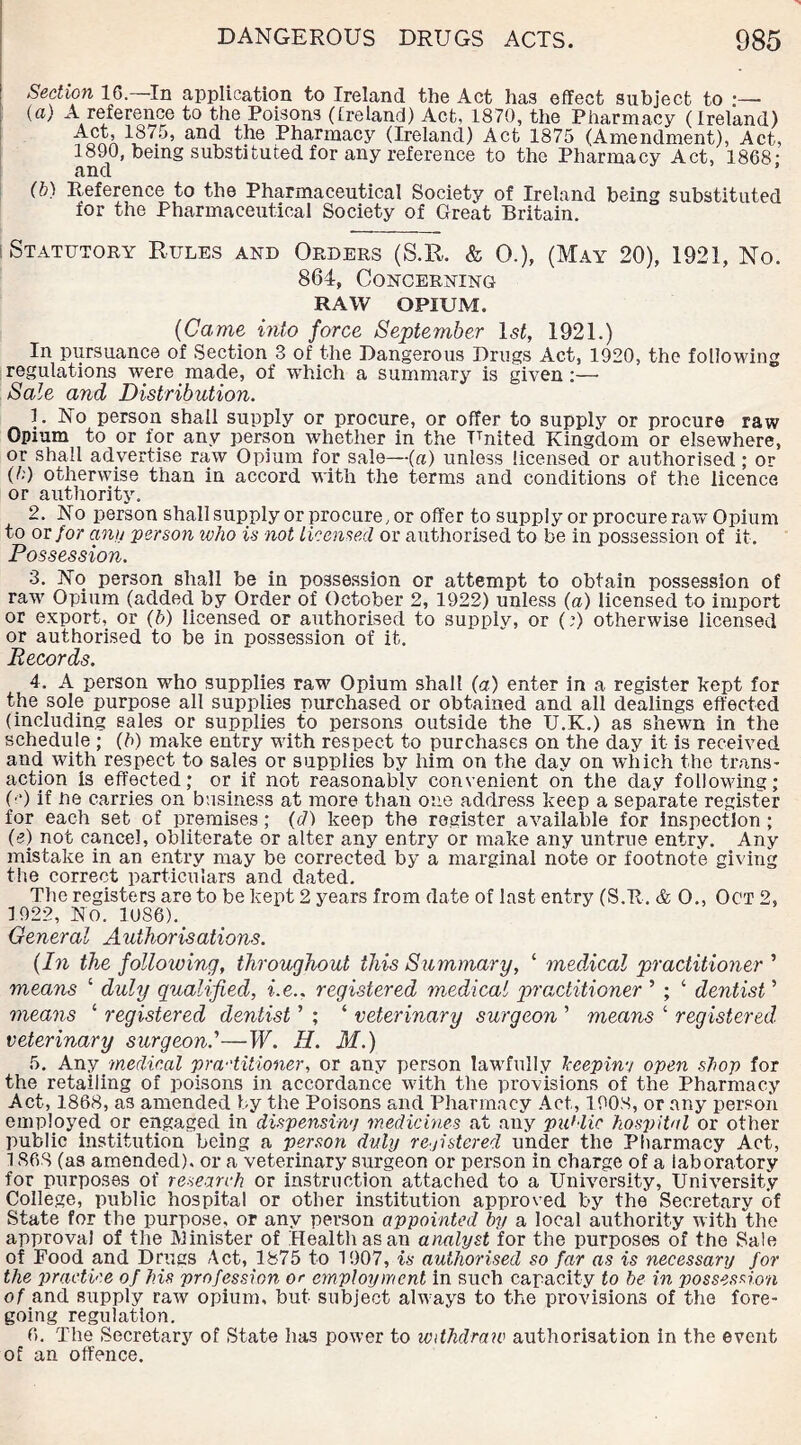 Section 16.—In application to Ireland the Act has effect subject to •— (a) A reference to the Poisons (Ireland) Act, 1870, the Pharmacy (Ireland) Act, 1875, and the Pharmacy (Ireland) Act 1875 (Amendment), Act, 1890, being substituted for any reference to the Pharmacy Act, 1868 • and ’ (b) Reference to the Pharmaceutical Society of Ireland being substituted for the Pharmaceutical Society of Great Britain. ! Statutory Rules and Orders (S.R. & 0.), (May 20), 1921, No. 864, Concerning RAW OPIUM. {Came into force September 1st, 1921.) In pursuance of Section 3 of the Dangerous Drugs Act, 1920, the following regulations were made, of which a summary is given :—• Sale and Distribution. 1. No person shall supply or procure, or offer to supply or procure raw Opium to or ior any person whether in the United Kingdom or elsewhere, or shall advertise raw Opium for sale—(a) unless licensed or authorised; or (h) otherwise than in accord with the terms and conditions of the licence or authority. 2. No person shall supply or procure, or offer to supply or procure raw Opium to or for any person who is not Licensed or authorised to be in possession of it. Possession. 3. No person shall be in possession or attempt to obtain possession of raw Opium (added by Order of October 2, 1922) unless (a) licensed to import or export, or (b) licensed or authorised to supply, or (9 otherwise licensed or authorised to be in possession of it. Records. 4. A person who supplies raw Opium shall (a) enter in a register kept for the sole purpose all supplies purchased or obtained and all dealings effected (including sales or supplies to persons outside the U.K.) as shewn in the schedule ; (b) make entry with respect to purchases on the day it is received and with respect to sales or supplies by him on the day on which the trans¬ action is effected; or if not reasonably convenient on the day following; (■“) if lie carries on business at more than one address keep a separate register for each set of premises; (c7) keep the register available for inspection ; (e) not cancel, obliterate or alter any entry or make any untrue entry. Any mistake in an entry may be corrected by a marginal note or footnote giving the correct particulars and dated. The registers are to be kept 2 years from date of last entry (S.R. & O., Oct 2, 1922, No. lose).. General Authorisations. {In the folloiving, throughout this Summary, ‘ medical practitioner ’ means ‘ duly qualified, i.e.. registered medical practitioner ’ ; ‘ dentist ’ means 1 registered dentist ’ ; ‘ veterinary surgeon ’ means ‘ registered veterinary surgeon.’—W. H. M.) 5. Any medical pra-'titioner, or any person lawfully bcepin-j open shop for the retailing of poisons in accordance with the provisions of the Pharmacy Act, 1868, as amended by the Poisons and Pharmacy Act, 1908, or any person employed or engaged in dispensin'! medicines at any public hospital or other public institution being a person duly registered under the Pharmacy Act, 1868 (as amended), or a veterinary surgeon or person in charge of a laboratory for purposes of research or instruction attached to a University, University College, public hospital or other institution approved by the Secretary of State for the purpose, or any person appointed by a local authority with the approval of the Minister of Health as an analyst for the purposes of the Sale of Pood and Drugs Act, 1875 to 1907, is authorised so far as is necessary for the practice of his profession or employment in such capacity to be in possession of and supply raw opium, but subject always to the provisions of the fore¬ going regulation. 6. The Secretary of State has power to withdraw authorisation in the event of an offence.