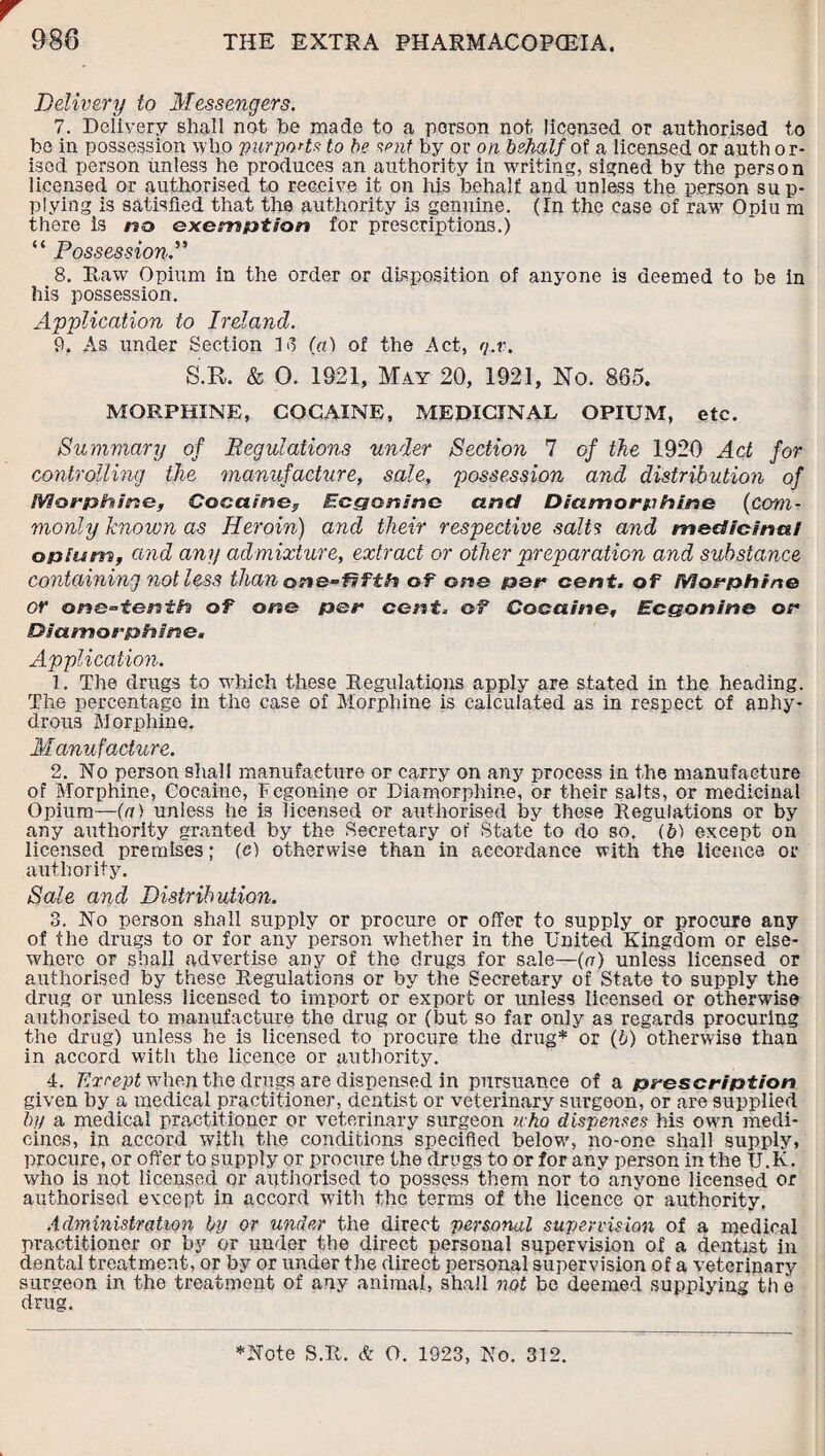 r Delivery to Messengers. 7. Delivery shall not be made to a person not licensed or authorised to bo in possession who purports to be sent by or on behalf of a licensed or auth or- isod person unless he produces an authority in writing, signed by the person licensed or authorised to receive it on his behalf and unless the person sup¬ plying is satisfied that the authority is genuine. (In the case of raw Opiu m there is no exemption for prescriptions.) “ Possession.” 8. Raw Opium in the order or disposition of anyone is deemed to be in his possession. Application to Ireland. 9. As under Section 1 o (a) of the Act, q.v. S.R. & 0. 1921, May 20, 1921, No. 865. MORPHINE, COCAINE, MEDICINAL OPIUM, etc. Summary of Regulations under Section 7 of the 1920 Act for controlling the manufacture, sale, possession and distribution of Morphine, Cocaine, Ecgeninc and Diamorphine (com¬ monly known as Heroin) and their respective salts and medicinal opium, and any admixture, extract or other preparation and substance containing not less than one-fifth of one per cent, of Morphine or one-tenth of one per cent. cf Cocaine, Ecgonine or Dia m o rph me. Application. 1. The drugs to which these Regulations apply are stated in the heading. The percentage in the case of Morphine is calculated as in respect of anhy¬ drous Morphine. Manufacture. 2. No person shall manufacture or carry on any process in the manufacture of Morphine, Cocaine, Fcgonine or Diamorphine, or their salts, or medicinal Opium—(a) unless he is licensed or authorised by these Regulations or by any authority granted by the Secretary of State to do so. (b) except on licensed premises; (c) otherwise than in accordance with the licence or authority. Sale and Distribution. 3. No person shall supply or procure or offer to supply or procure any of the drugs to or for any person whether in the United Kingdom or else¬ where or shall advertise any of the drugs for sale—(a) unless licensed or authorised by these Regulations or by the Secretary of State to supply the drug or unless licensed to import or export or unless licensed or otherwise authorised to manufacture the drug or (but so far only as regards procuring the drug) unless he is licensed to procure the drug* or (b) otherwise than in accord with the licence or authority. 4. 'Except when the drugs are dispensed in pursuance of a prescription given by a medical practitioner, dentist or veterinary surgeon, or are supplied by a medical practitioner or veterinary surgeon who dispenses his own medi¬ cines, in accord with the conditions specified below, no-one shall supply, procure, or offer to supply or procure the drugs to or for any person in the U.K. who is not licensed or authorised to possess them nor to anyone licensed or authorised except in accord with the terms of the licence or authority. Administration by or under the direct personal supervision of a medical practitioner or by or under the direct personal supervision of a dentist in dental treatment, or by or under the direct personal supervision of a veterinary surgeon in the treatment of any animal, shall not be deemed supplying th e drug. *Note S.R. & O. 1923, No. 312.