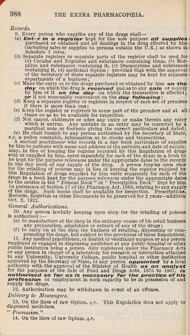 Records. 0. Every person who supplies any of the drugs shall— (a) Enter in a register kept for the sole purpose alt supplies purchased or obtained and all dealings in the drug effected by him (including sales or supplies to persons outside the U.K.) as shown in Schedule 1 infra. (b) Separate registers or separate parts of the register shall be used for (a) Cocaine and Ecgonine and substances containing them, (b) Mor¬ phine and substances containing it, (c) Diamorphine and substances containing it, (d) medicinal Opium; provided that with the approval of the Secretary of State separate registers may be kept for separate departments of a business; (c) Make the entry as to the drugs purchased or obtained by him on the clay on which the drug is received and as to any sale or supply by him of it on the day on which the transaction is effected; or if not reasonably convenient on the day following; (d) Keep a separate register or registers in respect of each set of premises if there is more than one; (e) Keep the register or registers in some part of the premises and at all times so as to be available for inspection. (/) Rot cancel, obliterate or alter any entry or make therein any entry which is untrue. Any mistake in an entry may be corrected by a marginal note or footnote giving the correct particulars and dated; (y) He shall furnish to any person authorised by the Secretary of State, e.'j. a police constable, information as to stocks and transactions. A medical practitioner who records in a day book particulars of supplies by him to patients with name and address of the patients and date of supply, may, in lieu of keeping the register required by this Regulation of drugs sold or supplied by him, enter separately for each of the drugs in a book to be kept for the purpose references under the appropriate dates to the records in the day book of any supply of the drug. A person keeping open shop for the retailing of poisons may in lieu of keeping the register required by this Regulation of drugs supplied by him enter separately for each of the drugs in a book kept for the purpose references under the appropriate dates to the entries in the “ Poisons Book ” or “ Prescription Book ” kept by him in pursuance of Section 17 of the Pharmacy Act, 1868, relating to any supply of the drugs. Such books shall be available for inspection. Prescriptions, Records, Registers or other Documents to be preserved for 2 years—addition Oct. 2, 1922. General Authorizations. 10. Any person lawfully keeping open shop for the retailing of poisons is authorised:— {a) to manufacture at the shop in the ordinary course of his retail business any preparation, admixture or extract of any of the drugs ; (b) to carry on at the shop the business of retailing, dispensing or com¬ pounding the drugs, but subject to the provisions of these Regulations. 11. Any medical practitioner, or dentist or veterinary surgeon or any person employed or engaged in dispensing medicines at any public hospital or other public institution being a person duly registered under the Pharmacy Acts or any person in charge of a laboratory for research or instruction attached to any University, University College, public hospital or other institution approved by the Secretary of State, or any person appointed by a local authority writh the approval of the Minister of Health as an analyst for the purposes of the Sale of Food and Drugs Acts, 1875 to 1907, is authorised so far as is necessary for the practice of his profession or employment in such capacity to be in possession of and supply the drugs. 12. Authorisation may be withdrawn in event of an offence. Delivery to Messengers. 13. On the lines of raw Opium, q.v. This Regulation docs not apply to dispensed medicines. “ Possession.” 14. On the lines of raw Opium, q.v.