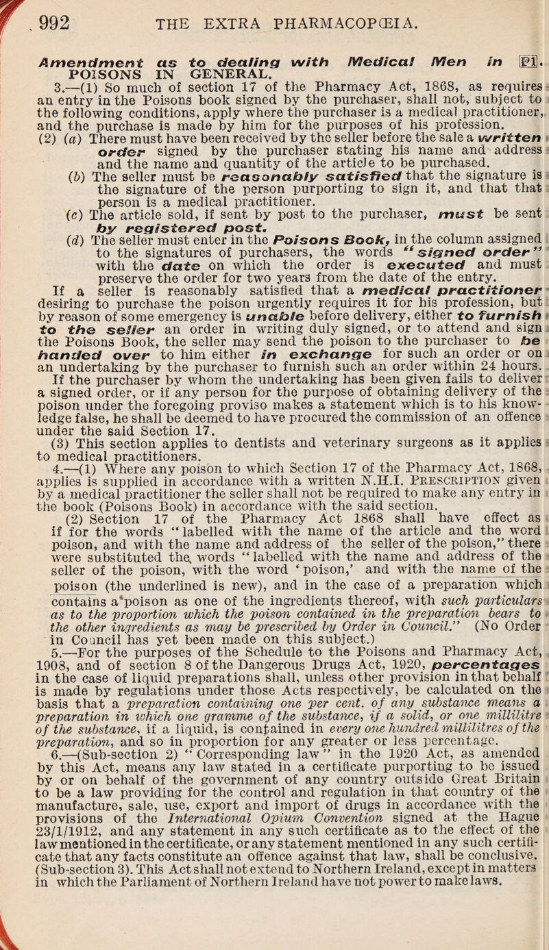 Amendment as to dealing with Medico.! Men in IM1. POISONS IN GENERAL. 3. —(1) So much of section 17 of the Pharmacy Act, 1868, as requires an entry in the Poisons book signed by the purchaser, shall not, subject to the following conditions, apply where the purchaser is a medical practitioner,, and the purchase is made by him for the purposes of his profession. (2) (a) There must have been received by the seller before the sale a written order signed by the purchaser stating his name and address and the name and quantity of the article to be purchased. (b) The seller must be reasonably satisfied that the signature is the signature of the person purporting to sign it, and that that person is a medical practitioner. (c) The article sold, if sent by post to the purchaser, mast be sent by registered post. (d) The seller must enter in the Poisons Book, in the column assigned to the signatures of purchasers, the words “signed order” with the date on which the order is executed and must preserve the order for two years from the date of the entry. If a seller is reasonably satisfied that a medical practitioner desiring to purchase the poison urgently requires it for his profession, but by reason of some emergency is unable before delivery, either to furnish to the seller an order in writing duly signed, or to attend and sign the Poisons Book, the seller may send the poison to the purchaser to be handed over to him either in exchange for such an order or on an undertaking by the purchaser to furnish such an order within 24 hours. If the purchaser by whom the undertaking has been given fails to deliver a signed order, or if any person for the purpose of obtaining delivery of the poison under the foregoing proviso makes a statement which is to his know¬ ledge false, he shall be deemed to have procured the commission of an offence under the said Section 17. (3) This section applies to dentists and veterinary surgeons as it applies to medical practitioners. 4. —(1) Where any poison to which Section 17 of the Pharmacy Act, 1868, applies is supplied in accordance with a written N.H.I. Prescription given by a medical practitioner the seller shall not be required to make any entry in the book (Poisons Book) in accordance with the said section. (2) Section 17 of the Pharmacy Act 1868 shall have effect as if for the words “labelled with the name of the article and the word poison, and with the name and address of the seller of the poison,” there were substituted the, words “ labelled with the name and address of the seller of the poison, with the word ‘ poison,’ and with the name of the poison (the underlined is new), and in the case of a preparation which contains a'poison as one of the ingredients thereof, with such 'particulars as to the proportion which the poison contained in the preparation bears to the other ingredients as may be prescribed by Order in Council.” (No Order in Council has yet been made on this subject.) 5. —For the purposes of the Schedule to the Poisons and Pharmacy Act, 1908, and of section 8 of the Dangerous Drugs Act, 1920, percentages in the case of liquid preparations shall, unless other provision in that behalf is made by regulations under those Acts respectively, be calculated on the basis that a preparation containing one per cent, of any substance means a preparation in ivhich one gramme of the substance, if a solid, or one millilitre of the substance, if a liquid, is contained in every one hundred millilitres of the preparation, and so in proportion for any greater or less percentage. 6. —(Sub-section 2) “ Corresponding law ” in the 1920 Act, as amended by this Act, means any law stated in a certificate purporting to bo issued by or on behalf of the government of any country outside Great Britain to be a law providing for the control and regulation in that country of the manufacture, sale, use, export and import of drugs in accordance with the provisions of the International Opium Convention signed at the Hague 23/1/1912, and any statement in any such certificate as to the effect of the law mentioned in the certificate, or any statement mentioned in any such certifi¬ cate that any facts constitute an offence against that law, shall be conclusive. (Sub-section 3). This Act shall not extend to Northern Ireland, except in matters in which the Parliament of Northern Ireland have not pow’er to make laws.