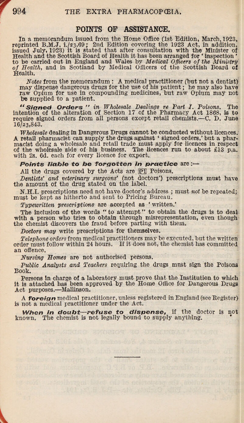 POINTS OF ASSISTANCE. In a memorandum issuod from the Home Office (1st Edition, March, 1923, reprinted B.M.J. i./23,69; 2nd Edition covering the 1923 Act, in addition, issued July, 1923) it is stated that after consultation with the Minister of Health and the Scottish Board of Health it has been arranged for ‘ inspection ’ to be carried out in England and Wales by Medical Officers of the Ministry of Health, and in Scotland by Medical Officers of the Scottish Board of Health. Notes from the memorandum : A medical practitioner (but not a dentist) may dispense dangerous drugs for the use of his patient; he may also have raw Opium for use in compounding medicines, but raw Opium may not fie supplied to a patient. “Signed Orders ” in Wholesale Dealings re Part I. Poisons. The intention of the alteration of Section 17 of the Pharmacy Act 1868, is to require signed orders from all persons except retail chemists.—C. D. June 16/23,843. Wholesale dealing in Dangerous Drugs cannot be conducted without licences. A retail pharmacist can supply the drugs against ‘ signed orders,’ but a phar¬ macist doing a wholesale and retail trade must apply for licences in respect of the wholesale side of his business. The licences run to about £13 p.a. with 2s. 6d. each for every licence for export. Points liable to be forgotten in practice are:— All the drugs covered by the Acts are gj Poisons. Dentists' and veterinary surgeons' (not doctors’) prescriptions must have the amount of the drug stated on the label. H.H.I. prescriptions need not have doctor’s address ; must not be repeated; must be kept as hitherto and sent to Pricing Bureau. Typewritten prescriptions are accepted as * vTitten.’ The inclusion of the words “ to attempt ” to obtain the drugs is to deal with a person who tries to obtain through misrepresentation, even though the chemist discovers the fraud before parting with them. Doctors may write prescriptions for themselves. Telephone orders from medical practitioners may be executed, but the written order must follow within 24 hours. If it does not, the chemist has committed an offence. Nursing Homes are not authorised persons. Public Analysts and Teachers requiring the drugs must sign the Poisons Book. Persons In charge of a laboratory must prove that the Institution to which it is attached has been approved by the Home Office for Dangerous Drugs Act purposes.—Mallinson. A foreign medical practitioner, unless registered in England (see Register) is not a medical practitioner under the Act. When in doubt—refuse to dispense, if the doctor is not known. The chemist is not legally bound to supply anything.