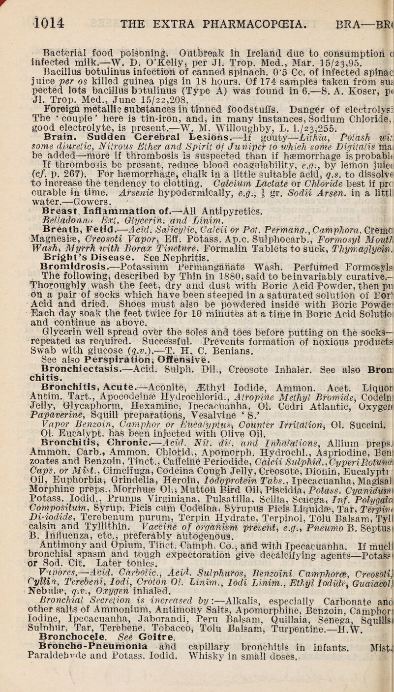 Bacterial food poisoning. Outbreak in Ireland due to consumption c infected milk.—W. D. O’Kelly, per Jl. Trop. Med., Mar. 15/23,95. Bacillus botulinus infection of canned spinach. 0-5 Cc. of infected spinac: juice per os killed guinea pigs in 18 hours. Of 174 samples taken from siu pected lots bacillus betulinus (Type A) was found in 6.—S. A. Koser, p< Jl. Trop. Med., June 15/22,208. Foreign metallic substances in tinned foodstuffs. Danger of electrolysi The ‘couple’ here is tin-iron, and, in many instances, Sodium Chloride, good electrolyte, is present.—W. M. Willoughby, L. i./23,255. Brain. Sudden Cerebral Lesions.—If gouty—-Lithia, Poiash wit, some diuretic, Nitrous Ether and Spirit of Juniper to which some Digitalis mai be added—more if thrombosis is suspected than if haemorrhage is probable If thrombosis be present, reduce blood coagulability, e.g., by lemon juice (cf. p. 267). For haemorrhage, chalk in a little suitable acid, q.s. to dissolve to increase the tendency to clotting. Calcium Lactate or Chloride best if prc curable in time. Arsenic hypodermically, e.g-, l gr. Sodii Arsen, in a littll water.—Gowers. Breast, Inflammation of.—'All Antipyretics. Belladonna Ext. Glycerin, and Linim. Breath, Fetid.—Acid. Salicylic, Calcii or Pot. Permang., Camphor a. Creme: Magnesiae, Creosoti Vapor, Eft'. Potass. Ap.c. Sulphocarb., Formosyl Mouth Wash, Myrrh with Borax Tincture, Formalin Tablets to suck, Thyrraglycin. Bright’s Disease, gee Nephritis. Bromidrosis.—Potassium Permanganate Wash. Perfumed Formosyls- The following, described by Thin in lS80,said to beinvariably curative- Thoroughly wash the feet, dry and dust with Boric Acid Powder, then pui on a pair of socks which have been steeped in a saturated solution of Eon Acid and dried. Shoes must also be powdered inside with Boric Powde? Each day soak the feet twice for 10 minutfes at a time in Boric Acid Solutio and continue as above. Glycerin well spread over the soles and toes before putting on the socks— repeated as required. Successful. Prevents formation of noxious products Swab with glucose (q.v.).—T. H. C. Benians. See also Perspiration, Offensive. Bronchiectasis.—Acid. Sulph. Dil., Creosote Inhaler. See also Bron¬ chitis. Bronchitis, Acute.—Aconite, JLt.hyl Iodide, Ammon. Acet. Liquor Antim. Tart., Apocodeinse Hydrochlorid., Atropine Methyl Bromide, Codein Jelly, Glycaphorm, Hexamine, Ipecacuanha, 01. Cedri Atlantic, Oxygen Papaverine, Squill preparations, Vesalvine * S.’ Vapor Benzoin, Camphor or Eucalyptus, Counter Irritation, 01. Succini. 01. Euealypt. has been injected with Olive Oil. Bronchitis, Chronic.—Acid. Nit. dil. and Inhalations, Allium preps,: Ammon, parb., Ammon. Chlorid., Apomorph. Hydrochl., Aspriodine, Ben! zoates and Benzoin, Tinct., Caffeine Periodide, Calcii Sulphid.,CvperiRotund. Caps, or Mist., Cimcifuga, Codeina Cough Jelly, Creosote, Dionin, Eucalypti Oil, Euphorbia, Grindelia, Heroin, lodqprotein Tabs., Ipecacuanha, Magisal Morphine preps., Morrhuee Olq Mutton Bird Oil, Piscidia, Potass. Cvanidum\ Potass. Iodid., Prunus Virginiana, Pulsatilla, Scilla, Senega, Inf. Polygala Compositum, Syrup. Picis cum Codeina, Syrupus Picis Liquid??, Tar, Terpim Di-iodide, Terebenum purum, Terpin Hydrate, Terpinol, Tolu Balsam, Tyll calsin and Tyllithin. Vaccine of organism present, e.g., Pneumo B. Septus1 B. Influenza, etc., preferably autogenous. Antimony and Opium, Tibet. Catnph. Co., and with Ipecacuanha. If much bronchial spasm and tough expectoration give decalcifying agents—Potass1 or Sod. Cit. Later tonics. Vaporcs.—Acid. Carbolic., AeiJ. Sulphur os, Benzoini. Camphoree, Creosoti} Cyllin, Terebeni, Iodi, Croton 01. Linim., lodi Linim., Ethyl Iodide, GuaiacoV Nebulae, q.v., Oxygen inhaled. Bronchial Secretion is increased by:—Alkalis, especially Carbonate ano other salts of Ammonium, Antimony Salts, Apomorphine, Benzoin, Camphor: Iodine, Ipecacuanha, Jaborandi, Peru Balsam, Quillaia, Senega, Squills! Sulnhur, Tar, Terehene. Tobacco, Tolu Balsam, Turpentine.—H.W. Bronchocele. See Goitre. Broncho-Pneumonia and capillary bronchitis in infants. Mist-! Paraldehyde and Potass. Iodid. Whisky in small doses.